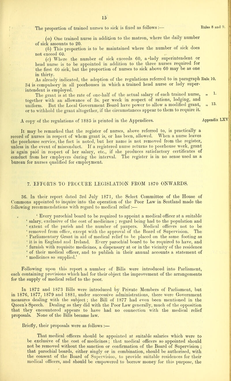 The proportion of trained nurses to sick is fixed as follows :— Rules 8 and (a) One trained nurse in addition to the matron, where the daily number of sick amounts to 20. (b) This proportion is to be maintained where the number of sick does not exceed 60. (c) Where the number of sick exceeds 60, a-lady superintendent or head nurse is to be appointed in addition to the three nurses required for the first 60 sick, but the proportion of nurses to sick above 60 may be as one in thirty. As already indicated, the adoption of the regulations referred to in paragraph Rule 10. 34 is compulsory in all poorhouses in which a trained head nurse or lady super- intendent is employed. The grant is at the rate of one-half of the actual salary of each trained nurse, 1- together with an allowance of 3s. per week in respect of rations, lodging, and uniform. But the Local Government Board have power to allow a modified grant, „ 13. or to withhold the grant altogether, if the circumstances appear to them to require it. A copy of the regulations of 1 885 is printed in the Appendices. Appendix LXV It may be remarked that the register of nurses, above referred to, is practically a record of nurses in respect of whom grant is, or has been, allowed. When a nurse leaves the poorhouse service, the fact is noted, but her name is not removed from the register, unless in the event of misconduct. If a registered nurse returns to poorhouse work, grant is again paid in respect of her salary, etc., if she produces satisfactory certificates of conduct from her employers during the interval. The register is in no sense used as a bureau for nurses qualified for employment. 7. EFFORTS TO PEOCUEE LEGISLATION FROM 1870 ONWARDS. 36. In their report dated 3rd July 1871, the Select Committee of the House of Commons appointed to inquire into the operation of the Poor Law in Scotland made the following recommendations with regard to medical relief:— , ' Every parochial board to be required to appoint a medical ofiicer at a suitable ' salary, exclusive of the cost of medicines ; regard being had to the population and ' extent of the ]3arisli and the number of paupers. Medical officers not to be ' removed from office, except with the approval of the Board of Supervision. The ' Parliamentary Grant in aid of medical relief to be placed on the same footing as ' it is in England and Ireland. Every parochial board to be required to have, and ' furnish with requisite medicines, a dispensary at or in the vicinity of the residence ' of their medical officer, and to publish in their annual accounts a statement of ' medicines so supplied.' Following upon this report a number of Bills were introduced into Parliament, each containing provisions which had for their object the improvement of the arrangements for the supply of medical relief to the poor. In 1872 and 1873 Bills were introduced by Private Members of Parliament, but in 1876, 1877, 1879 and 1881, under successive administrations, there were Government measures dealing with the subject ; the Bill of 1877 had even been mentioned in the Queen's Speech. Dealing as they did with the Poor Law generally, much of the opposition that they encountered appears to have had no connection with the medical relief proposals. None of the Bills became law. Briefly, their proposals were as follows :— That medical officers should be appointed at suitable salaries which were to be exclusive of the cost of medicines ; that medical officers so appointed should not be removed without the sanction or confirmation of the Board of Supervision ; that parochial boards, either singly or in combination, should be authorised, with the consent of the Board of Supervision, to provide suitable residences for their medical officers, and should be empowered to borrow money for this purpose, the