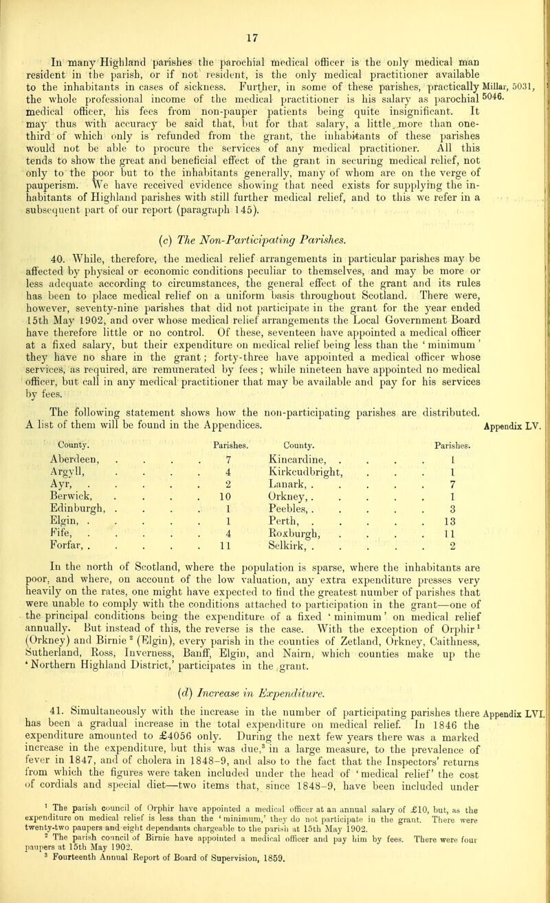 111 many Highland parishes the parochial medical bflBcer is the only medical man resident in the parish, or if not resident, is the only medical practitioner available to the inhabitants in cases of sickness. Further, in some of these parishes, practically Millar, 5031, the whole professional income of the medical- practitioner is his salary as parochial 5046. medical ofiicer, his fees from non-pauper patients being quite insignificant. It may thus with accuracy be said that, but for that salary, a little, more than one- third of which only is refunded from the grant, the inhabitants of these parishes would not be able to procure the services of any medical practitioner. All this tends to show the great and beneficial efiect of the grant in securing medical relief, not only to the poor but to the inhabitants generally, many of whom are on the verge of pauperism. We have received evidence showing that need exists for supplying the in- habitants of Highland parishes with still further medical relief, and to this we refer in a subsequent part of our report (paragraph 145). ,|.. , (c) The Non-Participating Parishes, 40. While, therefore, the medical relief arrangements in particular parishes may be affected by physical or economic conditions peculiar to themselves, and may be more or less adequate according to circumstances, the general efiect of the grant and its rules has been to place medical relief on a uniform basis throughout Scotland. There were, however, seventy-nine parishes that did not participate in the grant for the year ended 15th May 1902, and over whose medical relief arrangements the Local Government Board have therefore little or no control. Of these, seventeen have appointed a medical ofiicer at a fixed salary, but their expenditure on medical relief being less than the ' minimum ' they have no share in the grant; forty-three have appointed a medical ofiicer whose services, as required, are remunerated by fees ; while nineteen have appointed no medical officer, but call in any medical practitioner that may be available and pay for his services by fees. The following statement shows how the non-participating parishes are distributed. A list of them will be found in the Appendices. Appendix LV. County, Parishes. County. Parishes. Aberdeen, .... 7 Kincardine, .... 1 Argyll, .... 4 Kirkcudbright, ... 1 Ayr, 2 Lanark, ..... 7 Berwick, . . . .10 Orkney, ..... 1 Edinburgh, .... 1 Peebles, ..... 3 Elgin, 1 Perth, 13 Fife, 4 Roxburgh, . . . .11 Forfar, 11 Selkirk, . . . . . 2 In the north of Scotland, where the population is sparse, where the inhabitants are poor, and where, on account of the low valuation, any extra expenditure presses very heavily on the rates, one might have expected to find the greatest number of parishes that were unable to comply with the conditions attached to participation in the grant—one of the principal conditions being the expenditure of a fixed ' minimum ' on medical relief annually. But instead of this, the reverse is the case. With the exception of Orphir^ (Orkney) and Birnie ^ (Elgin), every parish in the counties of Zetland, Orkney, Caithness, Sutherland, Ross, Inverness, Banff, Elgin, and Nairn, which counties make up the ' Northern Highland District,' participates in the grant. (d) Increase in Expenditure. 41. Simultaneously with the increase in the number of participating parishes there Appendix LVI, has been a gradual increase in the total expenditure on medical relief In 1846 the expenditure amounted to £4056 only. During the next few years there was a marked increase in the expenditure, but this was due,^ in a large measure, to the prevalence of fever in 1847, and of cholera in 1848-9, and also to the fact that the Inspectors' returns from which the figures were taken included under the head of ' medical relief the cost of cordials and special diet—two items that, since 1848-9, have been included under 1 The palish council of Orphir have appointed a medical officer at an annual salary of £10, but, as the expenditure on medical relief is less than the ' minimum,' they do not participate in the grant. There were twenty-two paupers and eight dependants chargeable to the parish at loth May 1902. 2 The parish conncil of Birnie have appointed a medical officer and pay him by fees. There were four paupers at 15th May 1902.