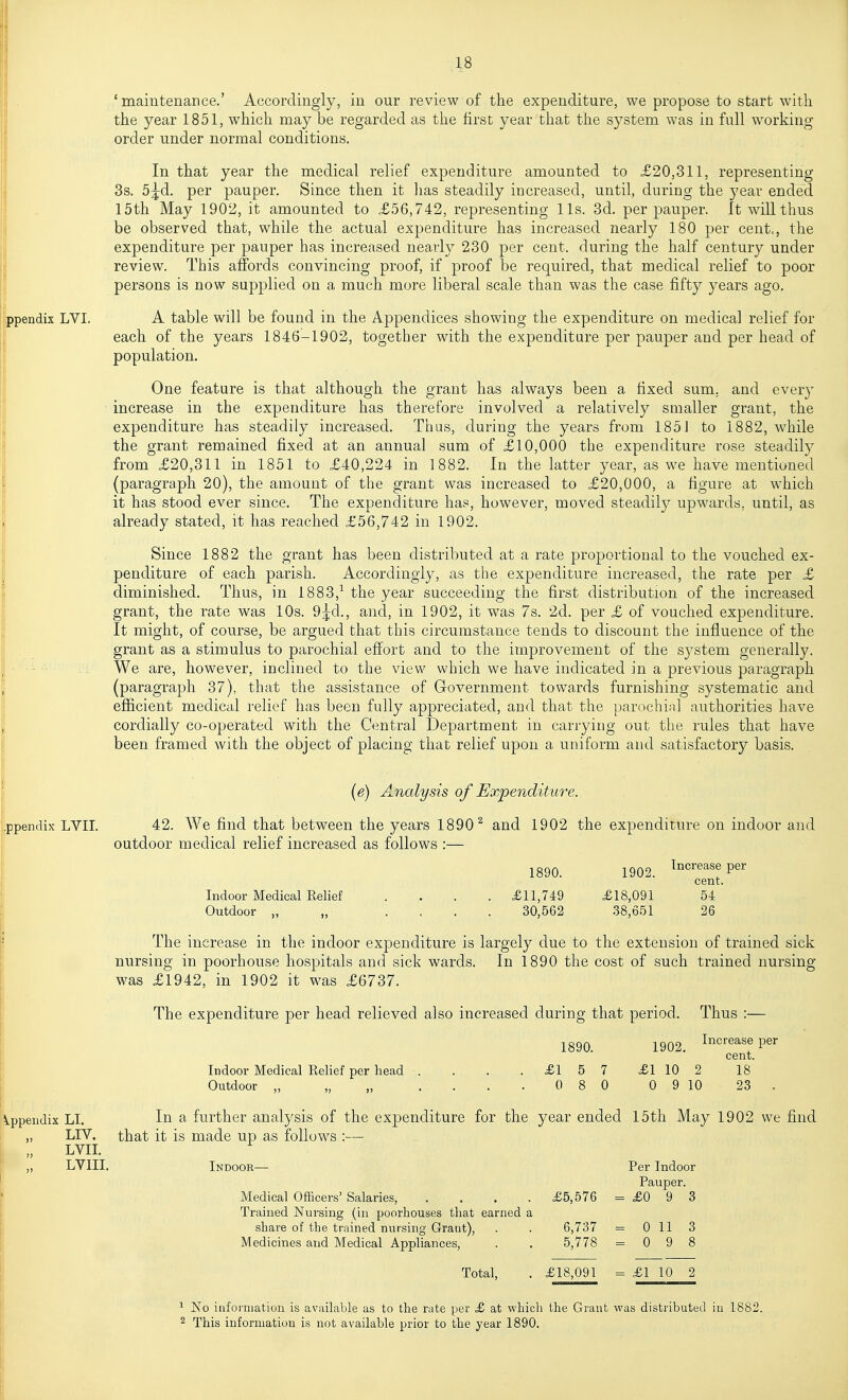 'maintenance.' Accordingly, in our review of the expenditure, we propose to start witli the year 1851, which may be regarded as the hrst year that the system was in full working order under normal conditions. In that year the medical relief expenditure amounted to £20,311, representing 3s. 5^d. per pauper. Since then it lias steadily increased, until, during the year ended 15th May 1902, it amounted to £56,742, representing lis. 3d. per pauper. It will thus be observed that, while the actual expenditure has increased nearly 180 per cent,, the expenditure per pauper has increased nearly 230 per cent, during the half century under !review. This affords convincing proof, if proof be required, that medical relief to poor persons is now supplied on a much more liberal scale than was the case fifty years ago. I' ppendix LVI. A table will be found in the Appendices showing the expenditure on medical relief for each of the years 1846-1902, together with the expenditare per pauper and per head of population. One feature is that although the grant has always been a fixed sum, and every ' increase in the expenditure has therefore involved a relatively smaller grant, the expenditure has steadily increased. Thus, during the years from 185J to 1882, while the grant remained fixed at an annual sum of £10,000 the expenditure rose steadily from £20,311 in 1851 to £40,224 in 1882. In the latter year, as we have mentioned (paragraph 20), the amount of the grant was increased to £20,000, a figure at which it has stood ever since. The expenditure has, however, moved steadily upwards, until, as already stated, it has reached £56,742 in 1902. Since 1882 the grant has been distributed at a rate proportional to the vouched ex- penditure of each parish. Accordingly, as the expenditure increased, the rate per £ diminished. Thus, in 1883,^ the year succeeding the first distribution of the increased grant, the rate was 10s. 9^d., and, in 1902, it was 7s. 2d. per £ of vouched expenditure. It might, of course, be argued that this circumstance tends to discount the influence of the grant as a stimulus to parochial effort and to the improvement of the system generally. •- We are, however, inclined to the view which we have indicated in a previous paragraph (paragraph 37), that the assistance of Grovernment towards furnishing systematic and efficient medical relief has been fully appreciated, and that the parochijil authorities have cordially co-operated with the Central Department in carrying out the rules that have been framed with the object of placing that relief upon a uniform and satisfactory basis. Ippenrlix LVII. (e) Analysis of Expenditure. 42. We find that between the years 1890^ and 1902 the expenditure on indoor and outdoor medical relief increased as follows :— Indoor Medical Eelief Outdoor ,, ,, 1890. £11,749 30,562 jgQf, Increase per cent. £18,091 .38,651 54 26 The increase in the indoor expenditure is largely due to the extension of trained sick nursing in poorhouse hospitals and sick wards. In 1890 the cost of such trained nursing was £1942, in 1902 it was £6737. The expenditure per head relieved also increased during that period. Thus :— 1890. Indoor Medical Relief per head Outdoor ,, „ ,, £15 7 0 8 0 1902 Ii3crease per cent. £1 10 2 18 0 9 10 23 . iVppeiidix LI. „ LIV. „ LVII. LVIII. In a further analysis of the expenditure for the year ended 15th May 1902 we find that it is made up as follows :— Indoor- Medical Officers' Salaries, .... £5,576 Trained Nursing (in poorhouses that earned a share of the trained nursing Grant), . . 6,737 Medicines and Medical Appliances, . . 5,778 Per Indoor Pauper. = £093 = 0 11 3 = 098 Total, £18,091 £1 10 2 ^ No iufonnation is available as to the rate per £ at which the Grant was distributed in 1882. 2 This information is not available prior to the year 1890,