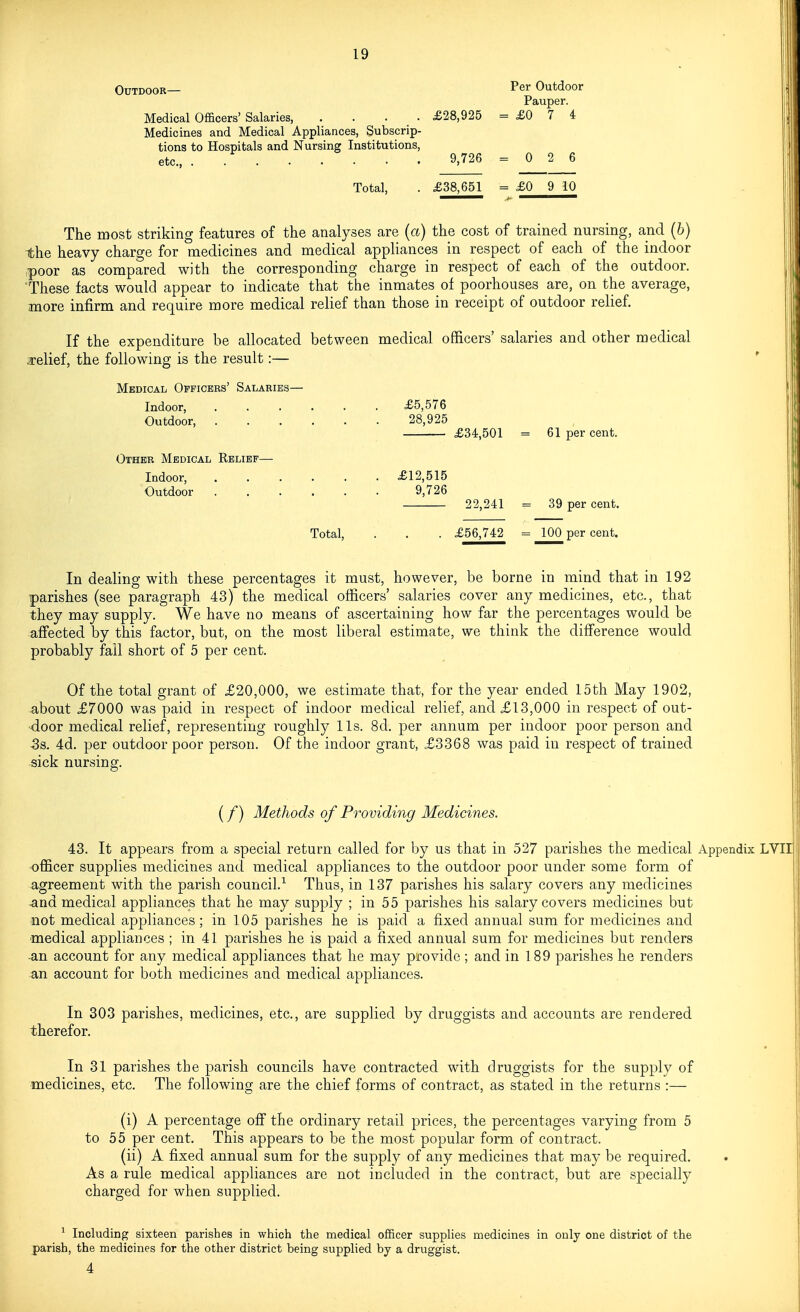 Per Outdoor Pauper. £0 7 4 0 2 6 Total, . £38,651 = £0 9 10 The most striking features of the analyses are (a) the cost of trained nursing, and (6) the heavy charge for medicines and medical appliances in respect of each of the indoor ,poor as compared with the corresponding charge in respect of each of the outdoor. 'These facts would appear to indicate that the inmates of poorhouses are, on the average, more infirm and require more medical relief than those in receipt of outdoor relief. If the expenditure be allocated between medical officers' salaries and other medical a-elief, the following is the result:— Medical Opficbbs' Salaries— Indoor, £5,576 Outdoor, 28,925 £34,501 = 61 per cent. Other Medical Kelibf— Indoor, £12,515 Outdoor 9,726 22,241 = 39 per cent. Total, . . . £56,742 = 100 per cent. In dealing with these percentages it must, however, be borne in mind that in 192 parishes (see paragraph 43) the medical officers' salaries cover any medicines, etc., that they may supply. We have no means of ascertaining how far the percentages would be affected by this factor, but, on the most liberal estimate, we think the difference would probably fail short of 5 per cent. Of the total grant of £20,000, we estimate that, for the year ended 15th May 1902, about £7000 was paid in respect of indoor medical relief, and £13,000 in respect of out- -door medical relief, representing roughly lis. 8d. per annum per indoor poor person and -38. 4d. per outdoor poor person. Of the indoor grant, £3368 was paid in respect of trained sick nursing. (/) Methods of Providing Medicines. 43. It appears from a special return called for by us that in 527 parishes the medical Appendix LVIIl officer supplies medicines and medical appliances to the outdoor poor under some form of agreement with the parish council.^ Thus, in 137 parishes his salary covers any medicines -and medical appliances that he may supply ; in 55 parishes his salary covers medicines but not medical appliances; in 105 parishes he is paid a fixed annual sum for medicines and medical appliances ; in 41 parishes he is paid a fixed annual sum for medicines but renders an account for any medical appliances that he may provide ; and in 189 parishes he renders an account for both medicines and medical appliances. In 303 parishes, medicines, etc., are supplied by druggists and accounts are rendered therefor. In 31 parishes the parish councils have contracted with druggists for the supply of medicines, etc. The following are the chief forms of contract, as stated in the returns :— (i) A percentage off the ordinary retail prices, the percentages varying from 5 to 55 per cent. This appears to be the most popular form of contract. (ii) A fixed annual sum for the supply of any medicines that may be required. As a rule medical appliances are not included in the contract, but are specially charged for when supplied. ^ Including sixteen parishes in which the medical officer supplies medicines in only one district of the parish, the medicines for the other district being supplied by a druggist. 4 Outdoor— Medical Officers' Salaries, . . . • £28,925 = Medicines and Medical Appliances, Subscrip- tions to Hospitals and Nursing Institutions, etc., . 9,726 =