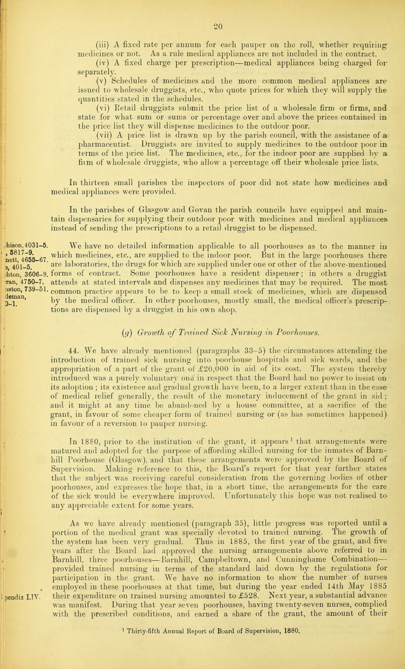 (iii) A fixed rate per annum for each pauper on the roll, whether requiring: medicines or not. As a rule medical appliances are not included in the contract. (iv) A fixed charge per prescription—medical appliances being charged for separately. (v) Schedules of medicines and the more common medical appliances are issued to wholesale druggists, etc., who quote prices for which they will supply the quantities stated in the schedules. (vi) Retail druggists submit the price list of a wholesale firm or firms, and state for what sum or sums or percentage over and above the prices contained in the price list they will dispense medicines to the outdoor poor. (vii) A price list is drawn up by the parish council, with the assistance of a; pharmaceutist. Druggists are invited to supply medicines to the outdoor poor in terms of the price list. The medicines, etc., for the indoor poor are supplied by a. film of wholesale druggists, who allow a percentage off their wholesale price lists. In thirteen small parishes the inspectors of poor did not state how medicines and medical appliances were provided. In the parishes of Glasgow and Govan the parish councils have equipped and main- tain dispensaries for supplying their outdoor poor with medicines and medical appliances instead of sending the prescriptions to a retail druggist to be dispensed. ihison,4031-5. We have no detailed information applicable to all poorhouses as to the manner m nett^Iess 67 ^^^^^^ medicines, etc., are supplied to the indoor poor. But in the large poorhouses there B 401-5 ~ laboratories, the drugs for which are supplied under one or other of the above-mentioned ihton, 3606-9. forms of contract. Some poorhouses have a resident dispenser; in others a druggist Tan, 4750-7. attends at stated intervals and dispenses any medicines that may be required. The most deman^^^^^' practice appears to be to keep a small stock of medicines, which are dispensed [j_2 ' by the medical officer. In other poorhouses, mostly small, the medical officer's prescrip- tions are dispensed by a druggist in his own shop. (g) Growth of Trained Sick Nursing in Poorhouses. 44. We have already mentioned (paragraphs 33-5) the circumstances attending the introduction of trained sick nursing into poorhouse hospitals and sick wards, and the appropriation of a part of the grant of £20,000 in aid of its cost. Tlie system thereby introduced was a purely voluntary one in respect that the Board had no power to insist on its adoption ; its existence and gradual growth have been, to a larger extent than in the case of medical relief generally, the result of the monetary inducement of the grant in aid ; and it might at any time be abandoned by a house committee, at a sacrifice of the grant, in favour of some cheaper form of trained nursing or (as has sometimes happened) in favour of a reversion to pauper nursing. In 1880, prior to -the institution of the grant, it appears^ that arrangements were matured and adopted for the purpose of affording skilled nursing for the inmates of Barn- hill Poorhouse (Glasgow), and that these arrangements were approved by the Board of Supervision. Making reference to this, the Board's report for that year further states that the subject was receiving careful consideration from the governing bodies of other poorhouses, and expresses the hope that, in a short time, the arrangements for the care of the sick would be everywhere improved. Unfortunately this hope was not realised to- any appreciable extent for some years. As we have already mentioned (paragraph 35), little progress was reported until a III . portion of the medical grant was specially devoted to trained nursing. The growth of the system has been very gradual. Thus in 1885, the first year of the grant, and five years after the Board had approved the nursing arrangements above referred to in Barnhill, three poorhouses—Barnhill, Campbeltown, and Cunninghame Combination— I provided trained nursing in terms of the standard laid down by the regulations for participation in the grant. We have no information to show the number of nurses I . employed in these poorhouses at that time, but during the year ended 14th May 1885 pendix LIV. their expenditure on trained nursing amounted to £528. Next year, a substantial advance , was manifest. During that year seven poorhouses, having twenty-seven nurses, complied Ijj with the prescribed conditions, and earned a share of the grant, the amount of their