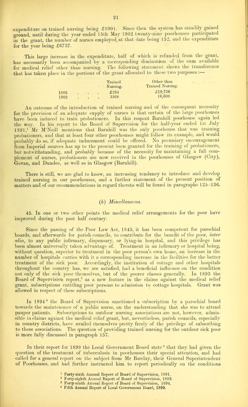 expenditure on trained nursing being £1001. Since then the system has steadily gained ground, until during the year ended 15th May 1902 twenty-nine poorhouses participated in the grant, the number of nurses employed^at that date being 152, and the expenditure for the year being £6737. This large increase in the expenditure, half of which is refundecl from the grant, has necessarily been accompanied by a corresponding diminution of the sum available for medical relief other than nursing. 'J'he following statement shows the transference that has taken place in the portions of the grant allocated to these two purposes :— Trained Other than Nursing. Trained Nursing. 1885 . . . £264 £19,736 1902 . . . 3368 16,608 An outcome of the introduction of trained nursing and of the consequent necessity for the provision of an adequate supply of nurses is that certain of the large poorhouses have been induced to train probationers. In this respect Barnhill poorhouse again led the way. In his report to the Board of Supervision for the half-year ended 1st July 1891,^ Mr M'Neill mentions that Barnhill was the only poorhouse that was training probationers, and that at least four other poorhouses might follow its example, and v^rould probably do so, if adequate inducement could be offered. No pecuniary encouragement from Imperial sources has up to the present been granted for the training of probationers, but notwithstanding, and probably because of the necessity for maintaining a full com- plement of nurses, probationers are now received iti the poorhouses of Glasgow (City), Go van, and Dundee, as well as in Glasgow (Barnhill). There is still, we are glad to know, au increasing tendency to introduce and develop trained nursing in our poorhouses, and a further statement of the present position of matters and of our recommendations in regard thereto will be found in paragraphs 125-136. (h) Miscellaneous. 45. In one or two other points the medical relief arrangements for the poor have improved during the past half century. Since the passing of the Poor Law Act, 1845, it has been competent for parochial boards, and afterwards for parish councils, to contribute for the benefit of the poor, inter alia, to any public infirmary, dispensary, or lying-in hospital, and this privilege has been almost universally taken advantage of. Treatment in an infirmary or hospital being, without question, superior to treatment in the poor person's own home, an increase in the number of hospitals carries with it a corresponding increase in the facilities for the better treatment of the sick poor. Accordingly, the institution of cottage and other hospitals throughout the country has, we are satisfied, had a beneficial influence on the condition •not only of the sick poor themselves, but of the poorer classes generally. In 1893 the Board of Supervision report,^ as a new feature in the claims against the medical relief grant, subscriptions entitling poor persons to admission to cottage hospitals. Grant was allowed in respect of these subscriptions. In 1894^ the Board of Supervision sanctioned a subscription by a pcirochial board towards the maintenance of a public nurse, on the understanding that she was to attend pauper patients. Subscriptions to outdoor nursing associations are not, however, admis- sible in claims against the medical relief grant, but, nevertheless, parish councils, especially in country districts, have availed tiiemselves pretty freely of the privilege of subscribing to these associations. The question of providing trained nursing for the outdoor sick poor is more fully discussed in paragraph 157. In their report for 1899 the Local Government Board state* that they had given the question of the treatment of tuberculosis in poorhouses their special attention, and had called for a general report on the subject from Mr Barclay, their General Superintendent of Poorhouses, and had further instructed him to report periodically on the conditions ^ Forty-sixth Annual Report of Board of Supervision, 1891. 2 Forty-eighth Annual Report of Board of Supervision, 1893. ^ Forty-ninth Annual Report of Board of Supervision, 1894. * Fifth Annual Report of Local Government Board, 1899.