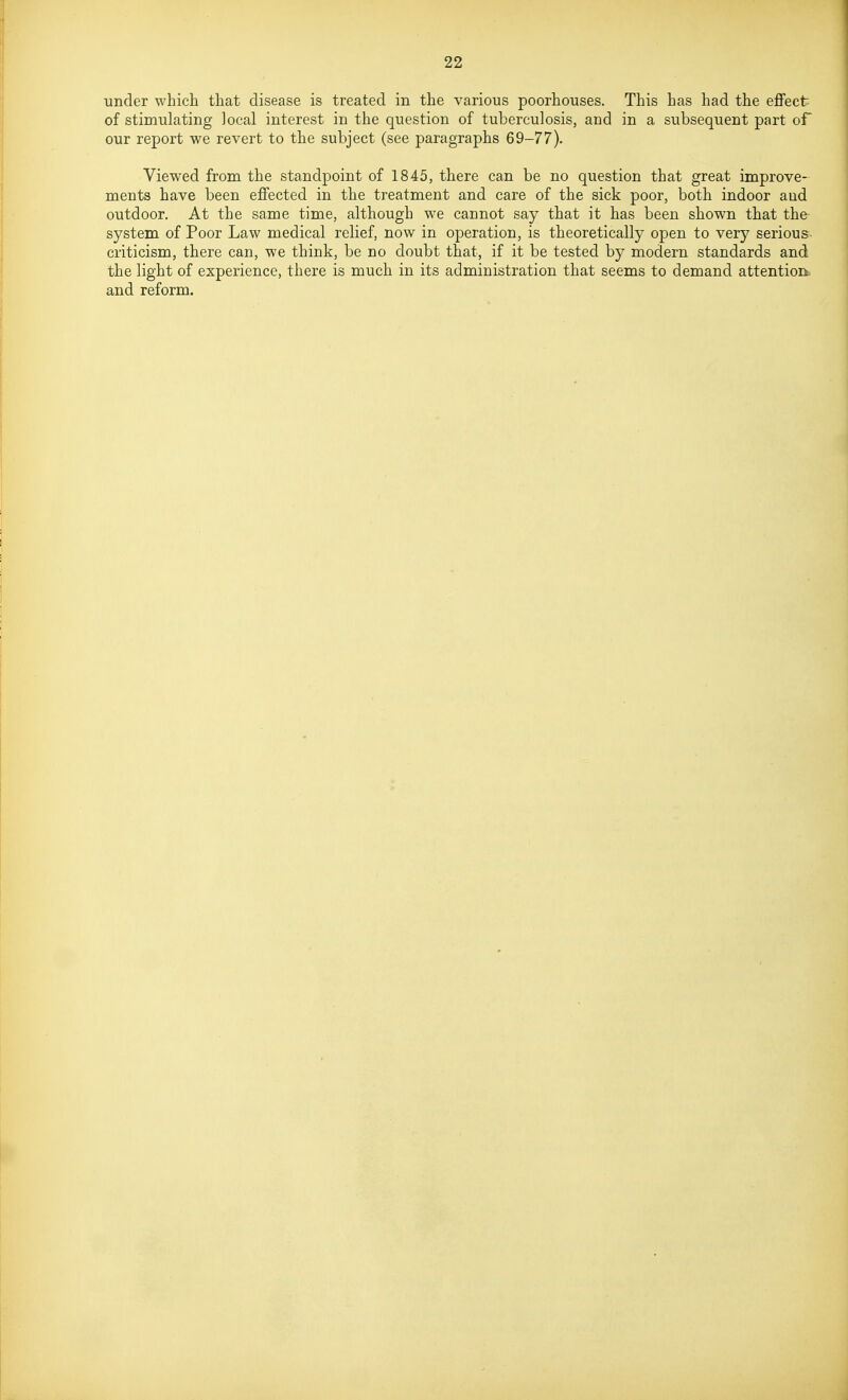 under which that disease is treated in the various poorhouses. This has had the effect of stimulating local interest in the question of tuberculosis, and in a subsequent part oF our report we revert to the subject (see paragraphs 69-77). Viewed from the standpoint of 1845, there can be no question that great improve- ments have been effected in the treatment and care of the sick poor, both indoor and outdoor. At the same time, although we cannot say that it has been shown that the- system of Poor Law medical relief, now in operation, is theoretically open to very serious criticism, there can, we think, be no doubt that, if it be tested by modern standards and the light of experience, there is much in its administration that seems to demand attention and reform.