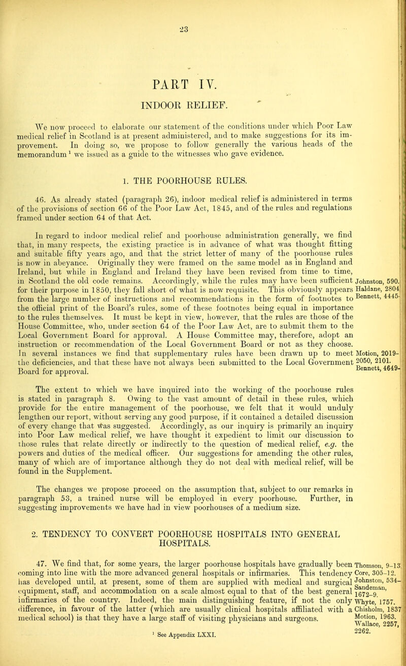 PART IV. INDOOR RELIEF. We now proceed to elaborate our statement of the conditions under which Poor Law medical relief in Scotland is at present administered, and to make suggestions for its im- provement. In doing so, we propose to follow generally the various heads of the memorandum ^ we issued as a guide to the witnesses who gave evidence. 1. THE POORHOUSE RULES. 46. As already stated (paragraph 26), indoor medical relief is administered in terms of the provisions of section 66 of the Poor Law Act, 1845, and of the rules and regulations framed under section 64 of that Act. In regard to indoor medical relief and poorhouse administration generally, we find that, in many respects, the existing practice is in advance of what was thought fitting and suitable fifty years ago, and that the strict letter of many of the poorhouse rules is now in abeyance. Originally they were framed on the same model as in England and Ireland, but while in England and Ireland they have been revised from time to time, in Scotland the old code remains. Accordingly, while the rules may have been sufficient Johnston, 590. for their purpose in 1850, they fall short of what is now requisite. This obviously appears Haldane, 2804 from the large number of instructions and recommendations in the form of footnotes to Bennett, 4445 the official print of the Board's rules, some of these footnotes being equal in importance to the rules themselves. It must be kept in view, however, that the rules are those of the House Committee, who, under section 64 of the Poor Law Act, are to submit them to the Local Government Board for approval. A House Committee may, therefore, adopt an instruction or recommendation of the Local Government Board or not as they choose. In several instances we find that supplementary rules have been drawn up to meet Motion, 2019- the deficiencies, and that these have not always been submitted to the Local Government ^050, 2101. Board for approval. ^649- The extent to which we have inquired into the working of the poorhouse rules is stated in paragraph 8. Owing to the vast amount of detail in these rules, which provide for the entire management of the poorhouse, we felt that it would unduly lengthen our report, without serving any good purpose, if it contained a detailed discussion of every change that Was suggested. Accordingly, as our inquiry is primaril}^ an inquiry into Poor Law medical relief, we have thought it expedient to limit our discussion to those rules that relate directly or indirectly to the question of medical relief, e.g. the powers and duties of the medical officer. Our suggestions for amending the other rules, many of which are of importance although they do not deal with medical relief, will be found in the Supplement. The changes we propose proceed on the assumption that, subject to our remarks in paragraph 53, a trained nurse will be employed in every poorhouse. Further, in suggesting improvements we have had in view poorhouses of a medium size. 2. TENDENCY TO CONVERT POORHOUSE HOSPITALS INTO GENERAL HOSPITALS. I 47. We find that, for some years, the larger poorhouse hospitals have gradually been Thomson, 9-13, coming into line with the more advanced general hospitals or infirmaries. This tendency Core, 305-12. has developed until, at present, some of them are supplied with medical and surgical Johnston, 534- cquipment, staff, and accommodation on a scale almost equal to that of the best general 1672-9^^°' infirmaries of the country. Indeed, the main distinguishing feature, if not the only whyte, 1757. diff'erence, in favour of the latter (which are usually clinical hospitals affiliated with a Chisholm, 1837 medical school) is that they have a large staff of visiting physicians and surgeons. Motion, 1963. ^ See Appendix LXXI. -262.