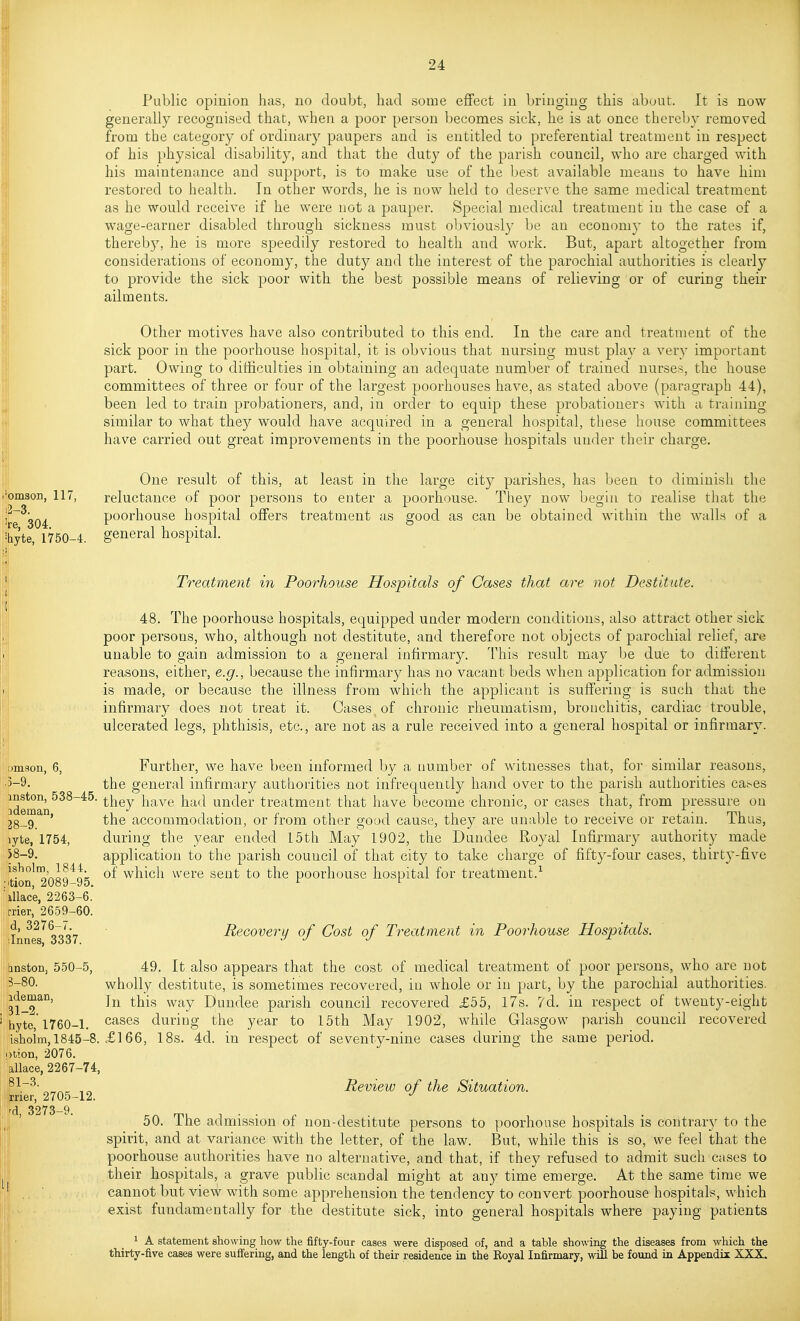 Public opinion has, no doubt, had some effect in bringing this about. It is now generally recognised that, when a poor person becomes sick, he is at once thereby removed from the category of ordinary paupers and is entitled to preferential treatment in respect of his physical disability, and that the duty of the parish council, who are charged with his maintenance and support, is to make use of the best available means to have him restored to health. In other words, he is now held to deserve the same medical treatment as he would receive if he were not a pauper. Special medical treatment in the case of a wage-earner disabled through sickness must obviously be an cconomj' to the rates if, thereb}^ he is more speedily restored to health and work. But, apart altogether from considerations of economy, the duty and the interest of the parochial authorities is clearly to provide the sick poor with the best possible means of relieving or of curing their ailments. i*om3oi), 117, 2-3. 're, 304. ^byte, 1750-4. Other motives have also contributed to this end. In the care and treatment of the sick poor in the poorhouse hospital, it is obvious that nursing must play a very important part. Owing to ditficulties in obtaining an adequate number of trained nurses, the house committees of three or four of the largest poorhouses have, as stated above (paragraph 44), been led to train probationers, and, in order to equip these probationers with a training similar to what they would have acquired in a general hospital, these house committees have carried out great improvements in the poorhouse hospitals under their charge. One result of this, at least in the large city parishes, has been to diminish the reluctance of poor persons to enter a poorhouse. They now begin to realise that the poorhouse hospital offers treatment as good as can be obtained within the walls of a general hospital. Treatment in Poorhouse Hospitals of Cases that are not Destitute. 48. The poorhouse hospitals, equipped under modern conditions, also attract other sick poor persons, who, although not destitute, and therefore not objects of parochial relief, are unable to gain admission to a general infirmary. This result may be due to different reasons, either, e.g., because the infirmary has no vacant beds when application for admission is made, or because the illness from which the applicant is suffering is such that the infirmary does not treat it. Cases of chronic rheumatism, bronchitis, cardiac trouble, ulcerated legs, phthisis, etc., are not as a rule received into a general hospital or infirmary. umsou, 6, .3-9. mston, 538-45. ideman, 28-9. lyte, 1754, )8-9. isholm, 1844. iition, 2089-95. illace, 2263-6. rrier, 2659-60. d, 3276-7. ilnnes, 3337. [inston, 550-5, 3-80. ideman, 31-2. hytc, 1760-1. isholm, 1845-8. Dtion, 2076. allace, 2267-74, 81-3. rrier, 2705-12. 'd, 3273-9. Further, we have been informed by a number of witnesses that, fo)- similar reasons, the general infirmary authorities not infrequently hand over to the parish authorities ca^es they have had under treatment that have become chronic, or cases that, from pressure on the accommodation, or from other good cause, they are unable to receive or retain. Thus, during the year ended f5th May 1902, the Dundee Royal Infirmary authority made application to the parish council of that city to take charge of fifty-four cases, thirty-five of which were sent to the poorhouse hospital for treatment.'^ Recovery of Cost of Treatment in Poorhouse Hospitals. 49. It also appears that the cost of medical treatment of poor persons, who are not wholly destitute, is sometimes recovered, in whole or in part, by the parochial authorities. In this way Dundee parish council recovered £55, l7s. 7d. in respect of twenty-eight cases during the year to 15th May 1902, while Glasgow parish council recovered £166, 18s. 4d. in respect of seventy-nine cases during the same period. Review of the Situation. 50. The admission of non-destitute persons to poorhouse hospitals is contrary to the spirit, and at variance with the letter, of the law. But, while this is so, we feel that the poorhouse authorities have no alternative, and that, if they refused to admit such cases to their hospitals, a grave public scandal might at any time emerge. At the same time we cannot but view with some apprehension the tendency to convert poorhouse hospitals, which exist fundamentally for the destitute sick, into general hospitals where paying patients 1 A statement showing how the fifty-four cases were disposed of, and a table showing the diseases from which the thirty-five cases were sufi'ering, and the length of their residence in the Royal Infirmary, will be found in Appendix XXX. Ill