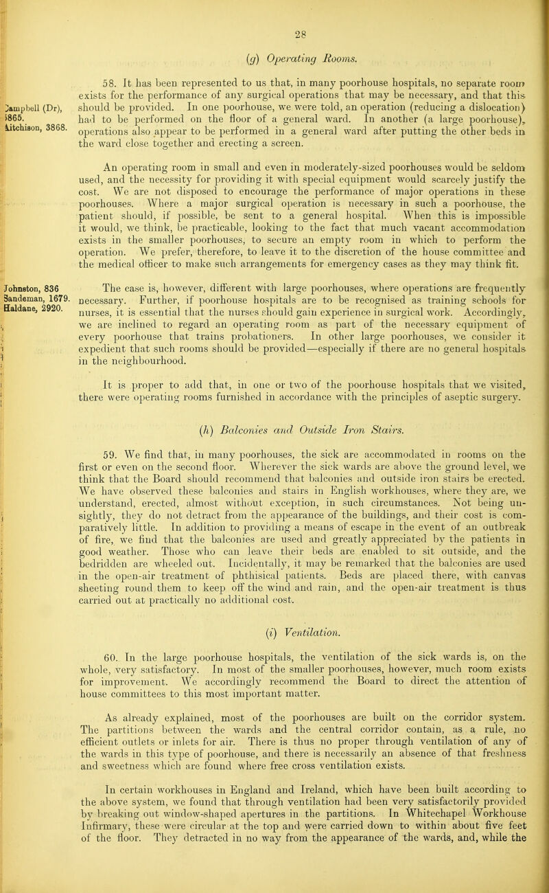 (g) Operating Rooms. Jampbell (Dr), J865. iitchison, 3868. ohnston, 836 Sandeman, 1679. ^aldane, 2920. 58. It has been represented to us that, in many poorhouse hospitals, no separate room exists for the performance of any surgical operations that may be necessary, and that this- should be provided. In one poorhouse, we were told, an opei^ation (reducing a dislocation) had to be performed on the floor of a general ward. In another (a large poorhouse)„ operations also appear to be performed in a general ward after putting the other beds in the ward close together and erecting a screen. An operating room in small and even in moderately-sized poorhouses would be seldom used, and the necessity for providing it with special equipment would scarcely justify the cost. We are not disposed to encourage the performance of major operations in these poorhouses. AVhere a major surgical operation is necessary in such a poorhouse, the patient should, if possible, be sent to a general hospital. When this is impossible it would, we think, be practicable, looking to the fact that much vacant accommodation exists in the smaller poorhouses, to secure an empty room in which to perform the operation. We prefer, therefore, to leave it to the discretion of the house committee and the medical otiicer to make such arrangements for emergency cases as they may think fit. The case is, however, different with large poorhouses, where operations are frequently necessary. Further, if poorhouse hospitals are to be recognised as training schools for nurses, it is essential that the nurses should gain experience in surgical work. Accordingly,, we are inclined to regard an operating room as part of the necessary equipment of every poorhouse that trains probationers. In other large poorhouses, we consider it expedient that such rooms should be provided—especially if there are no general hospitals, in the neighbourhood. It is proper to add that, in one or two of the poorhouse hospitals that we visited, there were operating rooms furnished in accordance with the principles of aseptic surgery. {h) Balconies and Outside Iron Stairs. 59. We find that, in many poorhouses, the sick are accommodated in rooms on the first or even on the second floor. Wherever the sick wards are above the ground level, we think that the Board should recommend that balconies and outside iron stairs be erected. We have observed these balconies and stairs in English workhouses, where they are, we understand, erected, almost without exception, in such circumstances. Not being un- sightly, they do not detract from the appearance of the buildings, and their cost is com- paratively little. In addition to providing a means of escape in the event of an outbreak of fire, we find that the balconies are used and greatly appreciated by the patients in good weather. Those who can leave their beds are enabled to sit outside, and the bedridden are wheeled out. Incidentally, it may be remarked that the balconies are used in the open-air treatment of phthisical patients. Beds are placed there, with canvas sheeting round them to keep off the wind and rain, and the open-air treatment is thus carried out at practically no additional cost. (i) Ventilatio7i. 60. In the large poorhouse hospitals, the ventilation of the sick wards is, on the whole, very satisfactory. In most of the smaller poorhouses, however, much room exists for improvement. We accordingly recommend the Board to direct the attention of house committees to this most important matter. As already explained, most of the poorhouses are built on the corridor sj'-stem. The partitions between the wards and the central corridor contain, as a rule, no efficient outlets or inlets for air. There is thus no proper through ventilation of any of the wards in this type of poorhouse, and there is necessarily an absence of that freshness and sweetness which are found where free cross ventilation exists. In certain workhouses in England and Ireland, which have been built according to the above system, we found that through ventilation had been very satisfactorily provided by breaking out window-shaped apertures in the partitions. In Whitechapel Workhouse Infirmary, these were circular at the top and were carried down to within about five feet of the floor. They detracted in no way from the appearance of the wards, and, while the