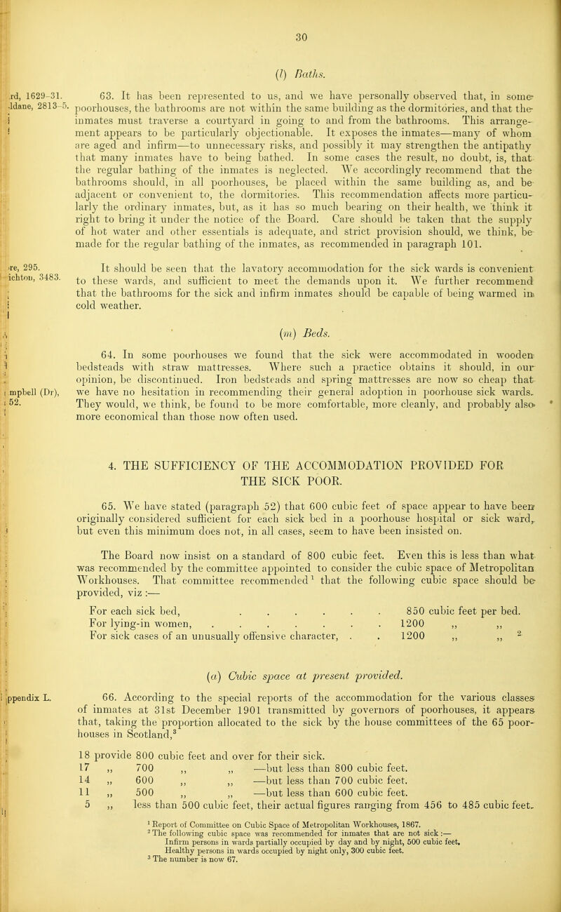 (/) Baths. Td, 1629-31. 63. It has been repiesented to us, and we have personally observed that, in some- Idane, 2813-5. poorhouses, the bathrooms are not within the same building as the dormitories, and that the- inmates must traverse a courtyard in going to and from the bathrooms. This arrange- ment appears to be particularly objectionable. It exposes the inmates—many of whom are aged and infirm—to unnecessary risks, and jDOSsibly it may strengthen the antipathy that many inmates have to being bathed. In some cases the result, no doubt, is, that the regular bathing of the inmates is neglected. We accordingly recommend that the bathrooms should, in all poorhouses, be placed w^ithin the same building as, and be adjacent or convenient to, the dormitories. This recommendation affects more particu- larly the ordinary inmates, but, as it has so much bearing on their health, we think it right to bring it under the notice of the Board. Care should be taken that the supply of hot water and other essentials is adequate, and strict provision should, we think, be made for the regular bathing of the inmates, as recommended in paragraph 101. Te, 295. It should be seen that the lavatory accommodation for the sick wards is convenient ichtoii, 3483. these wards, and sufficient to meet the demands upon it. We further recommend that the bathrooms for the sick and infirm inmates should be capable of being warmed in, I cold weather. I [m] Beds. 64. In some poorhouses we found that the sick were accommodated in wooden bedsteads with straw mattresses. Where such a practice obtains it should, in our opinion, be discontinued. Iron bedsteads and spring mattresses are now so cheap that mptell (Dr), we have no hesitation in recommending their general adoption in poorhouse sick wards, 52. They would, we think, be found to be more comfortable, more cleanly, and probably also' more economical than those now often used. 4. THE SUFFICIENCY OF THE ACCOMMODATION PROVIDED FOR THE SICK POOR. 65. We have stated (paragraph 52) that 600 cubic feet of space appear to have been originally considered sufficient for each sick bed in a poorhouse hospital or sick ward,, but even this minimum does not, in all cases, seem to have been insisted on. The Board now insist on a standard of 800 cubic feet. Even this is less than what was recommended by the committee appointed to consider the cubic space of Metropolitan Workhouses. That committee recommended^ that the following cubic space should be- provided, viz :— For each sick bed, . . . . . . 850 cubic feet per bed. For lying-in women, ....... 1200 ,, ,, For sick cases of an unusually offensive character, . . 1200 ,, ,, ^ («) Cubic space at present provided, ppendix L. 66. According to the special reports of the accommodation for the various classes' of inmates at 81st December 1901 transmitted by governors of poorhouses, it appears that, taking the proportion allocated to the sick by the house committees of the 65 poor- houses in Scotland,^ 18 provide 800 cubic feet and over for their sick. 17 „ 700 ,, „ —but less than 800 cubic feet. 14 „ 600 ,, „ —but less than 700 cubic feet. 11 500 ,, „ —but less than 600 cubic feet. 5 „ less than 500 cubic feet, their actual figures ranging from 456 to 485 cubic feet, 1 Report of Committee on Cubic Space of Metropolitan Workhouses, 1867. ^ The following cubic space was recommended for inmates that are not sick:— Infirm persons in wards partially occupied by day and by night, 500 cubic feet. Healthy persons in wards occupied by night only, 300 cubic feet. ^ The number is now 67.