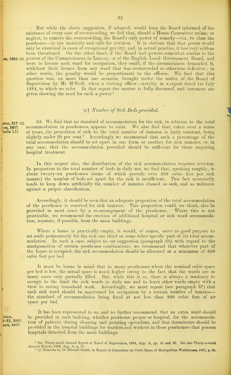 But while the above suggestion, if adopted, would keep the Board informed of the existence of every case of overcrowding, we feel that, should a House Committee refuse, or neglect, to remove the overcrowding, the Board's only power of remedy—viz., to close the poorhouse—is too unwieldy and calls for revision. It is obvious that that power would only be exercised in cases of exceptional gravity, and, in actual practice, it has ver}^ seldom been threatened. On the other hand, if the Board had powers somewhat similar to the les, 5663-62. powers of the Commissioners in Lunacy, or of the English Local Government Board, and were to license each ward for occupation, they could, if the circumstances demanded it, withdraw their licence from any ward that was overcrowded or otherwise defective ; in other words, the penalty would be proportionate to the offence. We find that this question was, on more than one occasion, brought under the notice of the Board of Supervision by Mr M'Neill, when a visiting officer—notably in a report dated 1st -Tuly 1884, to which we refer. In that report the matter is fully discussed, and instances are given showing the need for such a power.^ (c) Number of Sick Beds provided. 68. We find that no standard of accommodation for the sick, in relation to the total aes, 5667. accommodation in poorhouses, appears to exist. We also find that, taken over a series ndix LIT. of years, the proportion of sick to the total number of inmates is fairly constant, being slightly under 30 per cent.^ Accordingly we recommend that such a percentage of the total accommodation should be set apart in one form or another for sick inmates, or, in any case, that the accommodation provided should be sufficient for those requiring hospital treatment. In this respect also, the distribution of the sick accommodation requires revision. In proportion to the total number of beds in daily use, we find that, speaking roughlv, in about twenty-six poorhouses (some of which provide over 800 cubic feet per sick inmate) the number of beds set apart for the sick is insufficient. This fact necessarily tends to keep down artificially the number of inmates classed as sick, and so militates against a projDer classification. Accordingly, it should be seen that an adequate proportion of the total accommodation of the poorhouse is reserved for sick inmates. This proportion could, v^^e think, also be provided in most cases by a re-arraogement of the poorhouse. Where this is not practicable, we recommend the erection of additional hospital or sick ward accommoda- tion, separate, if possible, from the main buildings. Where a house is practically empty, it would, of course, serve no good purpose to set aside permanently for the sick one-third or some 6ther specific part of its total accom- modation. In such a case, subject to our suggestion (paragraph 53), with regard to the amalgamation of certain poorhouse combinations, we recommend that whatever part of the house is occupied, the sick accommodation should be allocated at a minimum of 800 cubic feet per bed. It must be borne in mind that in many poorhouses where the nominal cubic space per bed is low, the actual space is much higher owing to the fact that the wards are in many cases only partially filled. But, while this is so, there is always a tendency to occupy to the limit the sick wards in daily use and to leave other wards empty with a view to saving household work. Accordingly, we must repeat (see paragraph 67) that each sick ward should be sanctioned for occupation by a certain number of inmates— the standard of accommodation being fixed at not less than 800 cubic feet of air space per bed. It has been represented to us, and we further recommend, that an extra ward should hison, be provided in each building, whether poorhouse proper or hospital, for the accommoda- netf'^iOS*^ patients during cleaning and painting operations, and that dormitories should be ' ■ provided in the hospital buildings for warders and workers in those poorhouses that possess hospitals detached from the main buildings. 1 See Thirty-ninth Annual Report of Board of Supervision, 1884, App. A, pp. 15 and 16. See also Thirty-seventh Annual Report, 1882, Aj^p. A, p. 14. 2 Cf. Remarks by Dr Edward Smith, in Report of Committee on Cubic Space of Metropolitan Workhouses, 1867, p. Sb.