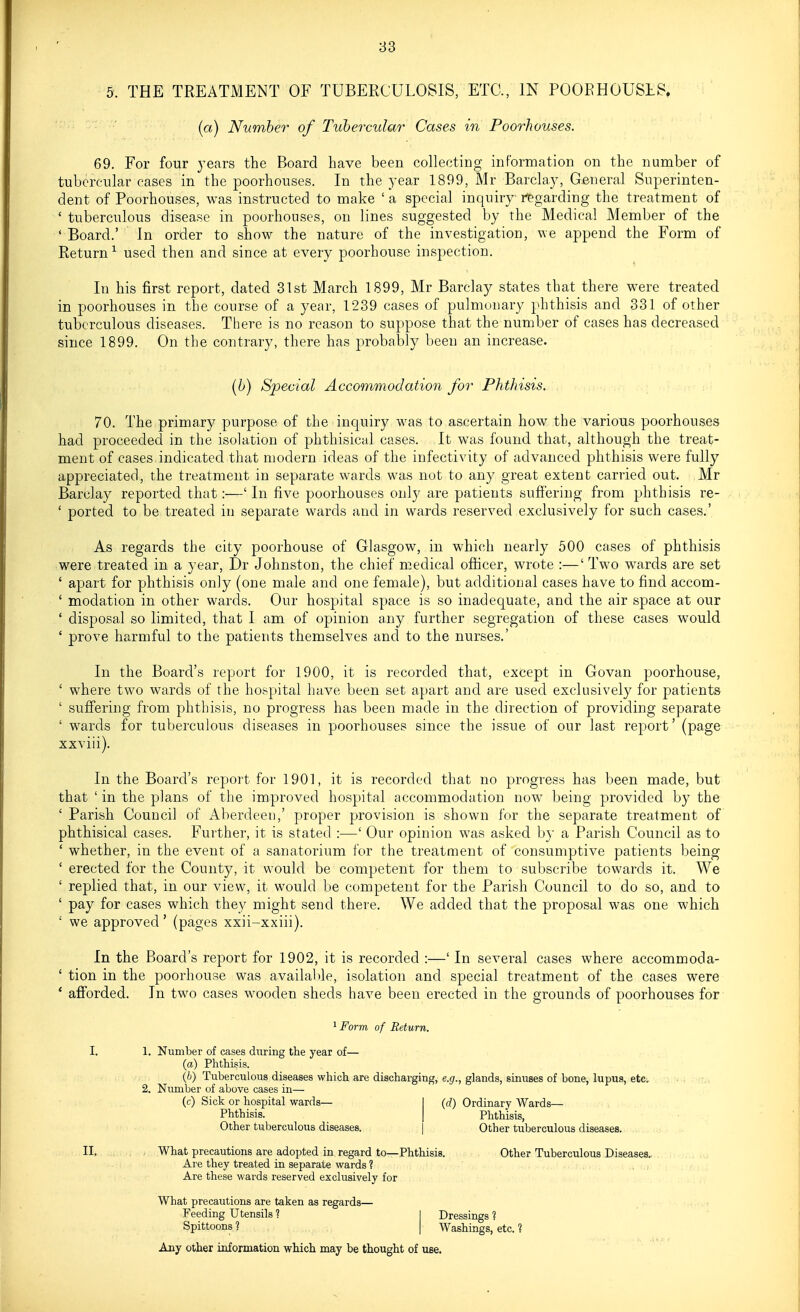 5. THE TREATMENT OF TUBERCULOSIS, ETC., IN POORHOUSES. (a) Number of Tubercular Cases in Poorhouses. 69. For four years the Board have been collecting information on the number of tubercular cases in the poorhouses. In the year 1899, Mr Barclay, General Superinten- dent of Poorhouses, was instructed to make ' a special inquiry riegarding the treatment of ' tuberculous disease in poorhouses, on lines suggested by the Medical Member of the ' Board.' In order to show the nature of the investigation, we append the Form of Return^ used then and since at every poorhouse inspection. In his first report, dated 31st March 1899, Mr Barclay states that there were treated in poorhouses in the course of a year, 1239 cases of pulmonary phthisis and 331 of other tuberculous diseases. There is no reason to suppose that the number of cases has decreased since 1899. On the contrary, there has probably been an increase. (b) Special Accommodation for Phthisis. 70. The primary purpose of the inquiry was to ascertain how the various poorhouses had proceeded in the isolation of phthisical cases. It was found that, although the treat- ment of cases indicated that modern ideas of the infectivity of advanced phthisis were fully appreciated, the treatment in separate wards was not to any great extent carried out. Mr Barclay reported that:—' In five poorhouses only are patients sufi'ering from phthisis re- ' ported to be treated in separate wards and in wards reserved exclusively for such cases.' As regards the city poorhouse of Glasgow, in which nearly 500 cases of phthisis were treated in a year, Dr Johnston, the chief medical officer, wrote :—' Two wards are set ' apart for phthisis only (one male and one female), but additional cases have to find accom- ' modation in other wards. Our hospital space is so inadecjuate, and the air space at our ' disposal so limited, that I am of opinion any further segregation of these cases would ' prove harmful to the patients themselves and to the nurses.' In the Board's report for 1900, it is recorded that, except in Govan poorhouse, ' where two wards of the hospital have been set apart and are used exclusively for patients ' sufi'ering from phthisis, no progress has been made in the direction of providing separate ' wards for tuberculous diseases in poorhouses since the issue of our last report' (page xxviii). In the Board's report for 1901, it is recorded that no progress has been made, but that ' in the plans of the improved hospital accommodation now being provided by the ' Parish Council of Aberdeen,' proper provision is shown for the separate treatment of phthisical cases. Further, it is stated :—' Our opinion was asked by a Parish Council as to ' whether, in the event of a sanatorium for the treatment of consumptive patients being ' erected for the County, it would be competent for them to subscribe towards it. We ' replied that, in our view, it would be competent for the Parish Council to do so, and to ' pay for cases which they might send there. We added that the proposal was one which ' we approved' (pages xxii-xxiii). In the Board's report for 1902, it is recorded :—' In several cases where accommoda- ' tion in the poorhouse was available, isolation and special treatment of the cases were ' afiorded. In two cases wooden sheds have been erected in the grounds of poorhouses for 1 Form of Return. I. 1. Number of cases during the year of— (a) Phthisis. (6) Tuberculous diseases which are discharging, e.g., glands, sinuses of bone, lupus, etc, 2. Number of above cases in— (c) Sick or hospital wards— I (rf) Ordinary Wards— Phthisis. I Phthisis, Other tuberculous diseases. | Other tuberculous diseases. II. What precautions are adopted in regard to—Phthisis. Other Tuberculous Diseases. Are they treated in separate wards ? Are these wards reserved exclusively for What precautions are taken as regards— Feeding Utensils ? 1 Dressings ? Spittoons ? I Washings, etc. ? Any other information which may be thought of use.