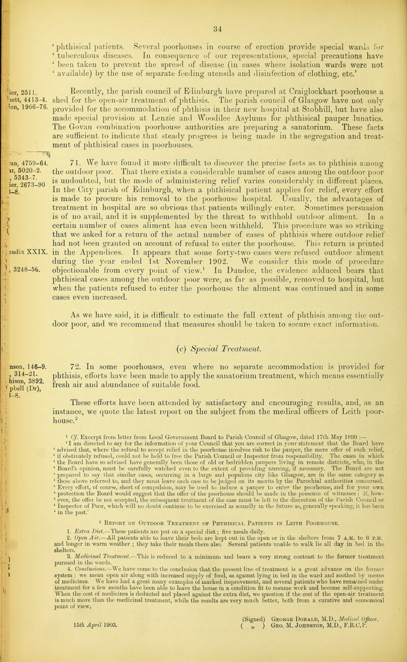 ' phthisical patients. Several poorhouses in course of erection provide special waru.s i'ui- ' tuberculous diseases. lu consequence uf our representations, special precautions have ' been taken to prevent the spread of disease (in cases where isolation wards were not ' available) by the use of separate feeding utensils and disinfection of clothing, etc' 'ier, 2511. Recently, the parish council of Edinburgh have prepared at Craiglockhart poorhouse a ■lett, 4413-4. shed for the open-air treatment of phthisis. The parish council of Glasgow have not only \on, 1966-76. provided for the accommodation of phthisis in their new hospital at Stobhill, but have also made special provision at Lenzie and Woodilee Asylums for phthisical pauper lunatics. The Govan combination poorhouse authorities are preparing a sanatorium. These facts are sufficient to indicate that steady progress is being made in the segregation and treat- ment of phthisical cases in poorhouses. ran, 4759-64. 71. We have found it more difficult to discover the precise facts as to phthisis among ir, 5020-2. the outdoor poor. That there exists a considerable number of cases among the outdoor poor ier 2673-90 undoubted, but the mode of administering relief varies considerably in different places. {_8_ In the City parish of Edinburgh, when a phthisical patient applies for relief, every efibrt '. is made to procure his removal to the poorhouse hospital. Usually, the advantages of treatment in hospital are so obvious that patients willingly enter. Sometimes persuasion is of no avail, and it is supplemented by the threat to withhold outdoor aliment. In a |r certain number of cases aliment has even been withheld. This procedure was so striking I that we asked for a return of the actual number of cases of phthisis where outdoor relief had not been granted on account of refusal to enter the poorhouse. This return is printed 3Qdix XXIX. in the Appendices. It appears that some forty-two cases were refused outdoor aliment during the year ended 1st November 1902. We consider this mode of procedure , 3248-56. objectionable from every point of view.-^ In Dundee, the evidence adduced bears that phthisical cases among the outdoor poor were, as far as possible, removed to hospital, but when the patients refused to enter the poorhouse the aliment was continued and in some cases even increased. As we have said, it is difficult to estimate the full extent of phthisis among the out- door poor, and we recommend that measures should be taken to secure exact information. (c) Special Treatment. nson, 146-9. 72. In some poorhouses, even where no separate accommodation is provided for , 314-21. phthisis, eflbrts have been made to apply the sanatorium treatment, which means essentially I p^eU (Dr^^' f^®®^ ^i^' ^^^^ abundance of suitable food. 5-8. These efforts have been attended by satisfactory and encouraging results, and, as an i' instance, we quote the latest report on the subject from the medical officers of Leith poor- house.^ ' Of. Excerpt from letter from Local Government Board to Parisli Council of Glasgow, dated 17 th May 1899 :— ' I am directed to say for the information of your Council that you are correct in your statement that the Board have ' advised that, where the refusal to accept relief in the poorhouse involves risk to the pauper, the mere offer of such relief, 11 ' if obstiwately refused, could not be held to free the Parish Council or Inspector from responsibility. The cases in which ' the Board have so advised have generally been those of old or bedridden paupers living in remote districts, who, in the ' Board's opinion, must be carefully watched even to the extent of providing nursing, if necessary. The Board are not ' prepared to say that similar cases, occurring in a large and populous city like Glasgow, are in the same category as [I ' those above referred to, and they must leave each case to be judged on its merits by the Parochial authorities concerned. ■' Every effort, of course, short of compulsion, may be used to induce a pauper to enter the poorhouse, and for your own ' protection the Board would suggest that the offer of the poorhouse should be made in the presence of witnesses ; if, how- ' ever, the offer be not accejjted, the subsequent treatment of the case must be left to the discretion of the Parish Council or * Inspector of Poor, which will no doubt continue to be exercised as soundly in the futi;re as, generally speaking, it has been I ' in the past.' - Report on Outdoor Treatment of Phthisical Patients in Leith Poorhouse. 1. Extra Diet.—These patients are put on a special diet; five meals daily. 2. Open Air.—All patients able to leave their beds are kept out in the open or in the shelters from 7 a.m. to 6 p.m. and longer in warm weather ; they take their meals there also. Several patients unable to walk lie all day in bed in the shelters. , 3. Medicinal Treatment.—This is reduced to a minimum and bears a very strong contrast to the former treatment ^ pursued in the wards. ' 4. Conclusions.—We have come to the conclusion that the present line of treatment is a great advance on the former 1 system : we mean open air along with increased supply of food, as against lying in bed in the ward and soothed Ijy means of medicines. We have had a great many examples of marked improvement, and several patients who have remained under I' I treatment for a few months have been able to leave the house in a condition fit to resmne work and become self-supporting. When the cost of medicines is deducted and placed against the extra diet, we question if the cost of the open-air treatment is much more than the medicinal treatment, while the results are very much better, both from a curative and economical point of view. Ibth April 1903. (Signed) George Donald, M.D., Medical Officer. ( „ ) Geo. M. Johnston, M.D., F.R.C.P.