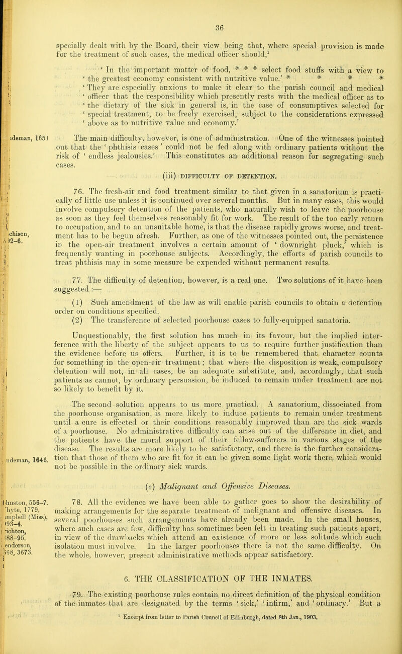 ideman, 1651 ;chison, )2-6. udeman, 1646. specially dealt with by the Board, their view being that, where special provision is made for the treatment of such cases, the medical officer should,^ stulfs * with view to 'In the important matter of food, * * * select food ' the greatest economy consistent with nutritive value.' * ' They are especially anxious to make it clear to the parish council and medical ' officer that the responsibility which presently rests with the medical officer as to ' the dietary of the sick in general is, in the case of consumptives selected for ' special treatment, to be freely exercised, subject to the considerations expressed ' above as to nutritive value and economy.' The main difficulty, however, is one of administration. One of the witnesses pointed out that the ' phthisis cases ' could not be fed along with ordinary patients without the risk of ' endless jealousies.' This constitutes 9,n additional reason for segregating such cases. (iii) DIFFICULTY OF DETENTION, 76. The fresh-air and food treatment similar to that given in a sanatorium is practi- cally of little use unless it is continued over several months. But in many cases, this would involve compulsory detention of the patients, who naturally wish to leave the poorhouse as soon as they feel themselves reasonably fit for work. The result of the too early return to occupation, and to an unsuitable home, is that the disease rapidly grows worse, and treat- ment has to be begun afresh. Further, as one of the witnesses jDointed out, the persistence in the open-air treatment involves a certain amount of ' downright pluck,' which is frequently wanting in poorhouse subjects. Accordingly, the efforts of parish councils to treat phthisis may in some measure be expended without permanent results. 77. The difficulty of detention, however, is a real one. Two solutions of it have been suggested :— (1) Such amendment of the law as will enable parish councils to obtain a detention order on conditions specified. (2) The transference of selected poorhouse cases to fully-equipped sanatoria. Unquestionably, the first solution has much in its favour, but the implied inter- ference with the liberty of the subject appears to us to require further justification than the evidence before us ofiers. Further, it is to be remembered that character counts ■for something in the open-air treatment; that where the disposition is weak, compulsory detention will not, in all cases, be an adequate substitute, and, accordingly, that such patients as cannot, by ordinary persuasion, be induced to remain under treatment are not so likely to benefit by it. The second solution appears to us more practical. A sanatorium, dissociated from the poorhouse organisation, is more likely to induce patients to remain under treatment until a cure is eff'ected or their conditions reasonably improved than are the sick wards of a poorhouse. No administrative difficulty can arise out of the difference in diet, and the patients have the moral support of their fellow-sufferers in various stages of the disease. The results are more likely to be satisfactory, and there is the further considera- tion that those of them who are fit for it can be given some light work there, which would not be possible in the ordinary sick wards. llihiiston, 556-7. liyte, 1779. ■ impbell (Miss), \ 193-4. richton, t88-95. endorson, ];G8, 3673. (e) Malignant and Offensive Diseases. 78. All the evidence we have been able to gather goes to show the desirability of making arrangements for the separate treatment of malignant and offensive diseases. In several poorhouses such arrangements have already been made. In the small houses, where such cases are few, difficulty has sometimes been felt in treating such patients apart, in view of the drawbacks which attend an existence of more or less solitude which such isolation must involve. In the larger poorhouses there is not the same difficulty. On the whole, however, present administrative methods appear satisfactory. 6. THE CLASSIFICATION OF THE INMATES. 79. The existing poorhouse rules contain no direct definition of the physical condition of the inmates that are designated by the terms ' sick,' ' infirm,* and ' ordinary.' But a ' Excerpt from letter to Parish Council of Edinburgh, dated 8th Jan., 1903.