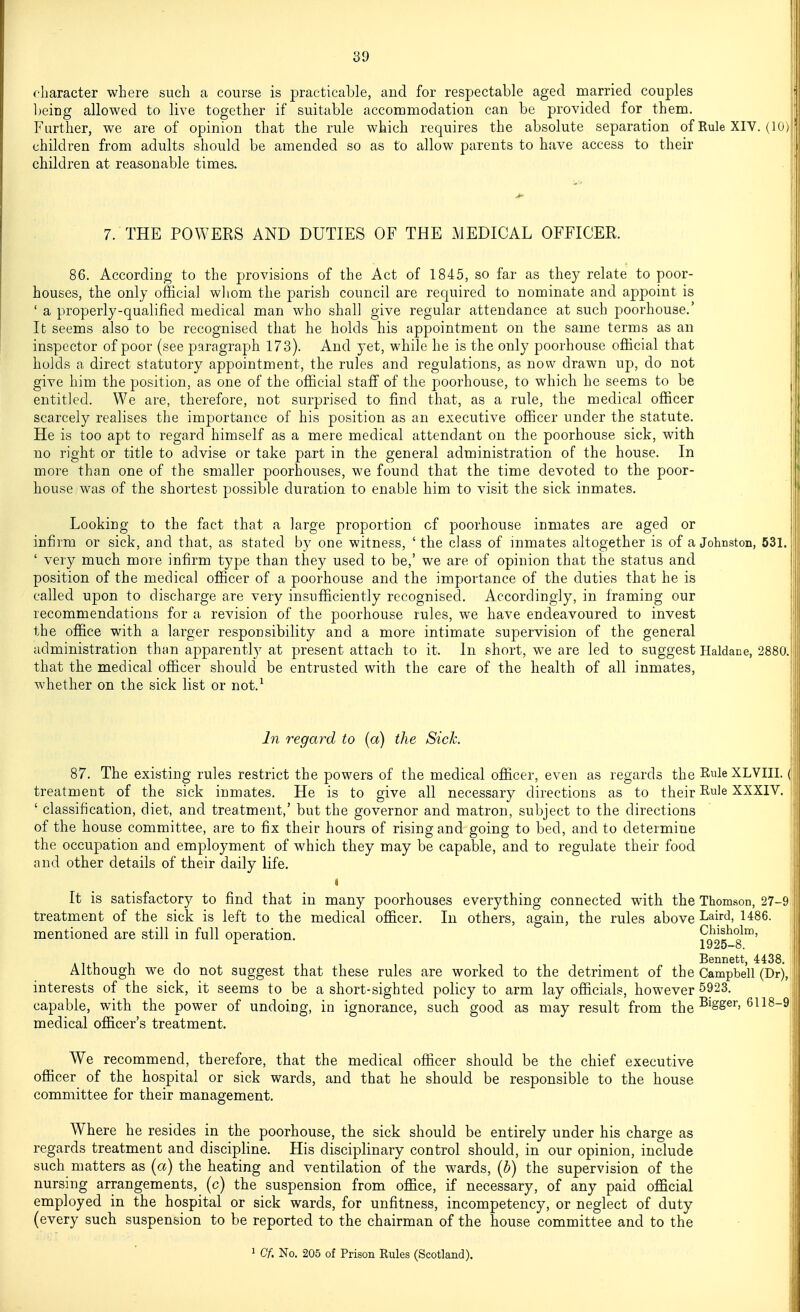 character where such a course is practicable, and for respectable aged married couples Ijeing allowed to live together if suitable accommodation can be provided for them. Furtiier, we are of opinion that the rule which requires the absolute separation of Rule XIV. (10) children from adults should be amended so as to allow parents to have access to their children at reasonable times. 7. THE POWERS AND DUTIES OF THE MEDICAL OFFICER. 86. According to the provisions of the Act of 1845, so far as they relate to poor- houses, the only official whom the parish council are required to nominate and appoint is ' a properly-qualified medical man who shall give regular attendance at such poorhouse.' It seems also to be recognised that he holds his appointment on the same terms as an inspector of poor (see paragraph 173). And yet, while he is the only poorhouse official that holds a direct statutory appointment, the rules and regulations, as now drawn up, do not give him the position, as one of the official staff of the poorhouse, to which he seems to be entitled. We are, therefore, not surprised to find that, as a rule, the medical officer scarcely realises the importance of his position as an executive officer under the statute. He is too apt to regard himself as a mere medical attendant on the poorhouse sick, with no right or title to advise or take part in the general administration of the house. In more than one of the smaller poorhouses, we found that the time devoted to the poor- house was of the shortest possible duration to enable him to visit the sick inmates. Looking to the fact that a large proportion cf poorhouse inmates are aged or infirm or sick, and that, as stated by one witness, ' the class of inmates altogether is of a Johnston, 631. ' very much more infirm type than they used to be,' we are of opinion that the status and position of the medical officer of a poorhouse and the importance of the duties that he is called upon to discharge are very insufficiently recognised. Accordingly, in framing our recommendations for a revision of the poorhouse rules, we have endeavoured to invest the office with a larger responsibility and a more intimate supervision of the general administration than apparently at present attach to it. In short, we are led to suggest Haldace, 2880. that the medical officer should be entrusted with the care of the health of all inmates, whether on the sick list or not.^ In regard to (a) the Sick. 87. The existing rules restrict the powers of the medical officer, even as regards the RuleXLVIII. (' treatment of the sick inmates. He is to give all necessary directions as to their Rule XXXIV. ' classification, diet, and treatment,' but the governor and matron, subject to the directions of the house committee, are to fix their hours of rising and going to bed, and to determine the occupation and employment of which they may be capable, and to regulate their food : and other details of their daily life. It is satisfactory to find that in many poorhouses everything connected with the Thomson, 27-9 treatment of the sick is left to the medical officer. In others, again, the rules above LaM, 1486. mentioned are still in full operation. Chisholm, ^ 1925-8. Bennett, 4438. Although we do not suggest that these rules are worked to the detriment of the Campbell (Dr), interests of the sick, it seems to be a short-sighted policy to arm lay officials, however 5923. capable, with the power of undoing, in ignorance, such good as may result from the ^^^S^^'^^^^^ medical officer's treatment. We recommend, therefore, that the medical officer should be the chief executive officer of the hospital or sick wards, and that he should be responsible to the house committee for their management. Where he resides in the poorhouse, the sick should be entirely under his charge as regards treatment and discipline. His disciplinary control should, in our opinion, include such matters as (a) the heating and ventilation of the wards, [b) the supervision of the nursing arrangements, (c) the suspension from office, if necessary, of any paid official employed in the hospital or sick wards, for unfitness, incompetency, or neglect of duty (every such suspension to be reported to the chairman of the house committee and to the