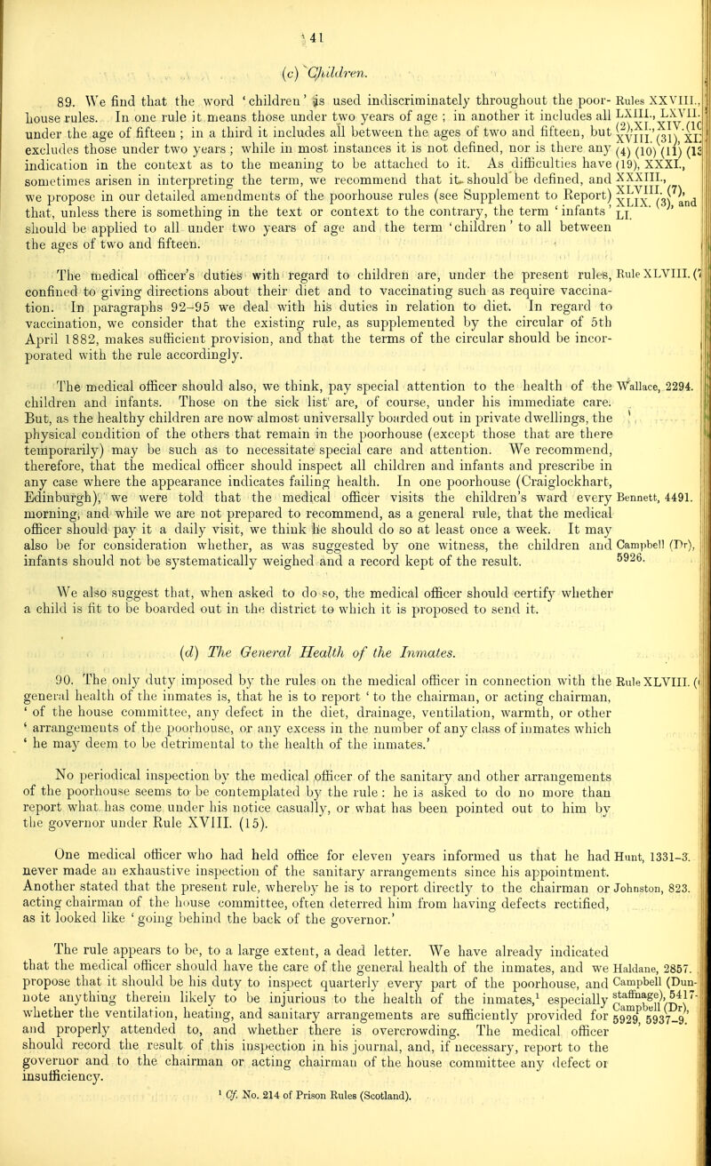 (c) Quldren. 89. We find that the word ' children' s^s used indiscriminately throughout the poor- Rules XXVlll house rules. In one rule it means those under two years of age ; in another it includes all ^xni., LXAai. under the age of fifteen ; in a third it includes all between the ages of two and fifteen, but xvill '(31) Xi: excludes those under two years; while in most instances it is not defined, nor is there any ^iq^ ^^'^ ^13 indication in the context as to the meaning to be attached to it. As difiiculties have (19), XXXI., sometimes arisen in interpreting the term, we recommend that it-should be defined, and XXXIIL, we propose in our detailed amendments of the poorhouse rules (see Supplement to Report) xLIX^^sC'^and that, unless there is something in the text or context to the contrary, the term ' infants' li. '  should be applied to all under two years of age and the term 'children' to all between the ages of two and fifteen. The medical officer's duties with regard to children are, under the present rules, Rule XLVIII. Ci confined to giving directions about their diet and to vaccinating such as require vaccina- tion. In paragraphs 92-95 we deal with his duties in relation to diet. In regard to vaccination, we consider that the existing rule, as supplemented by the circular of 5th April 1882, makes sufficient provision, and that the terms of the circular should be incor- porated with the rule accordingly. The medical officer should also, we think, pay special attention to the health of the Wallace, 2294. children and infants. Those on the sick list' are, of course, under his immediate care. But, as the healthy children are now almost universally boarded out in private dwellings, the *, physical condition of the others that remain in the poorhouse (except those that are there temporarily) may be such as to necessitate'special care and attention. We recommend, therefore, that the medical officer should inspect all children and infants and prescribe in any case where the appearance indicates failing health. In one poorhouse (Craiglockhart, Edinburgh); we were told that the medical officer visits the children's ward every Bennett, 4491. morning, and while we are not prepared to recommend, as a general rule, that the medical officer should pay it a daily visit, we think he should do so at least once a week. It may also be for consideration whether, as was suggested by one witness, the children and Campbell (Dr), infants should not be systematically weighed and a record kept of the result. 5926. We also suggest that, when asked to do so, the medical officer should certify whether a child is fit to be boarded out in the district to which it is proposed to send it. [d) Tlie General Health of the Inmates. 90. The only duty imposed by the rules on the medical officer in connection with the Rule XLVIII. (• general health of the inmates is, that he is to report ' to the chairman, or acting chairman, ' of the house committee, any defect in the diet, drainage, ventilation, warmth, or other ^ arrangements of the poorhouse, or any excess in the number of any class of inmates which ' he may deem to be detrimental to the health of the inmates.' No periodical inspection by the medical officer of the sanitary and other arrangements of the poorhouse seems to be contemplated by the rule : he is asked to do no more than report what has come under his notice casually, or what has been pointed out to him by the governor under Rule XVlII. (15). One medical officer who had held office for eleven years informed us that he had Hunt, 1331-3. never made an exhaustive inspection of the sanitary arrangements since his appointment. Another stated that the present rule, whereby he is to report directly to the chairman or Johnston, 823. acting chairman of the house committee, often deterred him from having defects rectified, as it looked like ' going behind the back of the governor.' The rule appears to be, to a large extent, a dead letter. We have already indicated that the medical officer should have the care of the general health of the inmates, and we Haldane, 2857. propose that it should be his duty to inspect quarterly every part of the poorhouse, and Campbell (Dun- note anything therein likely to be injurious to the health of the inmates,^ especially n^^^ih^l''' whether the ventilation, heating, and sanitary arrangements are sufficiently provided for 59^9^ 5937-9 and properly attended to, and whether there is overcrowding. The medical officer ' ' . should record the result of this inspection in his journal, and, if necessary, report to the j governor and to the chairman or acting chairman of the house committee any defect or ' insufficiency.