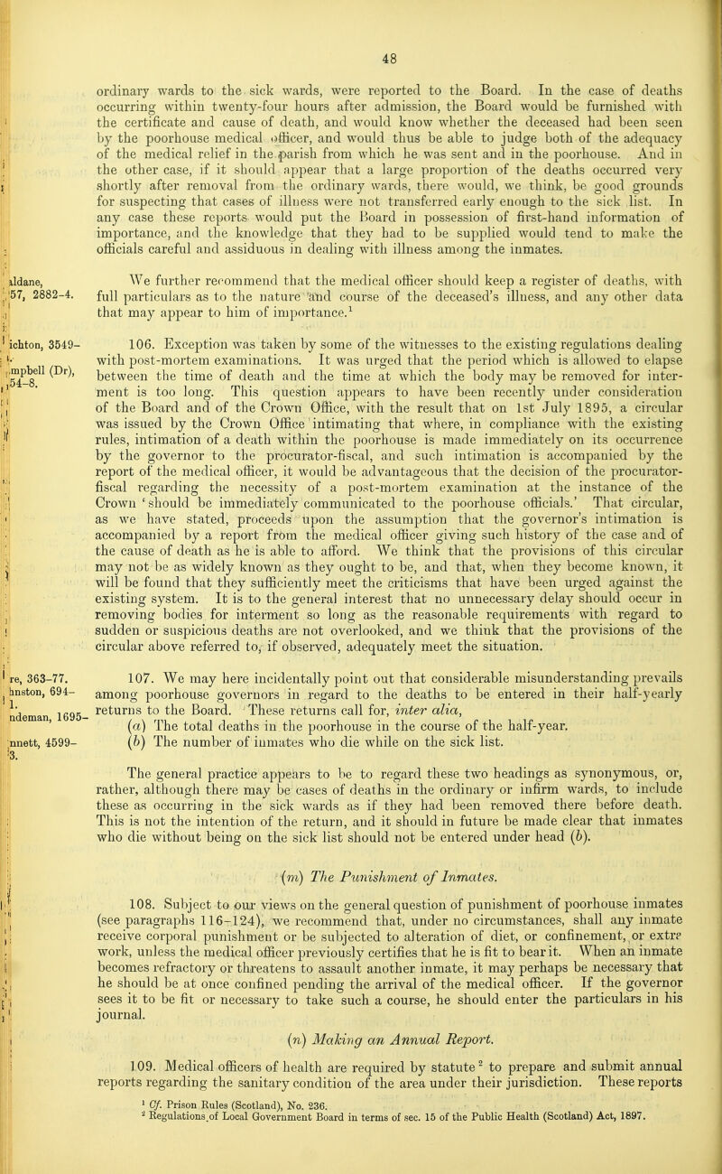 ordinary wards to the sick wards, were reported to the Board. In the case of deaths occurring within twenty-four hours after admission, the Board would be furnished with the certificate and cause of death, and would know whether the deceased had been seen by the poorhouse medical (■)flicer, and would thus be able to judge both of the adequacy of the medical relief in the f>arish from which he was sent and in the poorhouse. And in the other case, if it should appear that a large proportion of the deaths occurred very shortly after removal from the ordinary wards, there would, we think, be good grounds for suspecting that cases of illness were not transferred early enough to the sick list. In any case these reports would put the Board in possession of fiist-hand information of importance, and the knowledge that they had to be supplied would tend to make the oflficials careful and assiduous in dealinsr with illness among the inmates. ddane, We further recommend that the medical officer should keep a register of deaths, with full particulars as to the nature 'and course of the deceased's illness, and any other data that may appear to him of importance.-^ 106. Exception was taken by some of the witnesses to the existing regulations dealing with post-mortem examinations. It was urged that the period which is allowed to elapse between the time of death and the time at which the body may be removed for inter- 'ment is too long. This question appears to have been recently under consideration of the Board and of the Crown Office, with the result that on 1st July 1895, a circular was issued by the Crown Office intimating that where, in compliance with the existing rules, intimation of a death within the poorhouse is made immediately on its occurrence by the governor to the procurator-fiscal, and such intimation is accompanied by the report of the medical officer, it would be advantageous that the decision of the procurator- fiscal regarding the necessity of a post-mortem examination at the instance of the Crown 'should be immediately communicated to the poorhouse officials.' That circular, as we have stated, proceeds upon the assumption that the governor's intimation is accompanied by a report from the medical officer giving such history of the case and of the cause of death as he is able to afford. We think that the provisions of this circular may not be as widely known as they ought to be, and that, when they become known, it will be found that they sufficiently meet the criticisms that have been urged against the existing system. It is to the general interest that no unnecessary delay should occur in removing bodies for interment so long as the reasonable requirements with regard to sudden or suspicious deaths are not overlooked, and we think that the provisions of the circular above referred to, if observed, adequately meet the situation. ■ 107. We may here incidentally point out that considerable misunderstanding prevails among poorhouse governors in regard to the deaths to be entered in their half-yearly returns to the Board. These returns call for, inter alia, {a) The total deaths in the poorhouse in the course of the half-year, [h) The number of inmates who die while on the sick list. The general practice appears to be to regard these two headings as synonymous, or, rather, although there may be cases of deaths in the ordinary or infirm wards, to include these as occurring in the sick wards as if the}^ had been removed there before death. This is not the intention of the return, and it should in future be made clear that inmates who die without being on the sick list should not be entered under head (6). \m) The Punishment of Inmates. 108. Subject to our views on the general question of punishment of poorhouse inmates (see paragraphs 116-124), we recommend that, under no circumstances, shall any inmate receive corporal punishment or be subjected to alteration of diet, or confinement, or extr? work, unless the medical officer previously certifies that he is fit to bear it. When an inmate becomes refractory or threatens to assault another inmate, it may perhaps be necessary that he should be at once confined pending the arrival of the medical officer. If the governor sees it to be fit or necessary to take such a course, he should enter the particulars in his journal. in) Making an Annual Report. 109. Medical officers of health are required by statute^ to prepare and submit annual reports regarding the sanitary condition of the area under their jurisdiction. These reports 1 Gf. Prison Rules (Scotland), No. 236. 2 Eegulations.of Local Government Board in terms of sec. 15 of the Public Health (Scotland) Act, 1897. ichton, 3549- mpbell (Dr), 54-8. re, 363-77. bnston, 694- 1. ademan, 1695- nnett, 4599- 3.