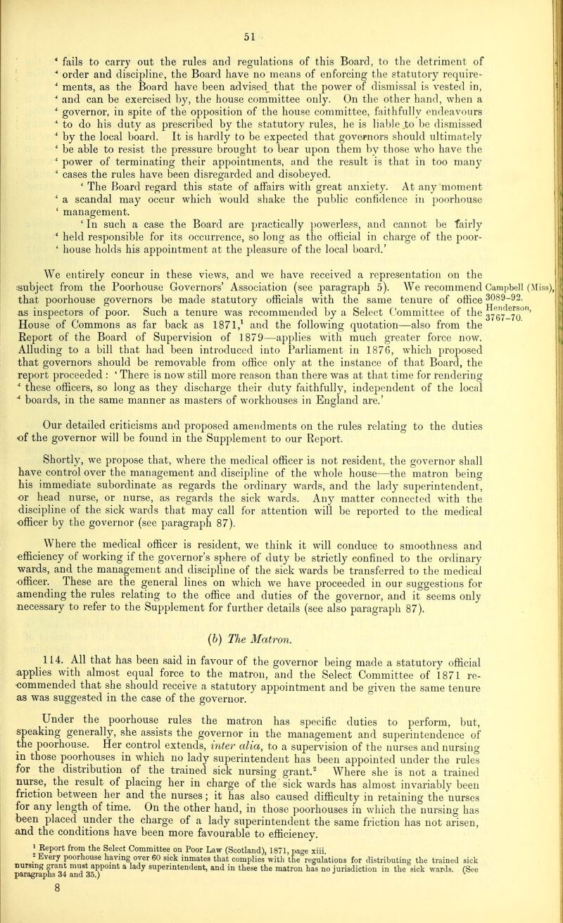 * fails to carry out the rules and regulations of this Board, to the detriment of '  order and discipline, the Board have no means of enforcing the statutory require- * ments, as the Board have been advised that the power of dismissal is vested in, •* and can be exercised by, the house committee only. On the other hand, when a *' governor, in spite of the opposition of the house committee, faithfully endeavours  to do his duty as prescribed by the statutory rules, he is liable ^to be dismissed * by the local board. It is hardly to be expected that governors should ultimately * be able to resist the pressure brought to bear upon them by those who have the power of terminating their appointments, and the result is that in too many ■' cases the rules have been disregarded and disobeyed. ' The Board regard this state of affairs with great anxiety. At any moment ' a scandal may occur which would shake the public confidence in poorhouse ' management. ' In such a case the Board are practically })owerless, and cannot be fairly ■* held responsible for its occurrence, so long as the official in charge of the poor- ' house holds his appointment at the pleasure of the local board.' We entirely concur in these views, and we have received a representation on the subject from the Poorhouse Governors' Association (see paragraph 5). We recommend Campbell (Miss), that poorhouse governors be made statutory officials with the same tenure of office 3089-! as inspectors of poor. Such a tenure was recommended by a Select Committee of the ^^g^*^- House of Commons as far back as 1871,^ and the following quotation—also from the Eeport of the Board of Supervision of 1879—applies with much greater force now. Alluding to a bill that had been introduced into Parliament in 1876, which proposed that governors should be removable from office only at the instance of that Board, the report proceeded : ' There is now still more reason than there was at that time for rendering * these officers, so long as they discharge their duty faithfully, independent of the local ■* boards, in the same manner as masters of workhouses in England are.' Our detailed criticisms and proposed amendments on the rules relating to the duties of the governor will be found in the Supplement to our Report. Shortly, we propose that, where the medical officer is not resident, the governor shall have control over the management and discipline of the whole house—the matron being his immediate subordinate as regards the ordinary wards, and the lady superintendent, or head nurse, or nurse, as regards the sick wards. Any matter connected with the ■discipline of the sick wards that may call for attention will be reported to the medical officer by the governor (see paragraph 87). Where the medical officer is resident, we think it will conduce to smoothness and -efficiency of working if the governor's sphere of duty be strictly confined to the ordinary wards, and the management and discipline of the sick wards be transferred to the medical officer. These are the general lines on which we have proceeded in our suggestions for amending the rules relating to the office and duties of the governor, and it seems only necessary to refer to the Supplement for further details (see also paragraph 87). (6) The Matron. 114. All that has been said in favour of the governor being made a statutory official applies with almost equal force to the matron, and the Select Committee of 1871 re- •commended that she should receive a statutory appointment and be given the same tenure as was suggested in the case of the governor. Under the poorhouse rules the matron has specific duties to perform, but, speaking generally, she assists the governor in the management and superintendence of the poorhouse. Her control extends, inter alia, to a supervision of the nurses and nursing in those poorhouses in which no lady superintendent has been appointed under the rules for the distribution of the trained sick nursing grant.' Where she is not a trained nurse, the result of placing her in charge of the'sick wards has almost invariably been friction between her and the nurses; it has also caused difficulty in retaining the nurses for any length of time. On the other hand, in those poorhouses in which the nursing has been placed under the charge of a lady superintendent the same friction has not arisen, and the conditions have been more favourable to efficiency. 1 Report from the Select Committee on Poor Law (Scotland), 1871, page xiii. 2 Every poorhouse having over 60 sick inmates that complies with the°regulations for distributing the trained sick nursing grant must appoint a lady superintendent, and in these the matron has no jurisdiction in the sick wards. (See paragraphs 34 and 35.) ^ 8