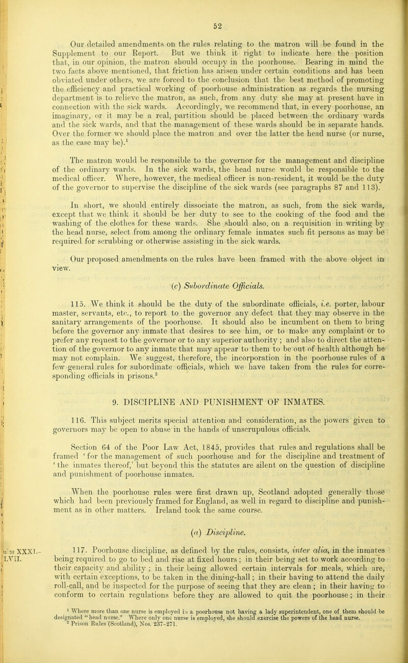 Our detailed amendments on the rules relating to the matron will be found in the Supplement to our Report. But we think it right to indicate here the position that, in our ojDinion, the matron should occupy in the poorhouse. Bearing in mind the two facts above mentioned, that friction has arisen under certain conditions and has been obviated under others, we are forced to the conclusion that the best method of promoting the efficiency and practical working of poorhouse administration as regards the nursing department is to relieve the matron, as such, from any duty she may at present have in connection with the sick wards. Accordingly, we recommend that, in every poorhouse, an imaginary, or it may be a real, partition should be placed between the ordinary wards and the sick wards, and that the management of these wards should be in separate hands. Over the former we should place the matron and over the latter the head nurse (or nurse, as the case may be).-^ The matron would be responsible to the governor for the management and discipline of the ordinary wards. In the sick wards, the head nurse would be responsible to the medical officer. Where, however, the medical officer is non-resident, it would be the duty of the governor to supervise the discipline of the sick wards (see paragraphs 87 and 113). In short, we should entirely dissociate the matron, as such, from the sick w^ards^ except that we think it should be her dut}^ to see to the cooking of the food and the washing of the clothes for these wards. She .should also, on a requisition in writing hy . the head nnrse, select from among the ordinary female inmates such fit persons as may be required for scrubbing or otherwise assisting in the sick wards. Our proposed amendments on the rules have been framed with the above object in view. (c) Subordinate Officials. 115. We think it should be the duty of the subordinate officials, i.e. porter, labour master, servants, etc., to report to the governor any defect that they may observe in the sanitary arrangements of the poorhouse. It should also be incumbent on them to bring before the governor any inmate that desires to see him, or to make any complaint or to prefer any request to the governor or to any superior authority ; and also to direct the atten- tion of the governor to any inmate that may appear to them to be out of health although he may not complain. We suggest, therefore, the incorporation in the poorhouse rules of a few'general rules for subordinate officials, which we have taken from the rules for corre- sponding officials in prisons.^ 9. DISCIPLINE AND PUNISHMENT OF INMATES. 116. This subject merits special attention and consideration, as the powers given to governors may be open to abuse in the hands of unscrupulous officials. Section 64 of the Poor Law Act, 1845, provides that rules and regulations shall be framed ' for the management of such poorhouse and for the discipline and treatment of ' the inmates thereof,' but beyond this the statutes are silent on the question of discipline and punishment of poorhouse inmates. AVhen the poorhouse rules were first drawn up, Scotland adopted generally those which had been previously framed for England, as well in regard to discipline and punish- ment as in other matters. Ireland took the same course. («) Discipline. lbs XXXI.- 117. Poorhouse discipline, as defined by the rules, consists, inter alia, in the inmates LYII. being required to go to bed and rise at fixed hours ; in their being set to work according to their capacity and ability ; in their being allowed certain intervals for meals, which are, with certain exceptions, to be taken in the dining-hall; in their having to attend the daily roll-call, and be inspected for the purpose of seeing that they are clean ; in their having to conform to certain regulations before they are allowed to quit the poorhouse; in their ' Where more than one nurse is employed in a poorhouse not having a lady superintendent, one of them should be designated  head nurse. Where only one nurse is employed, she should exercise the powers of the head nurse. 2 Prison Eules (Scotland), Nos. 237-271.