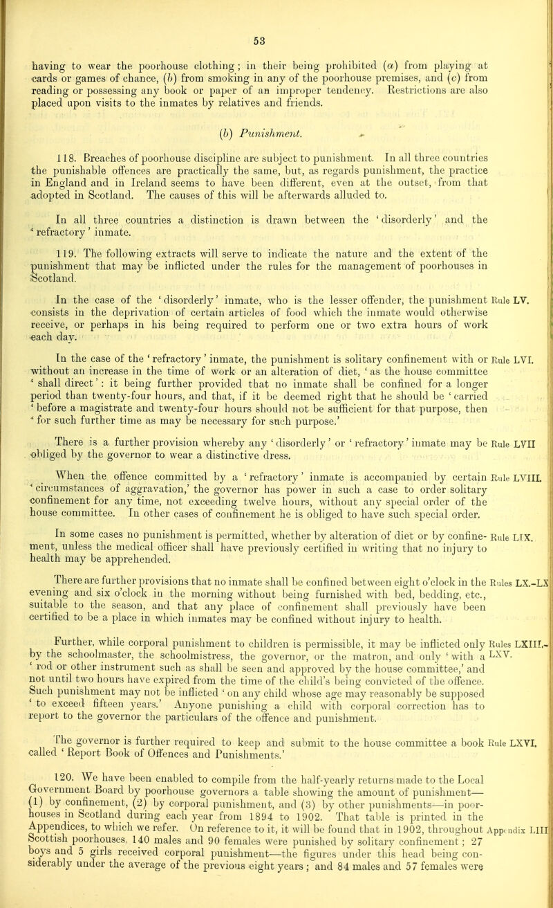 having to wear the poorhouse clothing; in their being prohibited (a) from phiying at ' cards or games of chance, (h) from smoking in any of the poorhouse premises, and (c) from reading or possessing any book or paper of an improper tendency. Restrictions are also placed upon visits to the inmates by relatives and friends. (6) Punishment. ^ 118. Breaches of poorhouse discipline are subject to punishment. In all three countries the punishable offences are practically the same, but, as regards punishment, the practice in England and in Ireland seems to have been different, even at the outset, from that adopted in Scotland. The causes of this will be afterwards alluded to. In all three countries a distinction is drawn between the ' disorderly' and the ^ refractory' inmate. 119. The following extracts will serve to indicate the nature and the extent of the punishment that may be inflicted under the rules for the management of poorhouses in iScotland. In the case of the 'disorderly' inmate, who is the lesser offender, the punishment Rule LV. consists in the deprivation of certain articles of food which the inmate would otherwise receive, or perhaps in his being required to perform one or two extra hours of work -each day. In the case of the ' refractory' inmate, the punishment is solitary confinement with or Rule LVI. without at) increase in the time of work or an alteration of diet, ' as the house committee ' shall direct' : it being further provided that no inmate shall be confined for a longer period than twenty-four hours, and that, if it be deemed right that he should be ' carried * before a magistrate and twenty-four hours should not be sufficient for that purpose, then ■* for such further time as may be necessary for such purpose.' There is a further provision whereby any ' disorderly ' or ' refractory' inmate may be Rule LVII | -obliged by the governor to wear a distinctive dress. When the offence committed by a ' refractory' inmate is accompanied by certain Rule LVIIL ^ circumstances of aggravation,' the governor has power in such a case to order solitary confinement for any time, not exceeding twelve hours, without any special order of the house committee. In other cases of confinement he is obliged to have such special order. In some cases no punishment is permitted, whether by alteration of diet or by confine- Rule LIX. ment, unless the medical officer shall have previously certified in writing that no injury to health may be apprehended. There are further provisions that no inmate shall be confined between eight o'clock in the Rules LX.-LX evening and six o'clock in the morning without being furnished with bed, bedding, etc., suitable to the season, and that any place of confinement shall previously have been certified to be a place in which inmates may be confined without injury to health. Further, while corporal punishment to children is permissible, it may be inflicted only Rules LXIII.- by the schoolmaster, the schoolmistress, the governor, or the matron, and only ' with a I^^^- ' rod or other instrument such as shall be seen and approved by the house committee,' and not until two hours have expired from the time of the child's being convicted of the ofi'ence, Such punishment may not be inflicted ' on any child whose age may reasonably be supposed ' to exceed fifteen years.' Anyone punishing a child with corporal correction has to report to the governor the particulars of the offence and punishment. The governor is further required to keep and submit to the house committee a book Rule LXVI. called ' Report Book of Offences and Punishments.' ' 120. We have been enabled to compile from the half-yearly returns made to the Local Government Board by poorhouse governors a table showing the amount of punishment— (1) by ponfinement, (2) by corporal punishment, and (3) by other punishments—in poor- houses in Scotland during each year from 1894 to 1902. That table is printed in the Appendices, to which we refer. On reference to it, it will be found that in 1902, throughout Appondix LIII; Scottish poorhouses, 140 males and 90 females were punished by solitary confinement; 27 boys and 5 girls received corporal punishment—the figures under this head being con- siderably under the average of the previous eight years ; and 84 males and 57 females were