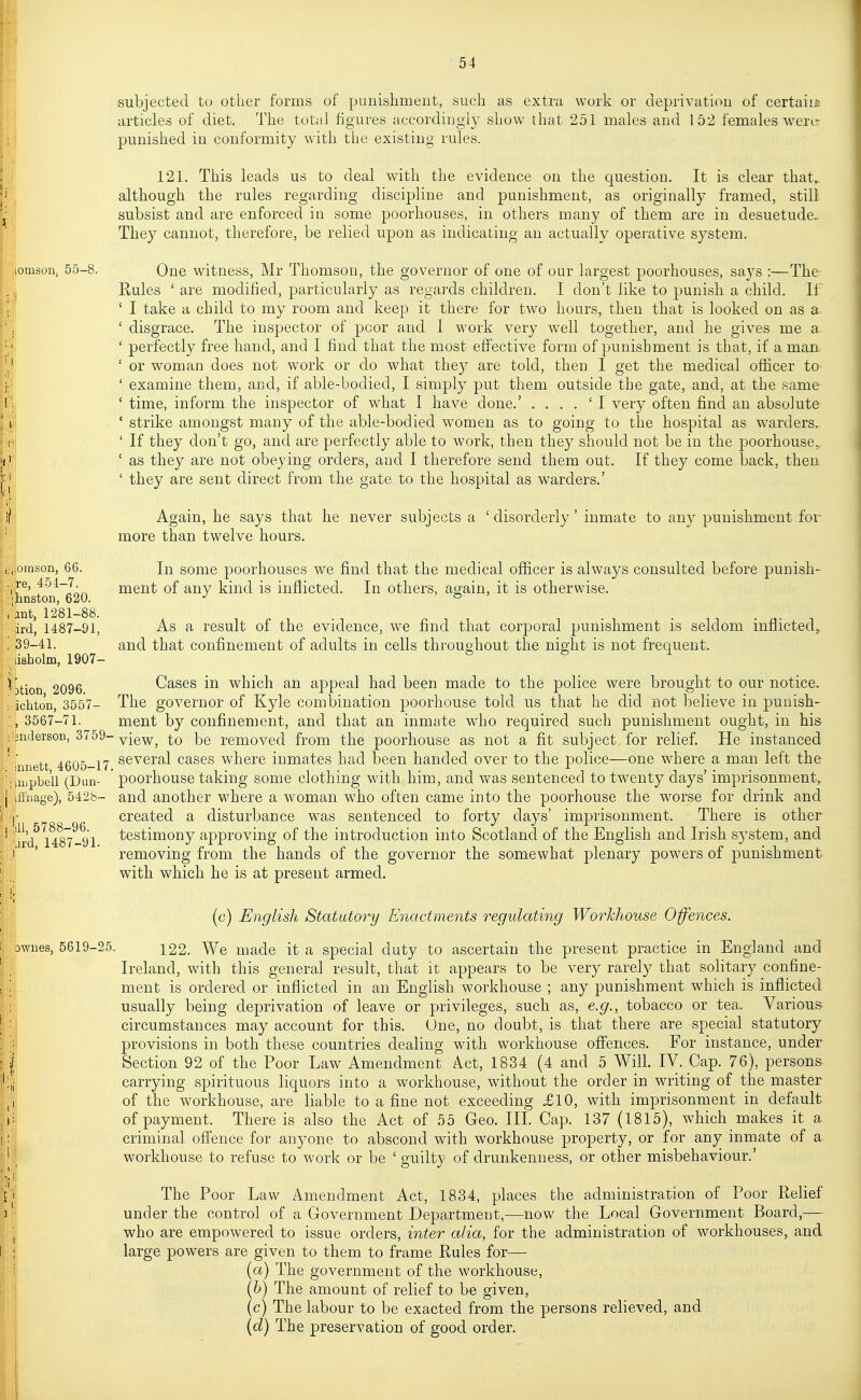 iiomson, 55-8. awues. subjected to other forms of punishment, such as extra work or deprivation of certaiiB articles of diet. The total figures accoiclingly show that 251 males and 152 females were: punished in conformity with the existing rules. 121. This leads us to deal with the evidence on the question. It is clear that, although the rules regarding discipline and punishment, as originally framed, still subsist and are enforced in some poorhouses, in others many of them are in desuetude. They cannot, therefore, be relied upon as indicating an actually operative system. One witness, Mr Thomson, the governor of one of our largest poorhouses, says :—The Kules ' are modified, particularly as regards children. I don't like to punish a child. If ' I take a child to my room and keep it there for two hours, then that is looked on as a ' disgrace. The inspector of poor and I work very well together, and he gives me a ' perfectly free hand, and I find that the most eff'ective form of punishment is that, if a man ' or woman does not work or do what the}'' are told, then I get the medical officer to- ' examine them, and, if able-bodied, I simply put them outside the gate, and, at the same ' time, inform the inspector of what I have done.' . . . . ' I very often find an absolute ' strike amongst many of the able-bodied women as to going to the hospital as warders.- ' If they don't go, and are perfectly able to work, then they should not be in the poorhouse. ' as they are not obeying orders, and I therefore send them out. If they come back, then ' they are sent direct from the gate to the hospital as warders.' Again, he says that he never subjects a ' disorderly' inmate to any punishment for more than twelve hours. In some poorhouses we find that the medical officer is always consulted before punish- ment of any kind is inflicted. In others, again, it is otherwise. As a result of the evidence, we find that corporal punishment is seldom inflicted^ and that confinement of adults in cells throughout the night is not frequent. Cases in which an appeal had been made to the police were brought to our notice. The governor of Kyle combination poorhouse told us that he did not believe in punish- ment by confinement, and that an inmate who required such punishment ought, in his ■ view, to be removed from the poorhouse as not a fit subject for relief. He instanced several cases where inmates had been handed over to the police—one where a man left the poorhouse taking some clothing with him, and was sentenced to twenty days' imprisonment, and another where a woman who often came into the poorhouse the worse for drink and created a disturbance was sentenced to forty days' imprisonment. There is other testimony approving of the introduction into Scotland of the English and Irish sj^stem, and removing from the hands of the governor the somewhat plenary powers of punishment with which he is at present armed. (c) English Statutory Enactments regulating Workhouse Offences. 5619-25. 122. We made it a special duty to ascertain the present practice in England and Ireland, with this general result, that it appears to be very rarely that solitary confine- ment is ordered or inflicted in an English workhouse ; any punishment which is inflicted usually being deprivation of leave or privileges, such as, e.g., tobacco or tea. Various circumstances may account for this. One, no doubt, is that there are special statutory provisions in both these countries dealing with workhouse ofiences. For instance, under Section 92 of the Poor Law Amendment Act, 1834 (4 and 5 Will IV. Cap. 76), persons carrying spirituous liquors into a workhouse, without the order in writing of the master of the workhouse, are liable to a fine not exceeding £10, with imprisonment in default of payment. There is also the Act of 55 Geo. III. Cap. 137 (1815), which makes it a criminal ofi'ence for anyone to abscond with workhouse property, or for any inmate of a workhouse to refuse to work or be ' guilty of drunkenness, or other misbehaviour.' The Poor Law Amendment Act, 1834, places the administration of Poor Relief under the control of a Government Department,—now the Local Government Board,— who are empowered to issue orders, inter alia, for the administration of workhouses, and large powers are given to them to frame Rules for— (a) The government of the workhouse, (6) The amount of relief to be given, (c) The labour to be exacted from the persons relieved, and (d) The preservation of good order. (jomson, 66. re, 451-7. ■'hnston, 620. 'ant, 1281-88. lird, 1487-91, '39-41. lisholm, 1907- ^|i)tion, 2096. ichton, 3557- , 3567-71. jnderson, 3759- innett, 4605-17, ; uiipbell (Dun- ,;iffiiage), 5428- 'dl, 5788-96. •jrd, 1487-91.