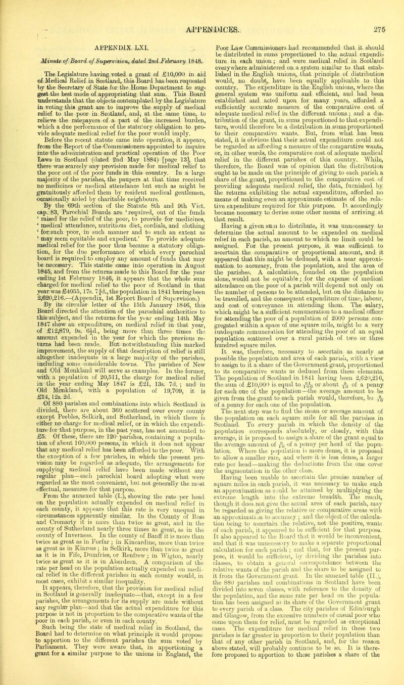 APPENDIX LXI. Mimite of Board of Supierviiion^ dated..^nd,February 1848.. The Legislature having voted a grant of £10,000 in aid of. Medical Relief in Scotland, this Board has heeu requested by the Secretary of State for the Home Department to sug- gest the best mode of appropriating that sum. This Board understands that the objects contemplated by the Legislature in voting this grant are to improve the supply of medical relief to the poor in Scotland, and, at the same time, to relieve the ratepayers of a part of the increased burden, which a due performance of the statutory obligation to pro- vide adequate medical relief for the poor would imply. Before the recent statute came into operation, it appears, from the Report of the Commissioners appointed to inquire into the administration and jDractical operation of the Poor Laws in Scotland (dated 2nd May 1884) [page 13], that there was scarcely any provision made for medical relief to the poor out of the poor funds in this country. In a large majority of the parishes, the paupers at that time received no medicines or medical attendance but such as might be gratuitously afforded them by resident medical gentlemen, occasionally aided by charitable neighbours. Bj^ the 69tli section of the Statute 8th and 9th Vict, cap. 83, Parochial Boards are 'required, out of the funds ' raised for the relief of the poor, to provide for medicines, medical attendance, nutritious diet, cordials, and clothing * for. such poor, in such manner and to such an extent as ' may seem equitable and expedient.' To provide adequate medical relief for the poor thus became a statutory obliga- tion, for the due performance of which every parochial board is required to employ any amount of funds that may he necessary. This statute came into operation in August 1'845, and from the returns made to this Board for the year ending 1st February 1846, it appears that the whole sum charged for medical relief to the poor of Scotland in that year was £4055, ITs. 7|d., the population in 1841 having been 2,620,216.—(Appendix, 1st Report Board of Supervision.) By its circular letter of the 15th January 1846, this Board directed the attention of the parochial authorities to this subject, and the returns for the yt-ai' ending 14th May ] 847 show an expenditure, on medical relief in that year, of £12,879, 9s. 6^d., being more than three times the amount expended in the year for which the previous re- turns had been made. But notwithstanding this marked improvement, the supply of that description of relief is still altogether inadequate in a large majority of the parishes, inclixding some considerable towns. The parishes of New and Old Monkland will serve as examples. In the former, with a population of 20,511, the charge for medical relief in the year ending May 1847 is £21, 13s. 7d. ; and in Old Monkland, with a population of 19,709, it is £14, 12s. 2d. Of 880 parishes and combinations into which Scotland is divided, there are about 360 scattered over every countv except Peebles, Selkirk, and Sutherland, in which there is either no charge for medical relief, or in which the expendi- ture for that purpose, in the past year, has not amounted to £6. Of these, there are 120 parishes, containing a popula- tion of about 160,000 persons, in which it does not appear that any medical relief has been afforded to the poor. With the exception of a few parishes, in which the present pro- vision may be regarded as adequate, the arrangements for supplying medical relief have been made without any regular plan—eacli parochial board adopting what were regarded as the most convenient, but not generally the most effectual, measures for that j)urpose. From the annexed table (I.), showing the rate per head on the population actually expended on medical relief in each county, it appears that this rate is very unequal in circumstances apparently similar. In the County of Ross and Cromarty it is more than twice as great, and in the county of Sutherland nearly three times as great, as in the county of Inverness.^ In the county of Banff it is more than twice as great as in Forfar ; in Kincardine, more than twice as great as in Kinross ; in Selkirk, more than twice as great as it is in Fife, Dumfries, or Renfrew ; in Wigton, nearly twice as great as it is in Abeideen. A comparison of the rate per head on the population actually expended on medi- cal relief in the different parishes in each county would, in most cases, exhibit a similar inequality. It appears, therefore, that the provision for medical relief in Scotland is generally inadequate—1 hat, except in a few parishes, the arrangements for its supply are made without any regular plan—and that the actual expenditure for this purpose is not in proportion to the comparative wants of the poor in each parish, or even in each county. Such Ijeing the state of medical relief in Scotland, the Board had to determine on what principle it would propose to apportion to the different parishes the sum voted by Parliament. They were aware that, in apj^ortioninc a grant for a similar purpose to the unions in England, the Poor Law Commissioners had recommended that it should be distributed in sums proportioned to the actual expendi- ture in each union ; and were medical relief in Scotland everywhere administered on a system similar to that estab- lished in the English unions^ that jjrinciple of distribution would, no doubtj have Ijeen equally applicable to this country. The expenditure in the English unions, where the general system was uniform and efficient, and had been established and acted upon for many years, afforded a sufficiently accurate measure of the comparative cost of adequate medical relief in the different unions ; and a dis- tribution of the grant, in sums proportioned to that expendi- ture, would therefore be a distribution in sums proportioned to their comj)arative wants. But, from what lias been stated, it is obvious that their actual expenditure could not be regarded as affording a measure of the comparative wants, or, in other words, the comparative cost of adequate medical relief in the different parishes of this country. While, therefore, the Board was of opinion that the dittribution ought to be made on the principle of giving to each parisli a share of the grant, proportioned to the comparative cost of providing adequate medical relief, the data, furnished by the returns exhibiting the actual expenditure, afforded no means of making even an approximate estimate of the rela- tive expenditure required for this purpose. It accordingly became necessary to devise some other means of arriving at that result. Having a given sum to distribute, it was unnecessary to determine the actual amount to be expended on medical relief in each parish, an amount to which no limit could be assigned. For the present purpose, it was sufficient to ascertain the comparative or proportional amount, and it appeared that this might be deduced, with a near approxi- mation to accuracy, from the population, and the area of the parishes. A calculation, founded on the population alone, would not be equitable; for the expense of medical attendance on the poor of a parish will depend not only on the number of persons to be attended, but on the distance to be travelled, and the consequent expenditure of time, labour, and cost of conveyance in attending them. The salary, which might be a sufficient remuneration to a medical officer for a»ttending the poor of a population of 2000 persons con- gregated within a space of one square mile, might be a very inadequate remuneration for attending the poor of an equal population scattered over a rural parish of two or three hundred square miles. It was, therefore, necessary to ascertain as nearly as possible the population and area of each parisli, with a view to assign to it a share of the Government grant, proportioned to its comparative wants as deduced from these elements. The population of Scotland in 1841 having been 2,620,216, the sum of £10,000 is equal to or about j8_ of a penny for each one of the population—the average amount to be given from the grant to each parish would, therefore, ba ^\ of a penny for each one of the pojiulation. The next step was to find the mean or average amount of the population on each square mile for all the parishes in Scotland. To every parish in which the density of the population corresponds absolutely, or closely, with this average, it is proposed to assign a share of the grant e'.|ual to the average amount of of a penny per head of the popu- lation. Where the population is more dense, it is proposed to allow a smaller rate, and where it is less dense, a larger rate per head—making the deductions from the one cover the augmentation in the other class. Having been unable to ascertain the precise number of square miles in each parish, it was necessary to make such an approximation as c-juld be attained by multiplying the extreme length into the extreme breadth. The result, though it does not give the actual area of each parish, may be regarded as giving the relative or comparative areas with an appiuximati jii to accuracy ; and the object of the calcula- tion being to ascertain the relative, not the positive, wants of each parish, it appeared to be sufficient for that purpose. It also appeared to the Board that it would be inconvenient, and that it was unnecessny to make a separate proportional calculation for each parish ; and that, for the jiresent pur- pose, it would be sufficient, by dividing the parishes into classes, to obtain a general correspondence between the relative wants of the parish and the share to be assigned to it from the Government grant. In the annexed table (II.), the 880 parishes and comljinatioiis in Scotland have been divided into seven classes, with reference to the density of the population, and the same rate per head on the popula- tion has been assigned as its share of the Government grant to every parish of a class. The city parishes of Edinburgh and Glasgow, from the excessive numbers of casual poor who come Ufion them for relief, must be regarded as exceptional cases. The expenditure for medical relief in these two parishes is far greater in proportion to their population than that of any other parish in Scotland, and, for the reason above stated, will probably continue to be so. It is there- fore proposed to apportion to these parishes a share of the