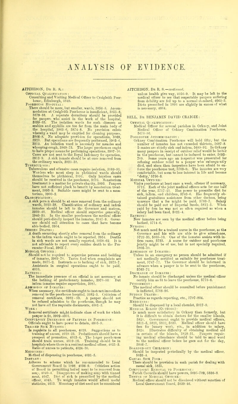 ANALYSIS OF EVIDENCE. AITCHISON, Dk R. S. : Official Qualification : Consulting and Visiting Medical Officer to Craigleitli Poor- bouse, Edinburgh, 3849. PooRHOiJSE Hospital : There should be more, but smaller, wards, 3856-8. Accom- modation at Craigleith Poorhou&e is insufficient, 3855-8, 3879-88. A separate dormitory should be provided for paupers who assist in the work of the hospital, 3869-63. The isolation wards for such diseases as scabies and syphilis are too far from the main body of the hospital, 3863-6, 3874-8. No provision exists , whereby a ward may be emptied for ch-aning ])urposes, 3866-8. No adequate provision for operations, 3869, 3920. But operations are frequently performed, 3903-6, 3912. An isolation ward is necessary for measles and whooping-cough, 3869-73. The larger poorhouses ought to have proper means for performing operations, 3907-10. Cases are not sent to the Royal Infirmary for operation, 3913-9. A sick inmate should be at once removed from the ordinary wards, 3923-38. TUBEKCULiiSIS : Tuberculous and offensive cases require isolation, 3889-91. Warders who must sleep in phthisical wards should themselves be phthisical, 3.S91. Only hopeless cases should be received in the poorhouse, 3892. Sanatorium treatment is a matter for private charity, 3893. Paupers have not sufficient pluck to benefit by sanatorium treat- ment, 3893-9. Suitable cases might be sent to a sana- torium, 3900-2. Classification : A sick person should be at once removed from the ordinary wards, 3923-38. Classification of oidinary and infirm inmates should be left to the Governor and matron, 3939-40. Medical officer should supervise geneially, 2940-53. In the smaller poorhouses the medical officer should periiidically inspect the inmates, 3947-9. Gover- nor should call attention to cases that have become able-bodied, 39.^4. Sudden Deaths: A death occurring shortly after removal fiom the ordinary to the infirm wards ought to be reported, 3954. Deaths in sick wards are not usually reported, 3958-62. It is not advisable to report every sudden death to the Pro- curator-Fiscal, 3963-7. Medical Officer : Should not be required to supervise persons and bedding of inmates, 3969-70. Tastes fnod when complaints are made, 3971-2. Instructs as to bathing of sick, 3973-7. Assistants in surgical operations ought to be paid, 4010. Bathing: The immediate presence of an official is not necessary at the bathing of probationary inmate., 3978-80, But infirm inmates require supervision, 3981. Admission of Inmates: When necessary, the certificate ought to instruct immediate removal to the poorhouse hospital, 3982-3. Criticism of removal certificate, 3982 - 99. A pauper should not be refused admision to the poorhouse, though he may not have all the requisite documents, 4001-3. Work : Removal certificate might indicate class of work for which pauper is fit, 3992-4001. Compulsory Detention of Paupers in Poorhouse: Officials ought to have power to detain, 4005-9. Tbakned Sick Nursing : Is requisite in all poorhouses, 4018. Suggestions as to training of nurses, 4019-23. Probationers should have a prospect of promotion, 4013-4. The Lirger poorhouses should train nurses, 4019-20. Training should be in hospitals where there is a resident medical officer, 4021-3. Ratio of nurses to patients, 4024-30. Medicines : Method of dispensing in poorhouse, 4031-5. Dietary: Adheres to scheme which he recommended to Local Government Board in 1898, 4036-9. Criticises action of Boai d in permitting boiled meat to be removed from sou[', 4O40-4. Disapproves of making souji with tinned meat, 4047. Diet of sick is prescribed by the medical officer, 4045. To weigh inmates would afford useful statistics, 4053. Monotony of diet need not be considered AITCHISON, Dr R. ^.—contiimed. unless health give way, 4056-9. It may be left to the medical officer to see that respectable paupers suffering from debility are fed up to a normal standard, 4062-3. Diets prescribed in 1898 are slightly in excess of what is necessary, 4064. BELL, Dr BENJAMIN DAVID CRAIGIE : Official Ql'alification : Medical Officer for several parishes in Orkney, and Joint Medical Officer of Orkney Combination Poorhouse, 5678-86. Poorhouse Accommodation: Orkney Comliination Poorhouse will hold fifty, but the number of inmates has not exceeded thirteen, 5687-8. Inmates are chiefly sick and infirm, 5689-92. In Orkney many paupers in receipt of outdoor relief would be belter in tlie poorhouse, but cannot be induced to enter, 5693- 709. Some years ago an inspector was prosecuted for refusing outdoor relief to a pauper who subsequently died, and since then inspectors have been afraid to en- force the poorhouse test, 5703-9. The inmates are very comfortable, but seem to lose interest in life and become •dotty,' 5736-8. Medical Officer: Visits poorhouse at least once a week, oftener if necessary, 5712. Each of the joint medical officers acts for one half of the year, 5717-21. Has power to prescribe diet for sick, infirm, and children, 5740-6. Has frequently ob- tained gratuitous assistance from other doctors, being unaware that a fee might be paid, 5783-7. Salary should be paid out of Imperial funds, 6811-5. When paid by fees he was not so often required as when a salary had been fixed, 5821-4. Bathing: New inmates are seen by the medical officer before being bathed, 5714-6. Nursing : Not much need for a trained nurse in the poorhouse, as the Governor and his wife are able to give attendance, 5722-35, 5805-10. One of the inmates assists with in- firm cases, 5733. A nurse for outdoor and poorhouse jointly might be of use, but is not specially required, 5805-10. Admission of Inmates : Unless in an emergency no person should be admitted if not medically certilied as suitable for poorhouse treat- ment, 5747-72. The Governor should be informed in advance when a pauper is to be sent to the poorhouse, 5763-72. DisCHAI:GE of I.NMATES : No inmate should be discharged unless the medical officer certify him as fit to leave the poorhouse, 5773-6. Punishment ; The medical officer should be consulted before punishment is inflicted, 5788-96. Sudden Deaths: Practice as regards reporting, etc., 5797-804. Medicines : Should be dispensed by a local chemist, 5817-9. Medical Relief (Oltdooi;) : Is much more satisfactory in Orkney than formerly, but it is difficult to obtain doctors for the smaller islands, 5820. Government ought to provide medical officers, 5811-5, 5820, 5832, 5839. Medical officer should have fees for lunacy worlc, etc., in addition to salary, 5824. Illustrates difficulty of obtaining medical aid in certain of the islands, 5828-31. Paupers requir- ing medical attendance should be told to send word to the medical officer before he goes out for the day, 5846-7. Boarded-out Children : Should be inspected periodically by the medical officer, 5833-4. Casual Sick Poor : There should be provision in each parish for dealing with casual sick, 5835. CoMruLsoRY Removal to Poorhouse : Parish Councils should have powers, 5695-709, 5836-8. Tenuke of Medical Officer: Medical officer should not be dismissed without sanction of Local Government Board, 5839-46.