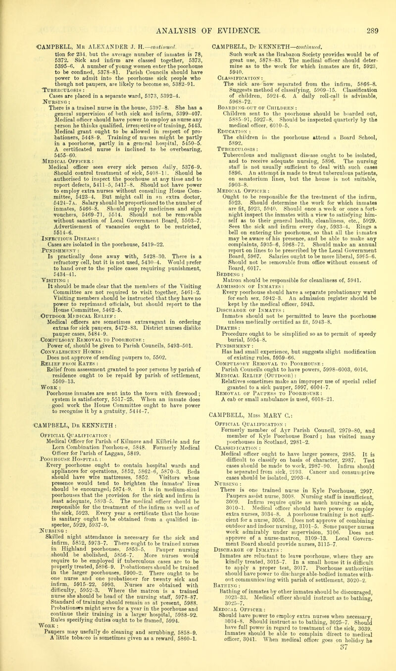 OAMPBELL, Mr ALEXANDER J. H.—conthiuaL tion for 234. but tlie average number of inmates is 78, 5372. Sick and infirm are classed together, 5373, 5395-0. A number of young women enter the poorhouse to be confined, 5378-81. Parish Councils should have power to admit into the poorhouse sick people who though not paupers, are likely to become so, 5382-91. Tuberculosis : Cases are placed in a separate ward, 5373, 5392-4. I^URSING : There is a trained nurse in the house, 5397-8. She has a general supervision of lioth sick and inlirm, 5399-407. Medical otticer should have power to employ as nurse any person he thinks qualified, irrespective of training, 5443. Medical grant ought to be allowed in respect of pro- liationers, 5448-9. Training of nurses might be partly in a poorhouse, partly in a general hospital, 5450-5. A certificated nurse is inclined to be overbearing, 5455-60. -Medical Officer : Medical officer sees every sick person daily, 5376-9. Should control treatment of sick, 5408-11. Should be Authorised to inspect the poorhouse at any time and to report defects, 5411-5, 5417-8. Should not have power to employ extra nurses without consulting House Com- mittee, 5423-4. But might call in an extra doctor, i424-7A. Salary should be proportioned to the number of inmates, 5466-8. Should supply medicines and sign Touchers, 5469-71, 5514. Should not be removable ■without sanction of Local Government Board, 6503-7. Advertisement of vacancies ought to be restricted, 5514-6. Infectious Disease : Cases are isolated in the poorhouse, 5419-22. Punishme>;t Is practically done away with, 5428-30. There is a refractory cell, but it is not used, 5430-4. Would prefer to hand over to the police cases requiring punishment, 5434-41. T'ISITING : It should be made clear that the members of the Visiting Committee are not required to visit together, 5461-2. Visiting members should be instructed that they have no power to reprimand officials, but should report to the House Committee, 5462-5. •Outdoor Mi'.dical Relief : Medical ofiicers are sometimes extravagant in ordering extras for sick paujiers, 5472-83. District nurses dislike pauper cases, 5484-9. 430MPULSORY Removal to Poorhouse : Power of, should be given to Parish Councils, 5493-501. Convalescent Homes : Does not approve of sending paupers to, 5502. Relief fuoji Kates Relief from assessment granted to poor persons by parish of residence ought to be repaid by parish of settlement, 5509-13. Work : Poorhouse inmates are sent into the town with firewood ; system is satisfactory, 5517-25. When an inmate does good work the House Committee ought to have power to recognise it by a gratuity, 5444-7. CAMPBELL, Dr KENNETH : Official QfALrricATioN : Medical Officer for Parish of Kilmore and Kilbriile and for Lorn Combination Poorhouse, 5848. Formerly Medical Officer for Parish of Laggan, 5819. JooHHOu.sE Hospital : Every poorhouse ought to contain hospital wards and appliances for operations, 5S52, 5862-6, 5870-3. Beds should have wire mattresses, 5852. Visitors whose presence would tend to brighten the inmates' lives should be encouraged; 5874-9. It is in medium-sized poorhouses that the provision for the sick and infirm is least adequate, 5893-5. The meilical officer should be responsible for the treatment of the infirm as well as of the sick, 5923. Every year a certificate that the house is sanitary ought to be obtained from a qualified in- spector, 5929, 5937-9. INURSING : Skilled night attendance is necessary for the sick and infirm, 58.j2, 5973-7. There ought to be trained nurses in Highland poorhouses, 5853-5. Pauper nursing .should be abolished, 5856-7. More nurses would require to be employed if tuberculous cases are to be properly treated, 5896-9. Pi obationers should be trained in the larger poorhouses, 5900-2. There ought to be one nurse and one probationer for twenty sick and infirm, 5915-22, 5993. Nurses are obtained with difficulty, 5952-3. Where the matron is a trained nurse she should be head of the nursing staff, 5978-87. Standard of training should remain as at present, 5988. Probationers might serve for a year in the poorhouse and continue their training in a larger hospital, 5988-92. Rules specifying duties ought to be framed, 5994. Work : Paupers may usefully do cleaning and scrubbing, 5858-9. A little tobacco is sometimes given as a reward, 5860-1. CAMPBELL, Dr KENNETH—cou^mMec?. Such work as the Brabazon Society provides would be of great use, 5878-83. The medical officer should deter- mine as to the work for which inmates are fit, 5923, 6940. Classification:^ The sick are now separated from the infirm, 5866-8. Suggests method of classifying, 5909-15. Classification of children, 5924-6. A daily roll-call is advisable, 5968-72. Boarding-out of Children : Children sent to the j)Oorhouse should be boarded out, 5885-91, 5927-8. Should be inspected quarterly by the medical officer. 6010-5. Educathjn : The children in the poorhouse attend a Board School, 5892. Tuberculosis : Tuberculous and malignant disease ought to be isolated, and to receive adequate nursing, 5896. The nursing stair is not usually sufficient to deal with such cases 5896. An attempt is made to treat tuberculous patients, on sanatorium lines, but the house is not suitable, 590.3-8. Medical Officer : Ought to be resjwnsible for the treatment of the infirm, 5923. Should determine the work for which inmates are fit, 5923, 5940. Should once a week or once a fort- night inspect the inmates with a view to satisfying him- self as to their general health, cleanliness, etc., 5929. Sees the sick and infirm every day, 5933-4. Rings a bell on entering the poorhouse. so that all the inmates may be aware of his presence, and be able to make any complaints, 5935-6, 5968-72. Should make an annual report on lines to be prescribed by the Local Government Board, 5967. Salaries ought to be more liberal, 59f 5-6. Should not be removable from office without consent of Board, 6017. Bedding : Matron should be responsible for cleanliness of, 5941. ADMissieiN OF Inmates : Every poorhouse should have a separate probationary ward for each sex, 5942-3. An admission register should be kept by the medical officer, 5943. Discharge of Inmates : Inmates should not be permitted to leave the poorhouse unless medically certified as fit, 5943-8. Deaths: Procedure ought to be simplified so as to permit of speedy burial, 5954-8. Punishment : Has had small experience, but suggests slight modification of existing rules, 5959-66. Compulsoi;y Removal to Poorhouse: Parish Councils ought to have powers, 5998-6003, 6016. Medical Relief (Outdoor) : Relatives sometimes make an improper use of special relief granted to a sick pauper, 5997, 6004-7. Removal of Paupeks to Poorhoitse : A cab or small ambulance is used, 6018-21. CAMPBELL, Miss MARY C: Official Qualification : Formerly member of Ayr Parish Council, 2979-80, and member of Kyle Poorhouse Board ; has visited many ]ioorhouses in Scotland, 2981-2. CLASSIi-ICATION : Medical officer ought to have larger powers, 2985. It is difficult to classify on basis of character, 2987. Test cases should be made to work, 2987-90. Infirm should be separated from sick, 2993. Cancer and consuniptive cases should be isolated, 2993-4. Nursing : There is one trained nurse in Kyle Poorhouse, 2997. Paupers assist nurse, 3008. Nursing staff is insufiicient, 3009. Infirm require quite as much nursing as sick, 3010-1. IMedical officer should have power to employ extra nurses, 3034-8. A poorhouse training is not suffi- cient for a nurse, 3056. Does not approve of combining outdoor and indoor nursing, 3101-5. Some pauper nurses work admirably under supervision, 3106. Does not approve of a nurse-matron, 3109-13. Local Govern- ment Board should provide nurses, 3115-7. Discharge of Inmates : Inmates are reluctant to leave poorhouse, where they are kindly treated, 3015-7. In a small house it is difficult to apply a proper test, 3017. Poorhouse authorities should have power to disc harge able-bodied inmates with- out communicaiing with parish of settlement, 3020-2. Bathing: Bathing of inmates by other inmates should be discouraged, 8023-33. Medical ofiicer should instruct as to bathing. 302.5-7. Medical Officer : Should have power to employ extra nurses when necessary, 3034-8. Should instruct as to bathing, 3025-7. Should have full power in regard to treatment of the sick, 3039. Inmates should be able to complain direct to medical officer, 3041. When medical officer goes on holiday he '37