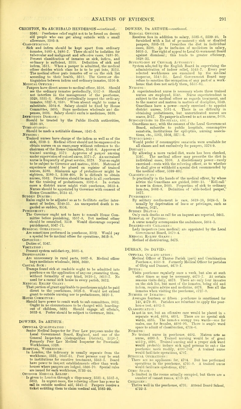 CRICHTON, Mr ARCHIBALD HE'!^T)'ER?,0'N-continued. 3503. Poorhouse l elief ought not to be forced on decent old people who can get along outside with a small allowance, 3505-9. Classification : Sick and infirm should be kept apart from ordinary inmates, 3483-4, 3486-7. There should bo isolation for tubercular and malignant and olfeiisive cases, 348S-95. Present classification of inmates as sick, infirm, and ordinary is sufficient, 3510. Definition of sick and infirm, 3511. When a pauper is admitted, the medical officer decides which class he is to be put into, 3512. The medical officer puts inmates ott' or on the sick list according to their health, 3513. The Goveriior dis- tinguishes between infirm and ordinary inmates, 3516-9. Medical Officer : Paupers have direct access to medical officer, 3526. Should see the ordinary inmates periodically, 3527-8. Should not interfere in the management of the poorhouse, 3529, 3531-3. Should [leriodically inspect the ordinary inmates, 3527-8, 3530. When absent ought to name a substitute, 3564-6. Salary should be fixed by House Committee, 3605. Buys medicines wholesale anil dis- penses, 3606. Salary should exclu le medicines, 3630. Infectious Disease : Should be treated by the Public Health authorities, 3536-40. TUBEKCULOSIS : Should be made a notifiable disease, 3541-5. Nursing : Trained nurses have charge of the infirm as well as of the sick, 3520-2. Medical officer should not be empowered to obtain nurses on an emer^^ency without reference to the chairman of the House Committee, 3546-8. Approves of trained nursing, 3572. Approves of pauiier nursing under supervision of trained nurse, 3573-7. An untrained nurse is frequently of great service, 3578. Nurses ought to be subject to Governor and matron, 3680. Matrons of experience should be placed on register of trained nurses, 3580. Minimum age jf probationer might be eighteen, 3580-1, 3.599-600. It is difficult to obtain nurses, 3582. Provision should be made in all jioorhouses for the training of probationers, 3592-6. In ci.'rtain cases a district nurse might visit poorhouse, 3622-4. Nurses should be appointed by Governor with consent of House Committee, 3634-41. Sudden Deaths: Rules ought to be adjusted so as to facilitate earlier inter- ment of bodies, 3549-55. An unexpected death is re- garded as sudden, 3556. Punishment : The Governor ought not to have to consult House Com- mittee before punishing, 3557-8. But medical officer should be consulted, 3559. Would discourage corporal punishment, 3567-71. Surgical Operations : Are sometimes performed in poorhouse, 3562. Would pay a special fee to medical officer for operations, 3625-9. Governor: Duties of, 3567. Visitation : Present system satisfactory, 3601-4. Dispensaries : Are unnecessary in rural parts, 3607-8. Medical officer buys medicines wholesale, 3606, 3609. Casual Sick : Tramps found sick at roadside ought to be admitted into poorhouse on the application of anyone presenting them, without formality of any kind, 3610-1, 3613-7. No need for a casual sick house in every parish, 3612. Medical Relief Grant : That portion of grant applicable to poorliouses might be paid direct to the jioorhouses, 3618-9. Would not extend grant to outside nursing nor to probationers, 3620-1. House Committee : Should have power to remit work to sub committees, 3632. Ought in no circumstances to be charged with boarding- out of children, 3632. Should engage all officials, 3633-4. Porter should be subject to Governor, 3634. DOWNES, Dr ARTHUR : Official Qualification : Senior Medical Inspector for Poor Law purposes under the Local Government Board, England, and one of the General Inspectors (Metropolitan District), 5526-7. Formerly Poor Law Medical Inspector for Provincial Workhouses, 5528. Hospital, W^oreihouse : In London, the infirmary is usually separate from the workhouse, 5531, 5643-51. Poor persons may be sent to institutions for curative treatment, 5563-5. Board have power to inspect establishments other than work- houses where paupers are lodged, 5566-70. Special rules are issued for each workhouse, 5f 33-44. Outdoor Medical Relief: Is given iii London through a dispensary, 5531-4, 5537-8, 5652. In urgent cases, the relieving officer has puwer to call in outside medical aid, 5541-2. Paupers receive a ticket entitling them to claim medical aid, 5585-93. DOWNES, Dr AUTHVR—co7iHnued. Medical Officer : Receives fees in addition to salary, 5535-6, 5539-40. Is furnished with a list of [leimanentiy sick or disabled paupers, 5585-93. I'rescribes the diet in individual cases, 5598. .^s to inclusion of meilioines in salary, 5603-5. Has right of ajipeal to Local Government Board against dismissal; this tends to greater efficiency, 5628-32. Sui'EKVI.sION BY CeNI'RAL Al'TIIORl rY : System adojited by the English Board in supervising the administration of indoor relief, 5.'i43-7. Every year selected workhouses are examined by the mcilical inspector, 554:5-52. Local Govornrricut Board may refuse to sanction the occupation of any part of a work- house that does not sati.sfy them, 5553-62. Nursing : A superintendent nurse is necessary where three trained nurses are employed, 5548. Nurse superintendent is subject to the medical officer as regards treatment, and to the master and matron in matters of discipline, 5549. Guardians have a power—rarely exercised—to appoint district nurses, 5581-4. There is no difficulty in obtaining probationers, but uncertificated nurses are scarce, 5617. No pauperis allowed to act as nurse, 5'n8. Subscriptions to Hospit.als, etc. : Guardians may, with the consent of the Local Government Board, subscribe to public hospitals, consumptive sanatoria, institutions for epileptics, nursing associa- tions, etc., 5563, 5566, 5571-6. TUBEROI'LOSIS : Would prefer if consumptive sanatoria were available for all classes and not exclusively for paupers, 5576-9. Dietary : By allowing a more varied diet, waste has been checked, 5597. The medical officer may prescribe the diet in individual cases, 5598. A discretionary power—rarely exercised—rests with the relieving officer, as to whether he shall give or withhold a special diet recommended by the medical officer, 5599-602. Classification : Is practically in the hands of the medical officer, by whose advice the Guardians are guided, 5609-13. 'Roll-call' is now in disuse, 5660. Proportion of sick to ordinary inmates, 5666-8. Definition of 'able-bodied pauper,' 5677. Punishment : By solitary confinement is rare, 5619-20, 5624-5. Is usually by deprivation of leave or privileges, such as tobacco, 5621. Sudden Deaths: Only such deaths as call for an inquest are reported, 5661. Removal of Paupers : A nurse usually accompanies the ambulance, 5664-5. Boarded-out Children : Lady inspectors (non medical) are appointed by the Local Government Board, 5670-4. Medical Ri'.lief Grani : Method of distributing, 5675. DURRAN, Dr DAVID: Official Quaufi'-ation : Medical Officer of Thurso Parish (part) and Combination Poorhou-.e, 4665-9. Formerly Medical Officer for parishes of Olrig and Dunnet, 4670-1. Duties : Visits poorhouse regularly once a week, but also at such other times as may be necessary, 4673-7. At certain seasons visits daily, 4673. There are only four inmates on the sick list, but most of the inmates, being old and infirm, require advice and medicine, 4678. Sees all the inmates when visiting the poorhouse, 4727-9. Number of Inmates : Averages fourteen or fifteen ■ poorhouse is sanctioned for 149, 4679-80. Parishes are reluctant to apply the poor- house test,-4682-3. Classification : Is not in use, but an offensive case would be placed in a separate ward, 4684, 4691. There are no special sick wards, 4685. The inmates occupy two wards—one for males, one for females, 4636-90. There is ample ward space to admit of classification, 4724-6. Nursing : No trained nurse in poorhouse, 4692, Matron acts as nurse, 4693-5. Trained nursing would be of great utility, 4696. Trained nursing and a proper sick ward would probably induce siek aged persons to enter the poorhouse more readily, 4696-703. A trained nurse would facilitate operations, 4707. Surgical Operations: There are no appliance., for, 4704. But has performed operations in the poorhouse, 4705-8, A trained nurse would facilitate operations, 4707. Cubic Space: Is limited in the rooms actually occupied, but there are a number of vacant rooms, 4710-23. Childuen: Thrive well in the poorhouse, 4731. Attend Board School, 4732-3.