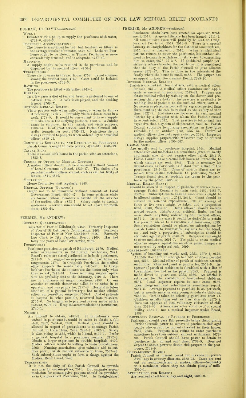 DURRAN, Dr bay ID—continued. Work : Inmates work a pump to supply the poorhouse with water, 4734-6, 4880-3. PooKHOXTSE Accommodation : The house is sanctioned for 149, but fourteen or fifteen is the average number of inmates, 4679-80. Latheron Poor- house ought to be closed, as Thurso Poorhouse is more conveniently situated, and is adequate, 4737-49. Medicines : A supply ought to be retained in Ihe poorhouse and be dispensed by the medical officer, 4750-7. Tuberculosis : There are no cases in the poorhouse, 4758. Is not common among the outdoor poor, 4759. Cases could be isolated in the poorhouse, 4762-3. Bathing: The poorhouse is fitted with baths, 4765-6. Dietary : In a few cases a diet of tea and bread is preferred to one of oatmeal, 4767-8. A cook is employed, and the cooking is good, 4769-71. Outdoor Medicai, Relief: Visits paupers only when called upon, or when he thinks it necessary, 4776-7. Prctbably visits a dozen cases in a week, 4778-9. It would be convenient to have a supply of medicines in the outlying parishes, 4780-2. A Jubilee nurse is employed in the parish, and visits paupers, 4783-94. Is of great service, and Parish Council sub- scribe towards her cost, 4785-93. Nutritious diet is always supplied to paujiers when ordered by tlie medical officer, 4819-21. Compulsory Removal to, and Detention in, Poorhouse : Parish Councils ought to have powers, 4795-818, 4865-79. Casual Sick: There is a casual sick house in the parish with an attendant, 4822-8. Tenure of Office of Medical Officer : A medical officer should not be dismissed without consent of Local Government Board, 4830-47. The duties of a parochial medical ofiicer are not such as call for fixity of tenure, 4844, 4849. Visitation : House Committee visit regularly, 4848. Medical Officer (Ouidoor) : Ought not to be removable without consent of Local Government Board, 4830-47. In some parishes clubs are formed, whose members subscribe for the services of the medical officer, 4853-7. Salary ought to exclude medicines ; a certain sum should be .set apart for medi- cines, 4859-64. FERRIER, Mr ANDREW: Official Qualification : Inspector of Poor of Edinburgh, 2469. Formerly Inspector of Poor of St Cuthbert's Combination, 2469. Formerly Inspector of Poor of New Monkland, 2469. Formerly Law Clerk to City Parochial Board, 2469. Has had forty-one years of Poor Law service, 2469. POORHOUSES : Poorhouse provision in parish of Edinburgh, 2470. Medical relief arrangements in Edinburgh poorhouses, 2471. Board's rules are strictly adhered to in both poorhouses, 2471-3. Can suggest no improvement in poorhouse ar- rangements, 2474. In Craigleitli Poorhouse the medical officer inspects the wards daily, 2475-81. In Craig- lockhart Poorhouse the inmates see the doctor only when they so ask, 2475-81. Cases requiring surgical opera- tion are probably sent to the infirmary, 2494-5. There are no aiipliances for major operations, 2496. On one occasion an outside doctor was called in to assist in an operation, and was paid a fee, 2497-8. Hospital is below standard of a general infirmary ; has neither clinical school nor consulting surgeons, 2500-1. Cost of patients in hospital is, when possible, recovered from relatives, 2705-6. No bargain as to payment is ever made with a patient, 2707-12. Hospital accommodation is insufficient, 2740-1. Nurses : Are difficult to obtain, 2482-3. If probationers were trained in poorhouse it would be easier to obtain a full .staff; 2482, 2484-6, 2488. Medical grant should be allowed in respect of probationers to encourage Parish Council to train them, 2482, 2486-7, 2502-9. Salary is £30, rising to £35, which is liberal, 2490-1. Prefer a general hospital to a poorhouse hospital, 2492-3. Obtain a larger experience in outside hospitals, 2499. Medical officers would be willing to train probationers, 2502. Nursing associations give valuable aid to out- door poor ; Parish Council subscribe to them, 2537-43. Such subscrijjtions ought to form a charge against the Medical Relief Grant, 2543. Tuberculosis : It is not the duty of the Parish Council to provide sanatoria for consumptives, 2510. But separate accom- modation for consumptive paupers should be provided, as in Craiglockhart Poorhouse, 2510. In Craiglockhart FERRIER, Mr A'NBRIS.W—continued. Poorhouse sheds have been erected for open-air treat ment, 2511. A special dietary has been framed, 2511-3. All consumptive cases will probably be sent to Craig- lockhart Poorhouse, 2514, 2516-8. There is a special laundry at Craiglockhart for the clothes of consumptives^ 2515, and a disinfector, 2516. When a phthisical patient rel'uses to enter the [)Oorhouse, his outdoor ali- ment is frequently withdrawn, with a view to compelling him to enter, 267 3, 2713-S. If phthisical pauper jier- sistently refuses to enter the poorhouse, it is considered' that the duty of the Parish Council to give aliment ceases, 2677-87. This is done in the interests of the- faniily where the house is small, 2688. The pauper has an appeal to Local Govt rnmeut Board, 2689-90. OuTDOoii Medical Relief: Parish is divided into ten districts, with a medical officer for each, 2519. A medical officer examines such appli- cants as are sent to poorhouse, 2519-21. Paupers caik obtain medical relief by waiting on the doctor and pre- senting their pay-ticket ; this practice is preferable to- sending lists of patients to the medical officer, 2521-31. No jjerson is jilaced on poor roll for a greater period than three months ; the case is revised at the expiry of that time, 2527-9. Medicines are dispensed in each medical district by a druggist with whom the Parish Council have contracted, 2532. That practice is better and less- expensive than a system of dispensaries, 2533-6. Parish Council subscribe to nursing associations, as they give valuable aid to outdoor poor, 2537-43. Tenure of medical officers does not require change, 2594. Inspector always supplies paupers with whatever may be ordered by the medical officer, 2595-607. Casual Sick: Are usually sent to poorhouse hospital, 2544. Medical attendance and medicines ai e sometimes given to needy applicants who do not require other relief, 2544-8. Parish Council have a casual sick-house at Portobello, to- which tramps are sent, 2544. This is necessary for urgent cases, as Portobello is distant from either of the poorhouses, 2519-52. Cases of serious illness are re- moved i'rom casual sick-house to poorhouse, 2551-2. Tramps found sick at roadside are taken to the poor- house by the police, 2608-17. Medical Relief Grant : Should be allowed in respect of probationer nurses to en- courage Parish Councils to train such, 2482, 2486-7r 2502-9. Subscriptions to nursing asso;'iations ought to be allowed against grant, 2543, 2633. Grant should be allowed on vouched expenditure ; but an average ot three or five years might be taken and a proportion fixed, 2630, 2635-48. Items allowed should include eerated waters, disinfectants, artificial limbs, beef-tea —in short, anything ordered by the medical officer, 2631-2. In some cases it would be desirable to retain the present rule as to maximum and minimum, 2639. Some restriction should be placed on subscriptions by Parish Council to infirmaries, asylums for the blind, etc., and only a proportion of subscription should be claimable against grant, 2649-59. Reciprocal rule ought to cover medicines, 2691-7. Fee paid to e.xtra medical officer in surgical operations on other parish paupers is not covered by reciprocal rule, 2699. Boarded-out Children : System of boarding out works well, 2553, 2570-1, 2576. At 15th May 1902 Edinburgh had 535 children boarded out, 2553. Medical officer of parish of residence attends on children when sick, and is paid a fee, 2553-9. In- spector of parish of residence is furnished with a list of the children boarded in his parish, 2553. Payment is made direct to guardians, 2553, 2560. An official is set apart for the visitation of boarded-out children,. 2561. Local inspector reports in some cases, 2562. Local clergyman and schoolmaster sometimes report, 2564-5. Average payment to guardian is 3s. per week, but is usually more for very young or delicate children, 2566-8. Care is taken in selecting guardians, 2569-71. Children usually turn out well in after-life, 2575-8. Does not approve of local voluntary visitation of chil- dren, 2579-83. A female inspector would be of no special utility, 2584-5 ; nor a medical inspector under Board,. 2586. Compulsory Removal of Paupers to Poorhouse : Parliament should pass Bill presently before them, giving Parish Councils power to remove to poorhouse sick aged people who cannot be properly treated in their homes, 2587, 2733. Paupers who refuse to enter poorhouse sometimes have their outdoor aliment withdrawn, 2673- 90. Parish Council should have power to detain in poorhouse the ' in and out' class, 2734-9. Does not expect to obtain power to detain sick paupers in the poor- house, 2738-9. Convalescent Homes : Parish Council at present board out invalids in private dwellings in country districts, 2588-93. Cases are sent out on recommendation of medical officer—frequently to a farmhouse, where they can obtain plenty of milk. 2590-1. Applications fok Relief : Are received at all hours, day and night, 2620-9.