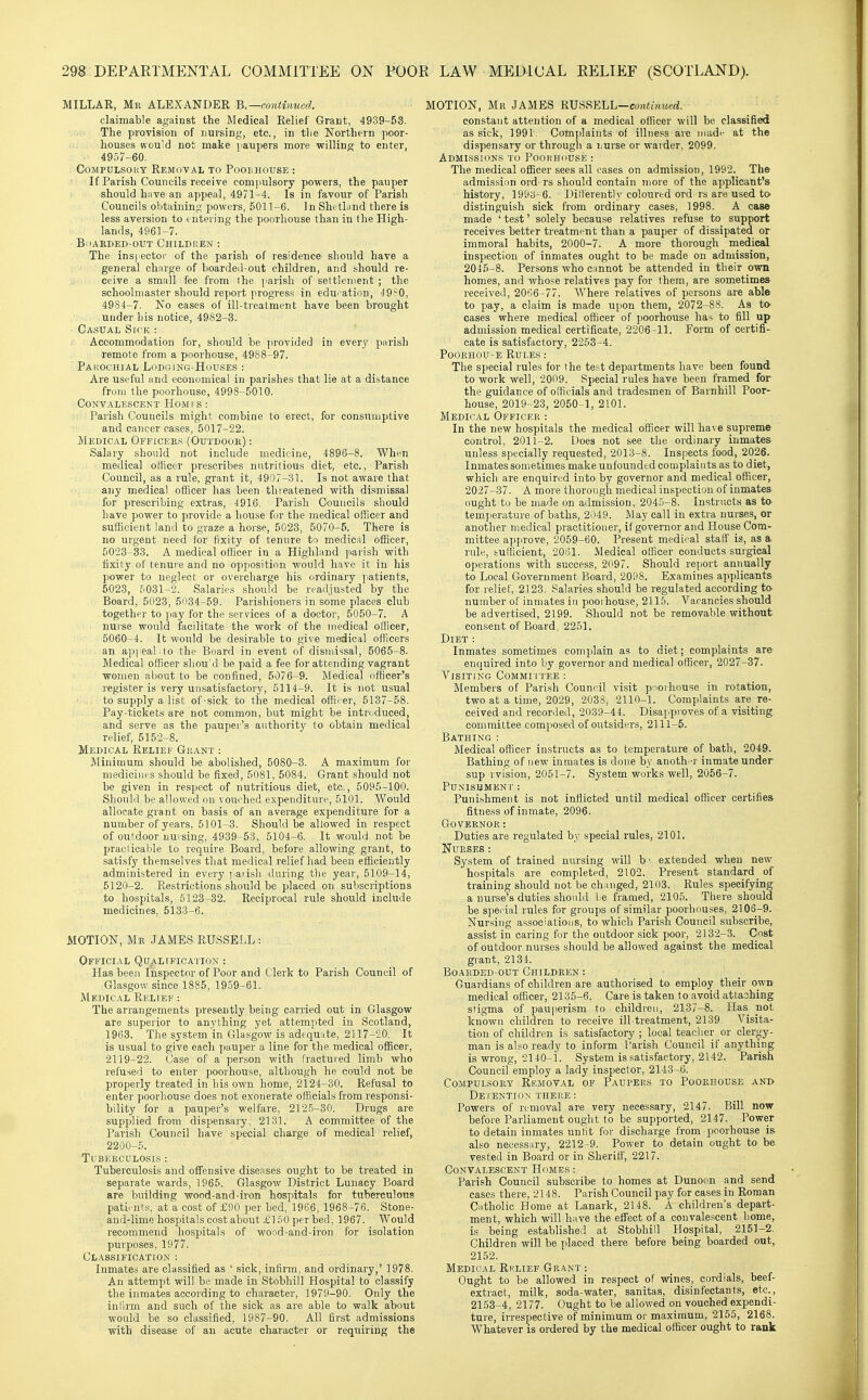 MILLAK, Mr ALEXANDER B.—conti7med. claimable against the Medical Relief Grant, 4939-53. The provision of nursing, etc., in tlie Northern poor- houses K'ou'd not make paupers more willing to enter, 4957-60. CoMPULsoi'.Y Removal to Poolhouse : If Parish Councils receive compulsory powers, the pauper should have an appeal, 4971-4. Is in favour of Parish Councils obtaining powers, 5011-6. In Shetland there is less aversion to mtering the poorhouse than in the High- lands, 4961-7. BiiAKDED-OUT CHILDREN : The insitector of the parish of residence should have a general charge of boardeil-out children, and should re- ceive a small fee from the parish of settlement ; the schoolmaster should report firogress in edu>>ation, 49?0, 4984-7. No cases of ill-treatment have been brought under his notice, 4982-3. Casual Sick : Accommodation for, should be ]irovided in every parish remote from a poorhouse, 4988-97. ■ PaI'.OCHIAL LODGlNG-HuUSES : Are useful and economical in parishes that lie at a distance from the poorhouse, 4998-5010. Convalescent Homi s : Parish Councils might combine to erect, for consumptive and cancer cases, 5017-22. Medical Officee.'* (Outdook) : Salary should not include medicine, 4896-8. When medical oiticer prescribes nutritious diet, etc.. Parish Council, as a rule, grant it, 4907-31. Is not aware that any medical officer has been thieatened with dismissal for prescribing extras, 4916. Parish Councils should have power to provide a house for the medical officer and sufficient land to graze a horse, 5023, 5070-5. There is no urgent need for fixity of tenure to medical officer, 5023-33. A medical officer in a Highland parish with fixity of tenure and no opposition would have it in his power to neglect or overcharge his ordinary patients, 5023, 5031-2. Salaries should be readjusted by the Board, 5023, 5034-59. Parishioners in some places club together to pay for the services of a doctor, 5050-7. A nurse would facilitate the work of the medical officer, 5060-4. It would be desirable to give medical officers an api cal to the Board in event of dismissal, 5065-8. Medical officer shou'd be paid a fee for attending vagrant women about to be confined, 5076-9. Medical officer's register is very unsatisfactory, 5114-9. It is not usual to supply a list of-sick to the medical officer, 5137-58. Pay-tickets are not common, but might be introduced, and serve as the pauper's authority to obtain medical relief, 5152-8. Medical Relief Guant : Minimum should be abolished, 5080-3. A maximum for medicines should be fixed, 5081, 5084. Grant should not be given in respect of nutritious diet, etc., 5095-100. Should be allowed on vouehed expenditure, 5101. Would allocate grant on basis of an average expenditure for a number of years, 5101-3. Should be allowed in respect of outdoor nursing, 4939-53, 5104-6. It would not be praclicable to require Board, before allowing grant, to satisfy themselves that medical relief had been efficiently administered in every yiaiish during the year, 5109-14, 5120-2. Restrictions should be placed on subscriptions to hospitals, 5123-32. Reciprocal rule should include medicines. 5133-6. MOTION, Me JAMES RUSSELL : Official Qualtfication ; Has been Inspector of Poor and Clerk to Parish Council of Glasgow since 1885, 1959-61. Medical Relief : The arrangements presently being carried out in Glasgow are superior to anything yet attempted in Scotland, 1963. The system in Glasgow is adequate, 2117-20. It is usual to give each pauper a line for the medical oflBcer, 2119-22. Case of a person with fractured limb who refused to enter poorhouse, although he could not be properly treated in his own home, 2124-30. Refusal to enter poorhouse does not exonerate officials fi'om responsi- bility for a pauper's welfare, 2125-30. Drugs are supjJied from dispensary, 2131. A committee of the Parish Council have special charge of medical relief, 2200-5. Tubeeculosis : Tuberculosis and offensive diseases ought to be treated in separate wards, 1965. Glasgow District Lunacy Board are building wood-and-iron hospitals for tuberculous patirnts, at a cost of £90 per bed, 1966, 1968-76. Stone- and-limo hospitals cost about iCliiO per bed, 1967. Would recommend hospitals of wood-and-iron for isolation purposes, 1977. Classification : Inmates are classified as ' sick, infirm, and ordinary,' 1978. An attempt will be made in Stobhill Hospital to classify the inmates according to character, 1979-90. Only the infirm and such of the sick as are able to walk about would be so classified, 1987-90. All first admissions with disease of an acute character or requiring the MOTION, Mr JAMES RUSSELL—co?iti?«<erf. constant attention of a medical officer will be classified as sick, 1991. Complaints of illness are madi- at the dispensary or through a ijurse or warder, 2099. AdMI.SSIONS to POOHIKIUSE : The medical officer sees all cases on admission, 19^2. The admission ord- rs should contain more of the a])plicant's history, 1993-6. Dillerently coloured ord rs are used to distinguish sick from ordinary cases, 1998. A case made ' test' solely because relatives refuse to support receives better treatment than a pauper of dissipated or immoral habits, 2000-7. A more thorough medical inspection of inmates ought to be made on admission, 2045-8. Persons who cannot be attended in their own homes, and whose relatives pay for them, are sometimea received, 20':'.6-77. Where relatives of persons are able to pay, a claim is made upon them, 2072-88. As to cases where medical officer of poorhouse has to fill up admission medical certificate, 2206-11. Form of certifi- cate is satisfactory, 2253-4. PooRHOU-E Rules: The special rules for t he test departments have been found to work well, 2009. Special rules have been framed for the guidance of officials and tradesmen of Barnhill Poor- house, 2019-23, 2050-1, 2101. Medical Officer : In the new hospitals the medical officer will have supreme control, 2011-2. Does not see the ordinary inmates unless specially requested, 2013-8. Inspects food, 2026. Inmates sometimes make unfounded complaints as to diet, which are enquired into by governor and medical officer, 2027-37. A more thorough medical inspection of inmates ought to be made on admission, 2045-8. Instructs as to temperature of baths, 2049. May call in extra nurses, or another medical practitioner, if governor and House Com- mittee ajijirove, 2059-60. Present medical start' is, as a rule, fcufficient, 2061. Medical officer conducts surgical operations with success, 2097. Should report annually to Local Government Board, 2098. Examines applicants for relief, 2123. Salaries should be regulated according to number of inmates in poorhouse, 2115. Vacancies should be advertised, 2199. Should not be removable without consent of Board, 2251. Diet : Inmates sometimes complain as to diet; complaints are enquired into by governor and medical officer, 2027-37. Visiting Commi itee : Members of Parish Council visit pnorhouse in rotation, two at a time, 2029, 2038, 2110-1. Complaints are re- ceived and recorded, 2039-44. Disapproves of a visiting committee composed of outsiders, 2111-5. Bathing : Medical officer instructs as to temperature of bath, 2049. Bathing of new inmates is done by anoth -r inmate under sup rvision, 2051-7. System works well, 2056-7. Punishment : Punishment is not inflicted until medical officer certifies fitness of inmate, 2096. Governor: Duties are regulated by special rules, 2101, Nurses : System of trained nursing will b' extended when new hospitals are completed, 2102. Present standard of training should not be changed, 2103. Rules specifying a nurse's duties shonkl Le framed, 2105. There should be speeial rules for groups of similar poorhouses, 2106-9. Nursing associations, to which Parish Council subscribe, assist in caring for the outdoor sick poor, 2132-3. Cost of outdoor nurses should be allowed against the medical gi-ant, 2134. BOAEDED-OUT CHILDREN : Guardians of children are authorised to employ their own medical officer, 2135-6. Care is taken to avoid attaihing stigma of pauperism to children, 2137-8. Has not known children to receive ill-treatment, 2139. Visita- tion of children is satisfactory ; local teacher or clergy- man is also ready to inform I'arish Council if anything is wrong, 2140-1. System is satisfactory, 2142. Parish Council employ a lady inspector, 2143-6. Compulsory Rkmoval of Paupers to Poorhouse and Detention there: Powers of removal are very necessary, 2147. Bill now before Parliament ought to be supported, 2147. Power to detain inmates unlit for discharge from poorhouse is also necessary, 2212-9. Power to detain ought to be vested in Board or in Sheriff, 2217. Convalescent Homes : Parish Council subscribe to homes at Dunoon and send cases there, 2148. Parish Council pay for cases in Roman Catholic Home at Lanark, 2148. A children's depart- ment, which will have the effect of a convalescent home, is being established at Stobhill Hospital, 2151-2. Children will be placed there before being boarded out, 2152. Medical Relief Geant : Ought to be allowed in respect of wines, cordials, beef- extracl, milk, soda-water, sanitas, disinfectants, etc., 2153-4, 2177. Ought to be allowed on vouched^expendi- ture, irrespective of minimum or maximum, 2155, 2168. Whatever is ordered by the medical officer ought to rank