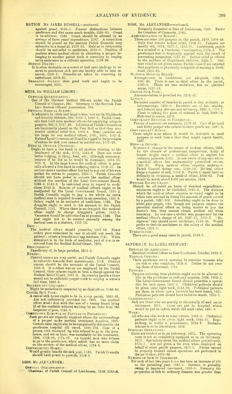 MOTION Me JAMES RUSSELL—co«i!m!(erf. against giaiit, 2156-7. Present distinctions between medicines and diet cause much trouble, 2158-6.T. Grant is insuHicient, 2166. Grant should be allowed on an averaf<c of three years'expenditure, 2167. A restriction should be placed on the amount Parish Councils may subscribe to a hospital, 2178-82. Rule as to reciprocity should be extended to medicines, 2183-8. Position of matters where medical officer in attending a pauper be- longing to another parish finds it necessary to employ extra assistance in a dilUcult operation, 2189-99. SUDDKN Deaths: It is often desirable on account of bad surr'^undings to re- move to poorhouse sick persons hardly able to bear re- moval, 2220-7. Precautions taken in removing by ambulance, 2228-50. Beabazon Society does good work and ought to be encouraged, 2255, MUIR, Dr WILLIAM LIMONT : Official Qualification : One of the Outdoor Medical Officers under the Parish Council of Glasgow, 992. Secretary to the Scottish Poor Law Medical Officers' Association, 993. Outdoor Medical Ri lief: Is adequate in cities and large towns, but not in Hi<;hlands and country districts, 995, lOoO-l, 1006-7. Parish Coun- cils find fault with medical officers for supplying jxtias to paupers, 995-6, 1017-28. I'elatives of Parish Councillors are improperly placed on the Poor Roll so that they may receive medical relief free, 1002-4. Some [larishes are too large for one medical officer, 1001, 1008, 1011-5. Rulesof Local Governmi-nt Board in regard to t he provision of extras for sick poor cannot be carried out, 1017-28. Medical Officer (Outdooe) : Ought to have a free hand in all matters relating to the treatment of the sick, 1016, 1044-6. Dare not order better lodging, ch thinf;, food, etc., although necessary, because if he did so he would be dismissed, 1016-24, 1031-8. In the large towns the medical officer is gene- rally allowed a free hand in ordering extras, 10-9-31. In certain cases a medical officer has had to pay out of his own pocket for extras to jiaupers, 1031-7. Parish Councils should not have power to remove the medical oflicer without the sanction of the Local Government Board, 1038-9, 1142-3. Is restricted even in regard to nu-di- cines, 1042-3. Salaries of medical officers ought to be readjusted by the Local Government Board, 1151-3. Parish Councils ought to pay a fee where an extra medical man is required to assist in an operation, 1154-9. Salary ought to be exclusive of medicines, 1160. The druggist ought to send in his account to the Parish Council, 1161. Where there is no druggist, the medical officer ought to charge druggist's prices, 1162-5. Vacancies should be advertised as at present, 1166. The post ought not to be rotated annually among the medical men in a district, 1167-73. Diet : The medical officer should prescribe, 1017-50. Never orders pure stimulant in case it should not reach the patient; orders a brandy-and-egg mixture, 1047. When stimulant is in the form of medicine, part of cost is re- covered from the Medical Relief Grant, 1050. DiSPliNSARIKS : Expediency of, in large parishes, lO.'il-S. Nurses : District nurses are very useful, and Parish Councils ought to subscribe towards their maintenance, 10;.6. District nurses should be the servants of the Parish Council, 1056-8. If outdoor nur>es are employed by the Parish Council, their salaries ought to Ibrm a charge against the Medical Relief Grant, 1061-2. In country parishes there would not be sufficient pauper-work to employ a nurse's full time, 1062-5. Boarded out Children : Might be periodically inspected by medical officer, 1066-80. Casual Sick Poor : A casual sick house ought to be in every parish, 1083-91. Are not sufficiently jirovided for, 1095. The medical officer would deal with the case of a tramp found lying ill at the roadside without waiting for an order from the inspector of poor, 1144-9. Compulsory Removal of Paupers to Poorhouse : Such powers are urgently required where the surroundings of a pauper make medical treatment hopeless, 1096. Certain cases ought also to be compulsorily detained in the poorhouse hospital till cured, 1096-102. Case of a person with fractured leg who refused to go to the poor- hou.se, and whose home was unsuitable for his treatment, 1096, 1103-38, 1174-87. .An injured man who refuses to go to the poorhouse, when asked, has no more claim on the services of the medical officer, 1174-5. Convalescent Homes : Would greatly benefit the sick poor, 1139. Parish Councils should have power to provide, 1140-1. ROSS, Mr ALEXANDER: Official Qualification : Chairman of Parish Council of Loclibroom, 5159, 5165-6, ROSS, Mr ALEXANDER—co?!^^^^^. Formerly Inspector of Poor of Loclibroom, 5160. Factor for Countess of Cromarty, 6162. Administrat'ion of Riclief : There are some 200 paupers in the parish, 5168, 5209-48. Only four receive indoor relief, 5169-71. Paupers are mostly oldj^ 5172, 5213-5, .'i222-31. Lochbroom [larish is a member ol a Poorhouse Combination, 5176-6. The poorhouses test is frequently applied witli the I'csult of preventing pauperism, 5177-81. Indoor relief is offered to the mothers of illegitimate chiklren, 5234-7. Out- door relief is not given unless Parish Council are satisfied that a]iplicaTit is physically incapable of earning a liveli- liood, ;i251-62. Ol tuoor Medical Relief : Arrangements in Loclibroom are adequate, 5182-4, 5187-96. There is one m dical olficer in the jiarish, 5185-6. There are two midwives, but no qualified nurse, 5217-21. Casual Sick Poor: Accommodation is provided for, 5238-47. Lunacy: Excessive number of lunatics in parish is due, probably, to intermarriage, 5263-6. Excessive use of tea, whisky, and tobacco may also account Ibr lunacy, 5267-9, 5275-7. Flour is taking the place of oatmeal as food, 5269-74. Fish-food is scarce, 5278. Compulsory Removal to Poorhou.se : Powers of removal are necessary, 5279-86. Case of an aged and filthy pauper who refuses to enter poorhouse, 5281-2. Convalescent Ho.mls: Cases might arise where it would be desirable to send paupers to such homes that they might regain health, 5287. Medical Officer : Is averse to change in the tenure of medical officers, 5288. In the absence of professional competition, fixity of tenure might cau-e a medical officer to neglect his ordinary patients, 5288. Is not aware of any case where a medical officer has unreasonably prescribed extras, 5289-93. When medical ollicer requires assistance, Pari,sh Council defray cost, 5329-32. Medical olficer keeps a register of sick, 5353-8. Parish Council have no difficulty in obtaining a medical officer, 5359-63. Post would be worth about £300 per annum, 5364. Medical Riclief Grant : Should be allocated on basis of vouched expenditure; minimum ought to be abolished, 5294-6. The distance which the medical officer requires to travel ought to be taken into account in fixing the amount of grant earned by a parish, 5297-306. Something ought to be done to assist poor people, who, though not paupers, require the parochial medical officer as, being unable to pay the doctor's fees, they cannot obtain medical aid when necessary. In one case a crofter was pauperised by the medical officer's charge of £6, 5307-17, 5333-7. 'Re- ciprocal' rule should cover medicines, 5318-20. Would prefer to include medicines in the salary of the medical officer, 5321-S. Tuberculosis : There are a good many cases in j)arish, 5343-7. SANDEM.AN, Dr LAURA STEWART : Official Qualification : Resident Jledical Officer in East Poorhou.se, Dundee, 1632-3. Medical Officer : Visits poorhouse every morning to examine inmates who are sick or w^ho complain, 1635-8. Duties do not over- laj< those of Governor, 1714. Phthisis : Paupers sutiering from phthisis ought not to be allowed to live in the poorhouse as ordinary inmates, 1639, 1652-5. The Local Government Board should prescribe a special diet for such cases, 1640-4. Phthisical patients should be given some light work, 1644-50. Phthisical patients are those in whose spuia tubercle has been found, 1651. Phthisical patients should have isolation wards, 1652-5, Classification : Sick are those who are acutely or chronically ill and under treatment, 1657. Cases are put in hospital which would be put in infirm wards did such exist, 1657-9. Work -. All who are able work to some extent, 1661-9. Phthisical patients ought to be given light work, 1644-50. Rope- picking is really a punishment, 1664-7. Brabazon scheme is to be introduced, 1669. Surgical Operations : Cases are treated as in an infirmary, 1672, The operating room is not so completely equipped as in an infirmary, 1673. Specialists assist the medical officer gratuitously, 1674-7. Are not given a fee even when employed on behalf of otiier parish paupers, 1678-9. Nurses cannot be properly trained unless operations are performed in the poorhouse, 1679-80. Number of Sick in Poorhouse : For each of last two years tlieie has been an increase of 400 on the preceding year, 1681-2. Increase is probably owing to improved treatment, 1683-6. Formerly the proportion of sick to ordinary inmates was greater than