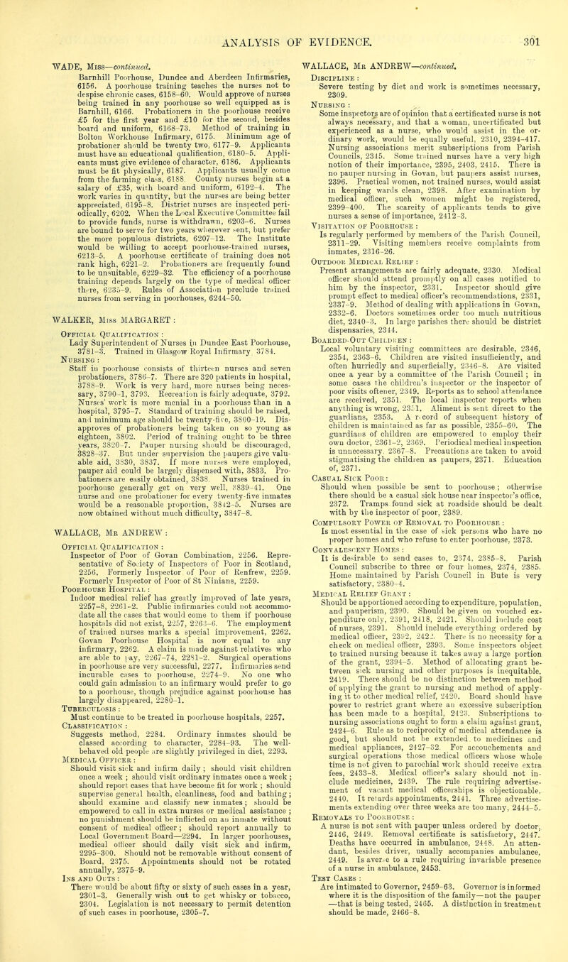 WADE, Miss—continued. Barnhill Poorhouse, Dundee and Aberdeen Infirmaries, 6156. A poorhouse training teaches the nurses not to despise chronic cases, 6158-60. Would approve of nurses being trained in any poorhouse so well equipped as is Barnhill, 6166. Probationers in the poorhouse receive £5 for the first year and £10 for the second, besides board and uniform, 6168-73. Method of training in Bolton Workhouse Infirmary, 6175. Minimum age of probationer shnuld be twenty two, 6177-9. Applicants must have an educational qualification, 6180-6. Appli- cants must give evidence of character, 6186. Apiilicants must be fit physically, 6187. Applicants usually come from the farming class, 6188. County nurses begin at a salary of £35, with board and uniform, 6192-4. The work varies in quantity, but the nurses are being better appreciated, 6195-8. District nurses are inspected peri- odically, 6202. When the Lncal Executive Committee fail to provide funds, nurse is withdrawn, 6203-6. Nurses are bound to serve for two years wherever sent, but prefer the more populous districts, 6207-12. The Institute would be willing to accept poorhouse-trained nurses, 6213-5. A poorhouse certiiicate of training does not rank high, 6221-2. Probntioners are frequently found to be unsuitable, 6229-32. The efficiency of a poorhouse training depends largely on the type of medical officer thi-re, 6235-9. Rules of Associatiun preclude trained nurses from serving in poorhouses, 6244-60. WALKER, Mrss MARGARET : Official Qualification : Lady Superintendent of Nurses in Dundee East Poorhouse, 3781-3. Trained in Glasgow Royal Infirmary 3784. NUKSING : Staff in pourhouse consists of thirteen nurses and seven probationers, 3786-7. There are 320 patients in hospital, 3788-9. Work is very hard, more nurses being neces- sary, 3790-1, 3793. Recreation is fairly adequate, 3792. Nurses' work is more menial in a poorhouse than in a hospital, 3795-7. Standard of training should be raised, and minimum age should be twenty-five, 3800-19. Dis- approves of probationers being taken on so young as eighteen, 3802. Period of training ought to be three years, 3820-7. Pauper nursing should be discouraged. 3828-37. But under supervision the paupers give valu- able aid, 3830, 3837. If more nurses were employed, pauper aid could be largely dispensed with, 3833. Pro- bationers are easily obtained, 3838. Nurses trained in poorhouse generally get on very well, ;-^839-41. One nurse and one probationer for every twenty-five inmates would be a reasonable proportion, 3842-6. Nurses are now obtained without much difficulty, 3847-8. WALLACE, Mk ANDREW : Official Qualification : Inspector of Poor of Govan Combination, 2256. Repre- sentative of Soi-iety of Inspectors of Poor in Scotland, 2256. Formerly Inspector of Poor of Renfrew, 2259. Formerly Inspector of Poor of St Ninians, 2259. POOPvHOUSE HoSriTAL : Indoor medical relief has greatly improved of late year.s, 2257-8, 2261-2. Public infirmaries could not accommo- date all the cases that would come to them if poorhouse ho.spit;ils did not exist, 22.'i7, 226 i-fi. The employment of trained nurses marks a special improvement, 2262. Govan Poorhouse Hospital is now equal to any infirmary, 22t32. A claim is made against relatives who are able to i^ay, 2267-74, 2281-2. Surgical operations in poorhouse are very successful, 2277. Infirmaries send incurable cases to poorhouse, 2274-9. No one who could gain adiuission to an infirmary would prefer to go to a poorhouse, though prejudice against poorhouse has largely disappeared, 2280-1. Tuberculosis : Must continue to be treated in poorhouse hospitals, 2267. Classification : Suggests method, 2284. Ordinary inmates should be classed according to character, 2284-93. The well- behaved old people are slightly privileged in diet, 2293. Medical Officer : Should visit sick and infirm daily ; should visit children once a week ; should visit ordinary inmates once a week ; should report cases that have become fit for work ; should supervise general health, cleanliness, food and bathing ; should examine and classify new inmates ; should be empowered to call in extra nurses or medical assistance ; no punishment should be inflicted on an inmate without consent of medical officer ; should report annually to Local Government Board—2294. In larger poorhouses, medical oHicer should daily visit sick and infirm, 2295-300. Should not be removable without consent of Board, 2375. Appointments should not be rotated annually, 2375-9. Ins and Oi'ts : There would be about fifty or sixty of such cases in a year, 2301-3. Generally wish out to get whisky or tobacco, 2304. Legislation is not necessary to permit detention of such cases in poorhouse, 2305-7. WALLACE, Mr ANDREW—conimzwA Discipline : Severe testing by diet and work is sometimes necessary, 2309. Nursing : Some inspectors are of opinion that a certificated nurse is not always necessary, and that a woman, uncertificated but experienced as a nurse, who would assist in the or- dinary work, would be equally useful, 2310, 2394-417. Nursing associations merit subscriptions from Parish Councils, 2346. Some trained nurses have a very high notion of their importance, 2395, 2403, 2415. There is no pauper nursing in Govan, liut paujiers assist nurses, 2396. Practical women, not trained nurses, would assist in keeping wards clean, 2398. After examination by medical officer, such women might be registered, 2399-400. The scarcity of applicants tends to give nurses a sense of importance, 2412-3. Visitation^ of Poorhouse : Is regularly performed by members of the Parish Council, 2311-29. Visiting members receive comjjlaints from inmates, 2316-26. Outdoor Medical Relief : Present arrangements are fairly adequate, 2330. iledical officer should attend promptly on all cases notified to him by the inspector, 2331. Inspector should give prompt effect to medical officer's recommendations, 2331, 2337-9. Method of dealing with applications in Govan, 2332-6. Doctors sometimes order too much nutritious diet, 2340-3. In large parishes there should be district dispensaries, 2344. Boarded-Out Chii.di;en : Local voluntary visiting committees are desirable, 2346, 2354, 2363-6. Children are visited insufficiently, and often hurriedly and superficially, 2346-8. Are visited once a year by a committee of ihe Parish Council ; in some cases the children's inspector or the inspector of poor visits oftener, 2349. Reports as to school attendance are received, 2351, The local inspector reports when anything is wrong, 23^1. Aliment is sent direct to the guardians, 2353. A r. cord of subsequent history of children is maintained as far as possible, 2355-60. The guardians of children are empowered to em])loy their own doctor, 2361-2, 2369. Periodical medical inspection is unnecessary. 2367-8. Precautions are taken to avoid stigmatising the children as paupers, 2371. Education of, 2371. Casual Sick Poor: Should when possible be sent to poorhouse ; otherwise there should be a casual sick house near inspector's office, 2372. Tramps found sick at roadside should be dealt with by the inspector of poor, 2389. Compulsory Power of Removal to Poorhouse : Is most essential in the case of .sick persons who have no proper homes and who refuse to enter poorhouse, 2373. Convalescent Homes : It is desirable to send cases to, 2374, 2385-8. Parish Council subscribe to three or four homes, 2374, 2385. Home maintained by Parish Council in Bute is very satisfactory, 2380-4. Medical Relief Grant : Should be apportioned according to expenditure, population, and pauperism, 2390. Should be given on vouched ex- penditure only, 2391, 2418, 2421. Should include cost of nurses, 2391. Should include everything ordered by medical officer, 23^2, 242-'. There is no necessity for a check on medical officer, 2393. Some inspectors object to trained nursing because it takes away a large portion of the grant, 2394-6. Method of allocating grant be- tween sick nursing and other purposes is inequitable, 2419. There should be no distinction between method of applying the grant to nursing and method of apply- ing it to other medical relief, 2420. Board should have power to restrict grant where an excessive subscription has been made to a hospital, 2423. Subscriptions to nursing associations ought to form a claim against grant, 2424-6. Rule as to reciprocity of medical attendance is good, but should not be extended to medicines and medical appliances, 2427-32. For accouchements and surgical operations those medical officers whose whole time is nut given to parochial woik should receive extra fees, 2433-8. iledical officer's salary should not in- clude medicines, 2439. The rule requiring advertise- ment of vacant medical officerships is objectionable, 2440. It retards appointments, 2441. Three advertise- ments extending over three weeks are too many, 2444-5. Removals to Poorhouse : A nurse is not sent with pauper unless ordered by doctor, 2446, 2449. Removal certificate is satisfactory, 24471 Deaths have occurred in ambulance, 2448. An atten- dant, besides driver, usually accompanies ambulance, 2449. Is aver.-e to a rule requiring invariable presence of a nurse in ambulance, 2453. Test Cases : Are intimated to Governor, 2459-63. Governor is informed where it is the disposition of the family—not the pauper —that is being tested, 2466. A distinction iu treatment should be made, 2466-8.