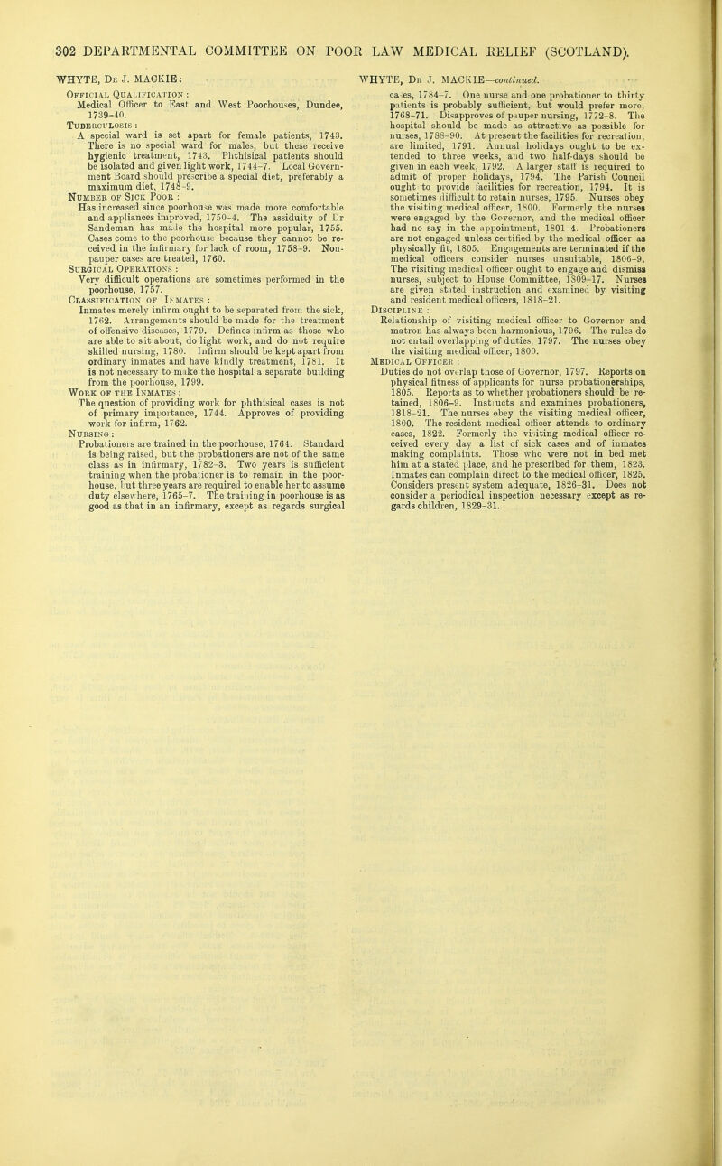 WHYTE, Br J. MAGKIE : Official Qualification : Medical Officer to East and West Poorhou^es, Dundee, 17-39-40. Tuberculosis ; A special ward is set apart for female patients, 1743. There is no special ward for males, but these receive hygienic treatment, 1743. Phthisical patients should be isolated and given light work, 1744-7. Local Govern- ment Board should prescribe a special diet, preferably a maximum diet, 1748-9, NuMBEE OF Sick Poor : Has increased since poorhouse was made more comfortable and appliances improved, 1750-4. The assiduity of Dr Sandeman has made the hospital more popular, 1755. Cases come to the poorhouse because they cannot be re- ceived in the infirmary for lack of room, 1758-9. Non- pauper cases are treated, 1760. Surgical Operations : Very difficult operations are sometimes performed in the poorhouse, 1757. Classification of Inmates: Inmates merely infirm ought to be separated from the sick, 1762. Arrangements should be made for the treatment of offensive diseases, 1779. Defines infirm as those who are able to sit about, do light work, and do not require skilled nursing, 1780. Infirm should be kept apart from ordinary inmates and have kindly treatment, 1781. It is not necessary to make the hospital a separate building from the poorhouse, 1799. Work of the Inmate.s : The question of providing work for phthisical cases is not of primary importance, 1744. Approves of providing work for infirm, 1762. Nursing : Probationers are trained in the poorhouse, 1761. Standard is being raised, but the probationers are not of the same class as in infirmary, 1782-3. Two years is sufficient training when the probationer is to remain in the poor- house, but three years are required to enable her to assume duty elsewhere, 1765-7. The training in poorhouse is as good as that in an infirmary, except as regards surgical WHYTE, Dr J. MACKIE—continued. ca.es, 1784-7. One nurse and one probationer to thirty patients is probably sufficient, but would prefer more, 1768-71. Disapproves of pauper nursing, 17 72-8. The hospital should be made as attractive as possible for nurses, 1788-90. At present the facilities for recreation, are limited, 1791. Annual holidays ought to be ex- tended to tliree weeks, and two half-days should be given in each week, 1792. A larger start' is required to admit of proper holidays, 1794. The Parish Council ought to provide facilities for recreation, 1794. It is sometimes difficult to retain nurses, 1795. Nurses obey the visiting medical officer, 1800. Formerly tlie nurses were engaged by the Governor, and the medical officer had no say in the appointment, 1801-4. Probationers are not engaged unless certified by the medical officer as physically fit, 1805. Engagements are terminated if the medical officers consider nurses unsuitable, 1806-9, The visiting medical officer ought to engage and dismiss nurses, subject to House Committee, 1309-17. Nurses are given stated instruction and examined by visiting and resident medical officers, 1818-21. Discipline : Relationship of visiting medical officer to Governor and matron has always been harmonious, 1796. The rules do not entail overlapping of duties, 1797. The nur.ses obey the visiting medical officer, 1800. Medical Officer : Duties do not overlap those of Governor, 1797. Reports on physical fitness of applicants for nurse probationerships, 1805. Reports as to whether probationers should be re- tained, 1806-9. Instiuots and examines probationers, 1818-21. The nurses obey the visiting medical officer, 1800. The resident medical officer attends to ordinary cases, 1822. Formerly the visiting medical oflicer re- ceived every day a list of sick cases and of inmates making complaints. Those who were not in bed met him at a stated place, and he prescribed for them, 1823. Inmates can complain direct to the medical officer, 1825. Considers present system adequate, 1826-31, Does not consider a periodical inspection necessary except as re- gards children, 1829-31.