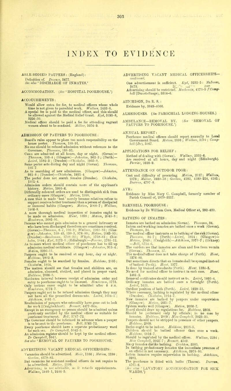 INDEX TO EVIDENCE ABLE-BODIED PAUPERS: (England): Definition of. Downcs, 5677. See also ' DISCHARGE OF INMATES.' ACCOMMODATION. {See ' HOSPITAL POORHOUSE.') ACCOUCHE MENTS : Would allow extra fee for, to medical officers whose whole time is not given to parochial work. Wallace, 2433-8. A special fee is paid to the medical officer, and this should be allowed against the Medical Relief Grant. Kyd, 3195-8, 3226-30. Medical officer should be paid a fee for attending vagrant women about to be confined. Millar, 5076-9. ADMISSION OF PAUPERS TO POORHOUSE : Board's rules appear to place too much responsibility on the house porter. Thomson, 188-91. No one should be refused admission without reference to the Governor. Thomson, 188-91. Cases are admitted at all hours, day or night. (Govan)— Thomson, 193-4 ; {G\a,sgovf)-Johnston, 962-3 ; (Perth)— Laird, 1582-3 ; [Vim\dL&e)—Chishohn, 1935-8. Same porter acts daring day and night (Govan). Thomson, 195-7. As to searching of new admissions. (Glasgow)—Johnston, 981-8 ; (Dundee)—CAisAo/m, 1931-4. The porter does not search females (Dundee). Chisholm, 19S2-4. Admission orders should contain more of the applicant's history. Motion, 1993-6. Differently coloured orders are used to distinguish sick from ordinary cases (Glasgow). Motion, 1998. A case that is made ' test' merely because relatives refuse to support receives better treatment than a person of dissipated or immoral habits (Glasgow). Motion, 2000-7 ; Wallace, 2466-8. A more thorough medical inspection of inmates ought to be made on admission. Hunt, 1358 ; Motion, 2045-8 ; Henderson, 3685-91. Persons who cannot gain admission to a general infirmary or who have been discharged therefrom are sometimes received. {fio-^&w)—Thomson, 6-7, 106-9; Wallace, 2263-83; (Glas- gn^)—Johnston, 538-45, 550-5, 978-80; Motion, 2065-95; (D\\nd^e.)—Sandeman, 1728-3-2; Whi/te, 1758-61; Chis- holm, 1S44; Kijd, 3273-9 ; (Edinburgh)—i^'f/-r/er, 2705-12. As to cases where medical ottieer of poorhouse has to fill up admission medical certificate. (Glasgow)—i/o7(?is^o«, 913-4; Motion, 2206-11. Paupers ought to be received at any hour, day or night. Htldanc, 2802-3. Females ought to be searched by females. Haldane, 2605 ; Chisholm, 1934. The matron should see that females and children are, on admission, cleansed, clothed, and placed in proper ward. Haldane, 2806-8. Maximum interval between receipt of admission order and entry to poorhouse ought to be lessened. Henderson, 3773. Only serious cases ought to be admitteJ after 8 p.m. Hcnilcrson, 3773-7. Paupers ought not to be refused admission though they may not have all the prescribed documents. Laird, 1604-5 ; Aitchison, 4001-3. Readmission of paupers who ostensibly have gone out to look for woik (Craiglockhart). Bennett, 4477-84A. Except in an emergency no ])erson should be admitted unless previously certified by the medical officer as suitable for poorhouse treatment. Bell, 6747-72. The Governor should be informed in advance when a pauper is to be sent to thp poorhouse. Bell, 5763-72. Every poorhouse should have a separate probationary ward for each sex. Dr Camphell, 5942-3. An admission register should be kept by the medical officer. Dr Camphell, 5943. See also ' REMOVAL OF PAUPERS TO POORHOUSE.' ADVERTISING VACANT MEDICAL OFFICERSHIPS : Vacancies should be advertised. Mnir, 1166 ; Motion, 2199 ; Gnrdon, 4379-82. _ But vacancies for assistant medical officers do not require to be advertised. Motion, 2199. Advertising is not advisable, as it retards appointments. Wallace2440-1, 2444-5. ADVERTISING VACANT MEDICAL OFFICERSHIPS— contin ned. One advertisement is sufficient. Kyd, 3232-5 : Mclnnes, 3473. ^'^^ Advertising should be restricted. Mackenzie, 4173-5 J Camp- hell (Dunstaflnage), 5514-6. AITCHISON, Dr R. S. : Evidence by, 3849-4066. ALMSHOUSES. (S-es PAROCHIAL LODGING-HOUSES.) AMBULANCE—REMOVAL BY. [See 'REMOVAL OF PAUPERS TO POORHOUSE.') ANNUAL REPORT: Poorhouse medical officers should report annually to Local Government Board. Motion, 2098 ; Wallace, 2294 ; Camp- hell [Dr), 5967. APPLICATIONS FOR RELIEF : Method of dealing with (Govan). Wallace, 2332-6. Are received at all hours, day and night (Edinburgh). Ferrier, 2620-9. ATTENDANCE ON OUTDOOR POOR: Cost and difficulty of procuring. Motion, 2127; Wallact, 2373 ; Millar, 4939-58 ; Gordon, 4182, 4189-224, 4241; Burran, 4797-8. AYR: Evidence by iliss Mary C. Campbell, formerly member of Parish Council of, 2979-3117. BARNHILL POORHOUSE: Evidence by Dr William Core, Medical Officer at, 292-489. BATHING OF INMATES : Inmates are bathed on admission (Govan). Thomson, 34. Infirm and working inmates are bathed once a week (Govan). Thomson, 34. The medical officer instructs as to bathing of the sick (Govan). Thomson, 34-7 ; (Perth)—i«i>f/, 1624 ; (Glasgow)— Motion, 2049 ; {Cra.ig\nt\i)—Aitchison, 3973-7 ; (Orkney) —Bell, 5714-6. The warders see that inmates are clean and free from vermin (Govan). Thomson, 37. The medical'officer does not take charge of (Perth). Hunt, 1376-80. But sometimes directs that an inmate shall be sponged instead of bathed (Perth). Hunt, 1377. Is done by trained attendants (Perth). Hunt. 1384-5. No need for medical officer to instruct in each case. Hunt, 1381-2. Removal certificates should instruct as to. Laird, 1603-4. Ordinary inmates are bathed once a fortnight (Perth), Laird, 1623. Outdoor position of bath (Perth). Laird, 1629-31. Where necessary, bathing is regulated by the medical officer (Dundee). Chisholm, 1914-7. New inmates are bathed by paupers under supervision (Glasgow). Motirjn, 2051-7. System works well (Glasgow). Motion, 2056-7. Board should draw up regulations for. Haldane, 2809. Should be jierformed only by officials; in no case by inmates. Haldane, 2809 ; Miss Camphell, 3023-33. Paupers should not be stripped in presence of other paupers Haldane, 2809. Baths ought to be indoor. Haldane, 2813-5. Cliildren sh'juld be bathed oftener than once a week. Haldane, 2816-7. Should be regulated by the medical officer. Wallace, 2294 ; Miss Camphell, 3025-7 ; Bennett, 4549. Many inmates dislike bathing. Crichton, 3503. In bathing probationary inmates the immediate presence of an official is not necessary. Aitchison, 3978-80. Infirm inmates require supervision in bathing. Aitchison, 3981. The poorhouse is fitted with baths (Thurso). Durran, 4765-6. [See also ' LAVATORY ACCOMMODATION FOR SICK WARDS.')