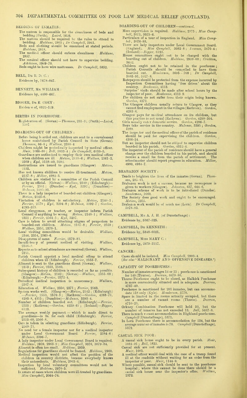 BEDDING OF I2sMATES: The matron is resjioiisible for the cleauliiiess of beds and bedding (I'erth). Laird, 16-2Q. The matron should be required by the rules to attend to bedding. Haldane, 2805 ; Vr Camphell, 5941. Beds and clothing should be examined at stated periods. Haldane, 2818. The medicil officer should enforce cleanliness Haldane, 2857. The medical officer should not have to supervise bedding. Aitchison, 3969-70. Beds ought to have wire mattresses. Dr Camphell, 5852. BELL, Dk B. D. C. : Evidence by, 5678-847. BENNETT, Mr WILLIAM : Evidence by, 4400-667. BIGGER, Dr E. COEY : Eviden- e of, 602-2-1-29. BIRTHS IN POORHOUSE : Ri.-gistratiou of. (Govan)—Thomson, 2^1; (Perth)—Laird, 1597. BOARDING-OUT OF CHILDREN : Before being b iarded out, children are sent to a convalescent home maintained by Parish Council in Bute (Govan). Thomson, 86-8 ; JFallace, 2380-4. Children might be periodically inspected by medical officer. Muir, 1066-80 ; Bell, 5833-4 ; Dr Campbell, 6010-5. Guardians are authoiised to employ their own medical officer when children are ill. Motion, 213.5-6 ; Wallace, 2361-2, 2369 ; Kyd, 3138-40, 3292. Instructions are issued to guardians (Glasgow). Motion, 2135. Has not known children to receive ill-treatment. Motion, 2137-8 ; Millar, 4982-3. Children are visited by a committee of the Parish Council or by an of&eial. (Govan)—?ra?Z««, 2349 ; (Edinburgh)— Ferrier, 2561 ; (Dundee) — Kyd, 3292 ; (Dumfries)— Mcbmes, 338o-91. There is a lady inspector of boarded-out children (Glasgow). Motion, 2143-6. Visitation of children is satisfactory. Motion, 2140-1 ; Ferrier, 2579 ; Kyd, 3294-8 ; Mclnnes, 3392-7 ; Gordon, 4293-315. Local clergyman, or teacher, or inspector inform Parish Council if anything be wrong. Motion, 2140-1 ; Wallace, 2351 ; Ferrier, 2564-5 ; Kyd, 3297. Care is taken to avoid attaching stigma of pauperism to boarded-out children. Motion, 2137-8 ; Farrier, 2559 ; Wallace, 2353, 2370-1. Xocal visiting committees would be desirable. Wallace, 2346, 2354, 2363-6. Disai)proves of same. Ferrier, 2579-83. Insufficiency of present method of visiting. Wallace, 2346-ri. Reports as to school attendance are received (Govan). Wallace, 2351. Parish Council appoint a local medical officer to attend children when ill (Edinburgh). Ferrier, 2553-7. .Aliment is sent to the guardians direct (Govan). Wallace, 2353 ; Ferrier, 2553, 2560. .Subsequent history of children is recorded as far as possible. (Glasgow)—i/o«i07i, 2142; {Goy-m)—Wallace, 2355-60; (Edinburgh)—J'grrM?', 2572-4. Periodical medical inspection is unnecessary. Wallace, 2367-8. Education of. Wallace, 2350, 2371 ; Ferrier, 2563. System works well. (Glasgow)—Motion, 2142 ; (Edinburgh) —Ferrier, 2553, 2570-8 ; (Rathven)—fforrfe);, 4268-71, 4293-8, 4315 ; (Dumfries)—3393-4. Number of children boarded out. (Edinburgh)—i^«rri«r, 2553 ; (Rathven)—ffortZow, 4259-6) ; (Ireland)—5%er, 6123. The average weekly payment — which is made direct to guardians—is 3s. for each child (Edinburgh). Ferrier, 2553-60, 2566-8. Care is taken in selecting guardians (Edinburgh). Ferrier, 2569-71. No need for a female inspector nor for a medical inspector under Local Government Board. Ferrier, 2584-6 : Mclnnes, 3396-7. A lady inspector under Local Government Board is required. Haldane, 2959, 2963-9 ; Miss Camphell, 3076, 3079-84. Aliment is often too small. Haldane, 2959. Regulations for guardians should be framed. Haldane, 2960. Medical inspection would not affect the position of the children in country districts, because everybody knows their antecedents. Haldane, 2963-6. Inspection by local voluntary committees would not be sufficient. Haldane, 2970-5. Is aware of cases where children were ill-treated by guardians. Miss Cam-pbell, 3064-76. BOARDING-OUT OF GB.lhli'R'm—continued. More supervision is required. Haldane, 2975 ; Miss Camp- hell, 3071, 3075-6. Particulars of a tour of inspection in England. Miss Camp- bel', 3076-88. There are lady inspectors under Local Government Board. (Kngland). Miss Camphell, 3082-8; l oiones, 5670-4; (Ireland)—Bigijer, 6122. House committees ought not to be charged with the boarding out of children. Haldane, 2959-60 ; Crichton, 3632. Children ought not to be retained in the poorhouse ; Parish Councils should be comiielled to have them boarded out. Henderson, 3695 - 708 ; Dr Camphell, 5885-91, 5927-8. Ratepayers should be protected from the expense incurred by Inspection Committees having 'free drives' about the country. Mackenzie, 4113. 'Surprise' visits should be made after school hours by the inspector of poor. Mackenzie, 4113-9. The children do not sutler from their origin being known. Cordon, 4272. The Glasgow children usually return to Glasgow, as they cannot find employment in the villages (Rathven). Gordon, 4283-6. Glasgow pays for medical attendance on its children, but this practice is not usual (Rathven). Gordon, 4299-304. Girls usually enter domestic service. Gordon, 4286-7. Boys take service in the country. Mclnnes, 3395 ; Gordon, 4288. The inspector and the medical officer of the parish of residence should be paid for supervising the children. Gordon, 4306-14. But an inspector should not be obliged to supervise children boarded in his parish. Gordon, 4312-4. The inspector of the parish of residence should have a general charge over the children boarded in his parish, and should receive a small fee from the parish of settlement. The schoolmaster should report progress in education. Millar, 4980, 4984-7. BRABAZON SOCIETY: Tends to brighten the lives of the inmates (Govan). Thom- son, 285-91. Brabazon work is not a success, because no recompense is given to workers (Glasgow). Johnston, 637, 644-6. Brabazon scheme of work is to be introduced (Dundee). Sandeman, 1669. The Society does good work and ought to be encouraged. Motion, 2255. Brabazon work would be of much use (Lorn). Dr Campbell, 6878-83. CAMPBELL, Mr A. J. H. (of DunstaHnage) : Evidence by, 5367-525. CAMPBELL, Db, KENNETH: Evidence by, 5848-6021. CAMPBELL, Miss MARY C. : Evidence by, 2979-3117. CANCER; Cases should be isolated. Miss Camphell, 2993-4. {See also ' MALIGNANT AND OFFENSIVE DISEASES.') CAPACITY OF POORHOUSES : Number of inmates averages 14 or 15 ; poorhouse is sanctioned for 149 (Thurso). Durran, 4679-80. Thurso Poorhouse ought to be closed, as Halkirk Poorhouse is more conveniently situated and is adequate. Durran, 4737-49. Poorhouse is sanctioned for 201 inmates, but can accommo- date 158 only (Kyle). Henderson, 3770. Space is limited in the rooms actually occupied, but there are a number of vacant rooms (Thurso). Durran, 4710-23. Orkney Combination Poorhouse will hold 50, but the number of inmates has not exceeded 13. Bell, 5687-8. There is much vacant accommodation in Highland poorhouses. Cftm^'^e/^ (Dunstafthage), 5371. In Lorn Poorhouse there is accommodation for 234, but the average number of inmates is 78. Campbell (Dunstaffnage), 5372. CASUAL SICK POOR: A casual sick house ought to be in every parish. Muir, 1084-91 ; Bell, 5835. Casual sick are not sufficiently provided for at present. Muir, 1095. A medical officer would deal with the case of a tramp found ill at the roadside without waiting for an order from the inspector of poor. Muir, 1144-9. Where possible, casual sick should be sent to the poorhouse hospital ; where this cannot be done there should be a casual sick house near the inspector's office. Wallace, 2372.