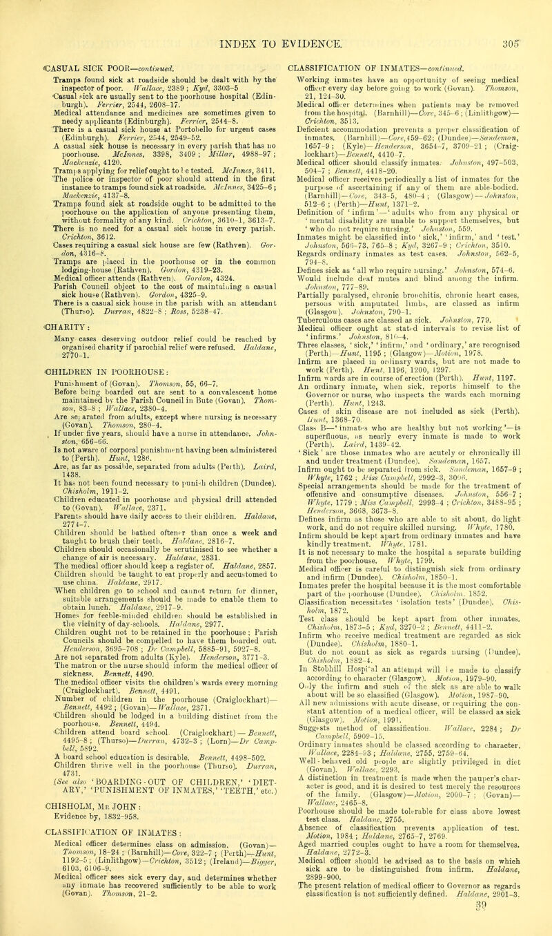 CASUAL SICK TOOR—continued. Tramps found sick at roadside should be dealt with by the inspector of poor. Wallace, 2389 ; Kyd, 3303-5 Casual sick are usually sent to the poorhouse hospital (Edin- burgh). Ferrier, 2544, 2608-17. Medical attendance and medicines are sometimes given to needy applicants (Edinburgh). Ferrier, 2544-8. There is a casual sick house at Portobello for urgent cases (Edinburgh). Ferrier, 2:Ai, 2549-52. A casual sick house is necessary in every jiarish that has no poorhouse. Mclnnes, 3398, 3409 ; Millar, 4988-97 ; Mackenzie, 4120. Tramps applying for relief ought to 1 e tested. Mclnnes, 3411. The ]iolice or inspector of poor should attend in the first instance to tramps found sick at roadside. Mclnnes, 3425-6 ; Mackenzie, 4137-8. Tramps found sick at roadside ought to be admitted to the ]ioorhouse on the app)lication of anyone presenting them, without formality of any kind. Crichton, 361(1-1, 3613-7. There is no need for a casual sick house in every parish. Crichton, 3612. Cases requiring a casual sick house are few (Rathven). Gor- don, 4316-8. Tramps are placed in the poorhouse or in the common lodging-house (Rathven). Gordon, 4319-23. -Medical officer attends (Rathven). Gordon, 4324. Parish Council object to the cost of maintaining a casual sick hou?e (Rathven). Gordon, 4325-9. There is a casual sick house in the parish with an attendant (Thurso). Durran, 4822-8 ; Ross, 5238-47. ■CHARITY: Many cases deserving outdoor relief could be reached by organised cliarity if parochial relief were refused. Haldane, 2770-1. OHILDREN IN POORHOUSE: Puni.-hnient of (Govan). Thomson, 65, 66-7. Before being boarded out are sent to a convalescent home maintained bv the Parish Council in Bute (Govan). Thom- son, 83-8 ; JFallace, 2380-4. Are se| arated from adults, except where nursing is necessary (Govan). Thoinson, 280-4. If under five years, should have a nurse in attendance. John- ston, 656-66. Is not aware of corporal punishment having been administered to (Perth). Hunt, 1286. Are, as far as possible, separated from adults (Peith). Laird, 1438. It has not been found necessary to ]iuni-^l) children (Dundee). Chisholm, 1911-2. Children educated in poorhouse and [ihysical drill attended to (Govan). JFallace, 2371. Parents should have daily access to tlieir cliildien. Haldane, 2774-7. Children should be bathed oftener than once a week and taught to brush their teeth. HnJdanc, 2816-7. ■Children should occasionally be scrutinised to see whether a change of air is necessary. Haldane, 2831. The medical ofiicer should keep a register of. Haldane, 2857. Children sliould be taught to eat properly and accustomed to use china. Haldane, 2917. When children go to school and cannot return for dinner, suitable arrangements should be made to enable them to obtain lunch. Haldane, 2917-9. Homes for feeble-minded children should be established in the vicinity of day-schools. Haldane, 2977. Children ought not to be retained in the poorhouse ; Parish Councils should be compelled to have them boarded out. Henderson, 3695-708 ; Dr Campbell, 5885-91, 5927-8. Are not separated from adults (Kyle). Henderson, 3771-3. The matron or the nurse should inform the medical ofl[icer of sickness. Bennett, 4490. The medicul officer visits the children's wards every morning (Craiglockhart). Bennett, 4491. Number of children in the poorhouse (Craiglockhart)-— Bennett, 4492 ; (Govan)—fF«^/«cc, 2371. Children should be lodged in a building distinct from the poorhou'e. Bennett, 4494. Children attend board school. (Craiglockhart) — Boutett, 4495-8 ; (Thurso)—Z)M?Ta)i, 4732-3 ; (Lorn)—Z)r Cootj?- bell, 5892. A board school education is desirable. Bennett, 4498-502. Children tlirive well in the poorhouse (Thurso). Barran, 4731. {See also ' BOARDING - OUT OF CHILDREN,' 'DIET- ARY,' 'PUNISHMENT OF INITIATES,' 'TEETH,' etc.) CHISHOLM, Mr JOHN : Evidence by, 1832-958. CLASSIFICATION OF INMATKS ; Medical officer determines class on admission. (Govan)— Thomson, li,-2i ; (Barnhill)—Core, 322-7 ; (Perth)—.ff^^n^^, 1192-5; (Lin]ithgow)-C,-icAto?i, 3512; (Ireland)—^iV/wr, 6103,6106-9. Medical officer sees sick every day, and determines whether uny inmate has recovered sufficiently to be able to work (Govan). Thomson, 21-2. CLASSIFICATION OF INMATES—cow^ju/rtZ. Working inmntes have an opjiortunity of seeing medical officer every day belore going to work (Govan). Thomson, 21, 124-30. Medical officer determinps when patients iriay be removed from the hosjiitoJ. (Barnhill)—Core, 345-6 ; (Linlithgow)— Crichton, 3513. Deficient accommodation prevents a prnjier classification of inmates. (Barnhill)—Co?'c,4 59-62; (Dundee;—Sandcnion, 1657-9; {Ky\<i)—Henderson, 3654-7,3709-21; (Craig- lockhart)—/jV/r;/€/(!, 4410-7. Medical officer should classify inmates. Johns/on, 497-503, 504-7 : LSenndt, 4418-20. Medical officer receives periodically a list of inmates for the purpose (if ascertaining if any of them are able-bodied. (Barnhill)—Core, 343-5, 48U-4 ; (Gla.sgow) — ./o7iMsto?(., 512-6 ; {P&rth)—Hunt, 1371-2. Definition of 'infirm' — 'adults who from any physical or ' mental disability are unable to supju'rt themselves, but ' who do not require nursing.' Johnston, 559. Inmates might be classified into 'sick,' 'infirm,' and 'test.' Johnston, 56f)-73, 765-8 ; Kijd, 3267-9 ; Crichton, 3510. Regards ordinary inmates as test cases. Johnston, 562-5, 794-S. Defines sick as ' all who require nursing.' Johnston, 574-6. Would include deaf mutes and blind among the infirm. Joliiist.on, 777-89. Partially paralysed, chronic bronchitis, chronic heart cases, persons with amputated limbs, are classed as infirm (Glasgow). Johnston, 790-1. Tuberculous cases are classed as sick. Johnston, 779. Medical officer ought at stated intervals to revise list of 'infirms.' Joh nston, 810-4. Three classes, ' sick,' ' infirm,' and ' ordinary,' are recognised {Fevth)~Hunt, 1195 ; {GUsgow)—Motion, 1978. Infirm are placed in ordinary wards, but are not made to work (Perth). Hunt, 1196, 1200, 1297. Infirm wards are in course of erection (Perth). Hunt, 1197. An ordinary inmate, when sick, reports himself to the Governor or nurse, who inspects the wards each morning (Perth), Hunt, 1243. Cases of skin disease are not included as sick (Perth). /j'uvt, 1368-70. Class B—' inmates who are healthy but not working '—is superfluous, as nearly every inmate is made to work (Perth). Laird, 1439-42. ' Sick ' are those inmates who are acutely or chronically ill and under treatment (Dundee). Sandeman, 1657. Infirm ought to be separated from sick. Sandeman, 1657-9 ; Whyte, 1762 ; Miss CainphcU, 2992-3, 3006. Special arrangements should be made for the treatment of offensive and consumptive diseases. Johnston, 556-7 ; TFhyte, 1779 ; Miss Campbell, 2993-4 ; Crichton, 3488-95 ; Henderson, 3668, 3673-8. Defines infirm as those who are able to sit about, do light work, and do not require skilled nursing. Whyte, 1780. Infirm should be kept apart from ordinary inmates and have kindly treatment. Whyte, 1781. It is not necessary to make the hospital a separate building from the poorhouse. Whyte, 1799. Medical officer is careful to distinguish sick from ordinary and infirm (Dundee). Chisholm, 1850-1. Inmates prefer the hospital because it is the most comfortable part of the poorhouse (Dundee), i.'hisholm. 1852. Classification necessitates 'isolation tests' (Dundee). Chis- holm, 1872. Test class should be kept apart from other inmates. Chisholm, 1870-5 ; Kyd, 3270-2 ; Bennett, 4411-2. Infirm who receive medical treatment are regarded as sick (Dundee). Chisholm, 1880-1. But do not count as sick as regards nursing (fiundee), Chisholm, 1882-4. In Stobhill nospi\il an attempt will 1 e made to classify according to character (Glasgow). Motion, 1979-90. Only the infirm and such ni' the sick as are able to walk about will be so classified (Glasgow). Motion, 1987-90. All new admissions with acute disease, or requiring the con- stant attention of a medical officer, will be classed as sick (Glasgow). Motion, 1991. Suggests method of classification. Wallace, 2284 ; Dr Campbell, 5909-15. Ordinary inmates should be classed according to character. Wallace, 2284-f'3 ; Haldane, 2755, 2759-64. Well-behaved old people are slightly privileged in diet (Govan). Wallace, 2293. A distinction in treatment is made when the pauper's char- acter is good, and it is desired to test merely the resources of the family. {G\a.sgo\\)—Motion, 2000-7 ; (Govan)— Wallace, 2465-8. Poorhouse should be made tolerable for class above lowest test class. Haldane, 2755. Absence of classification prevents application of test. Motion, 19S4 ; Haldane, 2765-7, 2769. Aged married couples ought to have a room for themselves. Haldane, 2772-3. Medical officer should be advised as to the basis on which sick are to be distinguished from infirm. Haldane, 2899-900. The present relation of medical officer to Governor as regards plassification is not sufficiently defined. Haldane, 2901-3. 89