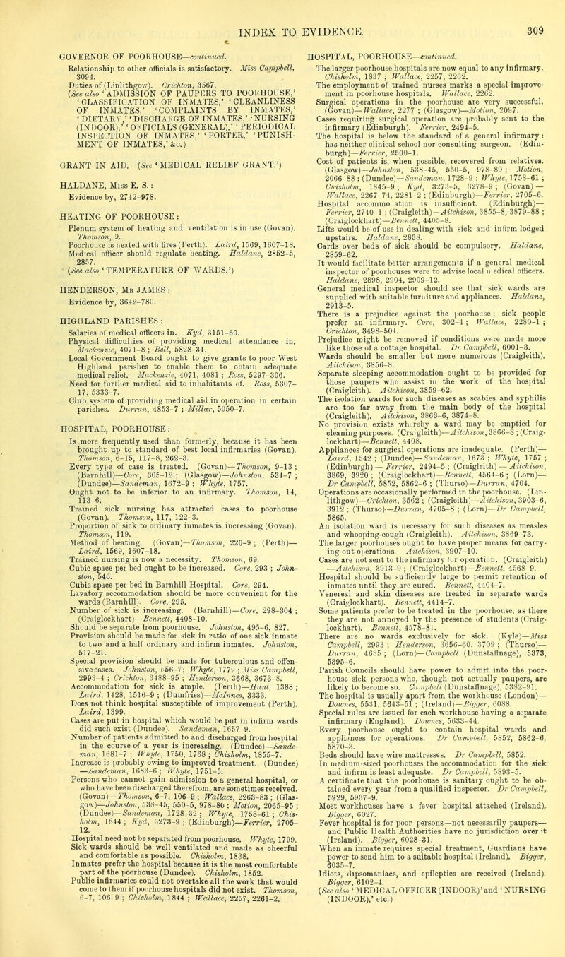 GOVERNOR OF VOOEROVSE—coyitinued. Relationship to other oflBcials is satisfactory. 3I'iss Campbell, 3094. Duties of (Linlithgow). Crichton, 3567. {Seealso 'ADMISSION OF PAUPKRS TO POOHHOUSE,' 'CLASSIFICATION OF INMATES,' 'CLEANLINESS OF INMATES,' 'COMPLAINTS BY INMATES,' ' DIETARY,' ' DISCHAliGE OF INMATES,' 'NURSING (INDOOR),' 'OFFICIALS (GENERAL),' 'PERIODICAL INSl'ECTION OF INMATES,' 'PORTKR,' 'PUNISH- MENT OF INMATES,'&c.) GRANT IN AID. [Sec ' MEDICAL RELIEF GRANT.') HALDANE, Miss E. S.: Evidence by, 2742-978. HEATING OF POOKHOUSE : Plenum system of heating and ventilation is in use (Govan). Thomson, 9. Poorhouse is heated with fires (Perth). Laird, 1569, 1607-18. Mudical officer should regulate lieating. Ealdane, 2852-5, 2857. (^SeeaZso'TEMPERATURE OF WARDS.') HENDERSON, Mr JAMES : Evidence by, 3642-780. HIGHLAND PARISHES: Salaries of medical officers in. Kyd, 3151-60. Physical difficulties of providing medical attendance in. Mackenzie, 4071-8 ; Bell, 5828- 31. Local Government Board ought to give grants to poor West Higlilanil parishes to enable them to obtain adequate medical relief. Mackenzie, 4071, 4081 ; Eoss, 5297-306. Need for further medical aid to inhabitants of. Ross, 5307- 17, 5333-7. Club system of providing medical aid in o]ieration in certain parishes. Dicrran, 4853-7 ; Millar, 5050-7. HOSPITAL, POORHOUSE: Is more frequently used than formerly, because it has been brought up to standard of best local infirmaries (Govan). Thomson, 6-15, 117-8, 262-3. Every type of case is treated. (Govan)—Thomson, 9-13 ; (Barnhill)—Cor,;, 305-12; (Glasgow)—JoTiHStoii, 534-7; (Dundee)—Sandeman, 1672-9 ; Whyte, 1757. Ought not to be inferior to an infirmary. Thomson, 14, 113-6. Trained sick nursing has attracted cases to poorhouse (Govan). Thomson, 117, 122-3. Proportion of sick to ordinary inmates is increasing (Govan). Thomson, 119. Method of heating. (Govan)—Thomsoti, 220-9 ; (Perth)— Laird, 1569, 1607-18. Trained nursing is now a necessity. Thomson, 69. Cubic space per bed ought to be increased. Core, 293 ; John- ston, 546. Cubic space per bed in Barnliill Hospital. Core, 294. Lavatory accommodation should be more convenient for the wards (Barnhill). C'o?'«, 295. Number of sick is increasing. (Barnhill)—Core, 298-304 ; (Craiglockhart)—4408-10. Should be separate from poorhouse. Johnston, 495-6, 827. Provision should be made for sick in ratio of one sick inmate to two and a half ordinary and infirm inmates. Johnston, 517-21. Special provision should be made for tuberculous and offen- sive cases. Jiihnston, .'''56-7; Whyte, 111'^ • Miss Caviphell, 2993-4 ; Crichton, 3-188-95 ; Henderson, 3668, 3673-8. Accommodation for sick is ample. (Perth)—Hunt, 1388 ; Laird, 1^28, 1516-9 ; (Dumfries)—J/c/?mc.s, 3333. Does not think hospital susceptible of improvement (Perth). Laird, 1399. Cases are put in hospital which would be put in infirm wards did such exist (Dundee). Sandeman, 1657-9. Number of patients admitted to and discharged from hospital in the course of a year is increasing. (Dundee)—Sande- man, 1681-7 ; IVhyte, 1750, 1768 ; Chisholm, 1855-7. Increase is probably owing to improved treatment. (Dundee) —Sayiclcman, 1683-6 ; Whyte, 1751-5. Persons who cannot gain admission to a general hospital, or who have been discharged therefrom, are sometimes received. (Govan)—rAo,/(sy»i, 6-7, 106-9 ; Wallace, 2263-83 ; {G\a.s- gow)—Johnston, 538-45, 550-5, 978-80 ; Motion, 2065-95 ; (Dundee)—&/ic?cm«?i, 1728-32 ; Whyte, 1758-61 ; Chis- holm, 1844 ; Kyd, 3273-9 ; (Edinburgh)—ii'erWer, 2705- 12. Hospital need not be separated from poorhouse. Whyte, 1799. Sick wards should be well ventilated and made as cheerful and comfortable as possible. Chisholm, 1838. Inmates prefer the hospital because it is the most comfortable part of the poorhouse (Dundee). Chisholm, 1852. Public infirujaries could not overtake all the work that would come to them if ponrhouse hospitals did not exist. Thomson, 6-7, 106-9 ; Chisholm, 1844 ; Wallace, 2257, 2261-2. HOSPIT.\L, VOOmiOVSE—continued. The larger poorhouse hospitals are now equal to any infirmary. Chisholm, 1837 ; Wallace, 2257, 2262. The employment of trained nurses marks a special improve- ment in poorhouse hospitals. JFallace, 2262. Surgical operations in the poorhouse are very successful. (Govan)—JFallace, 2277 '; {Glasgow)—Motion, 2097. Cases requiring surgical operation are probably sent to the infirmary (Edinburgh). Fcrrier, 2494-5. The hospital is below the standard of a general infirmary : has neither clinical school nor consulting surgeon. (Edin- burgh)—/''s/vic/-, 2500-1. Cost of patients is, when possible, recovered from relatives. (GUf^gow)-Johnston, 538-45, 550-5, 978-80 ; Motion, 2066-88 ; {Dundee)—Sandeman, 1728-9 : Whi/te, 1758-61 ; Chisholm, 1845-9 ; Xi/d, 3273-5, 3278-9 ; (Govan) — Wallace, 2267-74, 2281-2 ; (Edinburgh)—i*'<;7T;cr, 2705-6. Hospital accommo !ation is insufficient. (Edinburgh)— Ferrier, 2740-1 ; (Craigleith)-^i7f/mo?(, 3855-8, 3879-88 ; (Craiglockhart)—.6'ert/«?«, 4405-8. Lifts would be of use in dealing with sick and inlirm lodged upstairs. Haldane, 2838. Cards over beds of sick should be compulsory. Haldane, 2859-62. It would facilitate better arrangements if a general medical inspector of poorhouses were to advise local medical officers. Ealdane, 2898, 2904, 2909-12. General medical inspector .should see that sick wards are supplied with suitable furniture and appliances. Hcddane, 2913-5. There is a prejudice against the poorhouse; sick people prefer an infirmary. Core, 302-4 ; Wallace, 2280-1 ; Crichton, 3498-504. Prejudice might be removed if conditions were made more like those of a cottage hospital. Dr Canvphell, 6001-3. Wards should be smaller but more numerous (Craigleith). Aitchison, 3856-8. Separate sleeping accommodation ought to be provided for those paupers who assist in the work of the hospital (Craigleith). Aitchison, 3859-62. The isolation wards for such diseases as scabies and syphilis are too far away from the main body of the hospital (Craigleith). Aitchison, 3863-6, 3874-8. No provision exists whureby a ward may be emptied for cleaning purposes. (Craigleith)—Aitchison, 3866-8 ; (Craig- lockhart)—.SomcW, 4408. Appliances for surgical operations are inadequate. (Perth)— Laird, 1542 ; (Dnndee)—Sandeman, 1673 ; Whyte, 1757 ; (Edinburgh) — Fcrrier, 2494-5 ; (Craigleith) — Aitchison, 3869, 3920; (Craiglockhart)—4564-6; (Lorn)— Dr Caniphell, 5852, 5862-6 ; (Thurso)—Z>MrTO7i, 4704. Operations are occasionally performed in the poorhouse. (Lin- lithgow)—6'r-it/ito;i, 3562 ; (Craigleith)—yJrtfAisoH, 3903-6, 3912 ; (Thurso)—Durran, 4705-8 ; (Lorn)—Dr Campbell, 5865. An isolation waid is necessary for such diseases as measles and whooping-cough (Craigleith). Aitchison. 3869-73. The larger poorhouses ought to have proper means for carry- ing out operations. Aitchison, 3907-10. Cases are not sent to the infirmary fur operati'^n. (Craigleith) —Aitchison, 3913-9 ; (Cra,ig\ocM\&vt)—Bennett, 4568-9. Hospital should be .'-urticiently large to permit retention of inmates until they are cured. Bennett, 4404-7. Venereal and skin diseases are treated in separate wards (Craijilockhart). Bennett, 4414-7. Some patients jirefer to be treated in the ]>oorhouse, as there they are not annoyed by the presence of students (Craig- lockhart). Bennett, 4578-81. There are no wards exclusively for sick. (Kyle)—Miss Campbell, 2993 ; Henderson, 3656-60. 3709 ; (Thurso)— Durran, 4685 ; {Lorn)—Campbell (Dunstafinage), 5373, 5395-6. Parish Councils should have power to admit into the jioor- house sick persons who, though not actually paupers, are likely to bei'ome so. CaniphcU (Dunstaffnage), 5382-91. The hospital is usually apart from the workhouse (London)— Dou-nes, 5531, 5643-51 ; (Ireland) —jS/f/f/cr, 6088. Special rules are issued for each workhouse having a separate infirmary (England). Dovrnes, 5633-44. Every poorhouse ought to contain hospital wards and appliances for operations. Dr Campbell. 5852, 5862-6, 5870-3. Beds should have wire mattresses. Dr Campbell, 5852. In medium-sized poorhouses the accommodation for the sick and infirm is least adequate. Dr Ca/mptbcll, 5893-5. A certificate tliat the poorhouse is sanitai y ought to- be ob- tained everv year from a qualified inspector. Dr Campbell^ 5929, 5937-9. Most workhouses have a fever hospital attached (Ireland). Bigyer, 6027. Fever hospital is for poor persons—not necessarily paupers— and Public Health Authorities have no jurisdiction over it (Ireland). Bigyer, 6028-31. When an inmate requires special treatment, Guardians have power to send him to a suitable hospital (Ireland). Bigger, 6035-7. Idiots, dipsomaniacs, and epileptics are received (Ireland). Bigger, 6102-4. {See also ' iMEDICAL OFFICER (INDOOR)'and ' NURSING (INDOOR),' etc.) I