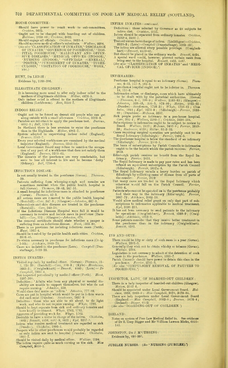 HOUSE COMMITTEE : Should have power to remit work to sub coniinittees. Crichton, 3632. Ought not to be charged with boarding out of children. Ealdane, 2959-GO ; Crichton, 3632. Should engage all officials. Crichton, 3633-4. Should approve m^dii al officer's substitute. Wallace, 2294. (&«aZ^o 'CLASSIFICATION OF INMATES,DISCHARGE OF inmates; ' GOVERNOR OF POORHOUSE,' ' HOS- PITAL, POOKHOUSE,' 'MALIGNANT AND OFFEN- SIVE DISEASES,' 'MEDICAL OFFICER (INDOOR),' 'NURSING (INDOOR),' 'OFFICIALS (GENERAL),' 'PORTER,' ' PUNISHMENT OF INMATES,' 'TUBER- CULOSIS,' ' VISITATION OF I'OORHOUSE,' ' V70RK,' ETC.) HUNT, Dr LEIGH: Evidence by, 1188-396. ILLEGITIMATE CHILDREN: It is becoming more usual to offer only indoor relief to the mothers of illegitimate children. Millar, 4978-9. Only indoor relief is offered to the mothers of illegitimate children (Lochbioom). Boss, 5234-7. INDOOR RELIEF: Ought not to be forced on decent old people who can get along outside with a small allowance. Crichton, 3505-9. Parishes are reluctaiit to apply the poorhouse test. Burran, 4682-3 ; Bell, .5703-9. In Shetland there is less aversion to enter the poorhouse than in the Highlands. Millar, 4961-7. System adopted in supervising indoor relief (England). Bowncft, 5.543-7. Every year selected workhouses are examined by the medical inspector (England). Bournes, 5543-52. Local Government Board may refuse to sanction the occupa- tion of any part of a workhouse that does not satisfy them (England). Bowncs, 5553-62. The inmates of the poorhouse are very comfortable, but seem to lose all interest in life and to become ' dotty ' (Orkney). Bell, f'736-8. INFECTIOUS DISEASE: Is not usually treated in the poorhouse (Govau), Tlwjnson, 39. Patients suffering from whooping-cough and measles are sometimes received when the public health hospital is full (Govan). Thomson, 39-43, 247-51. A small hospital for infectious cases is attached to poorhouse (Govan). Thomson, 42-3. All serious cases are r<;moved to the public health hospital (Barnhill)—C'or«, 347-8 ; (Glasgow)—JoAnstoji, 667-9. Tuberculosis and skin diseases are treated in the poorhouse (Barnliill). Core, 349-50. If the Infectious Diseases Hospital were full it would be necessary to receive and isolate cases in poorhouse (Barn- hill)—Core, 852 ; (Glasgow)—/otestow, 670. The removal certificate should state whether a pauper is suffering from an infectious disease. Hant, 1355-60. There is no provision for isolating infectious cases (Perth), Hunt, 1362-4. Should be treated by the public health authorities. Crichton, 3536-45. Provision necessary in poorhouse for infectious cases (Cr,iig- leith). AUchison, 3869-73. Cases are isolated in the poorhouse (Lorn). Campbell (Dun- staffnage), 5419-22. INFIRM INMATES: Visited regularly by medical officer. (Govan)—Thomson, 21- 2,124-39; (Barnhill)—Core, 830-3; {^-^l^)—Henderson, 3663-5; (Craiglockbart) — ^«?mw«, 4440; (Lorn) — iJr Camphcll, 5933-4. Not inspected periodically by mediciil officer (Perth). Hunt, . ^ 1297-300. Definition : ' Adults who from any physical or mental dis- ability are unable to support themselves, but who do not require nursing.' Johnston, 559. Would class deaf mutes as ' infirm.' Johnston, 777-89. Cases are put in hospital which would be put in infirm wards did such exist (Dundee). Sandeman, 1657-9. Definition : those who are able to sit about, to do light work, and who do not require nursing. Whyte, 1780. Should be kept separate from sick and ordinary inmates and have kindly treatment. Whijte, 1762, 1781. Approves of providing work for. Whyte, 1762. Desirable to have a nurse in charge of the infirm. Chisholm, 1885 ; Bennett, 4456, 4487-9, 4631 ; Kyd, 3237-?. Infirm who receive medical treatment are regarded as sick (Dundee). Chisholm, 1880-1. Paupers who in other poorhouses would probably be regarded as only infirm are sent to hospital (Dundee). Chisholm, 1861-7. Should be visited daily by medical officer. Wallace, 2294. The infirm require quite as much nursing as the sick. Miss Campbell, 3010-1. INFIRM i:SMATES-continued. Definition : those selected by Governor as fit subjects for infirm diet. Crieiiton, 3511. Infirm should be separated from ordinary inmates. Crichton, 3483-4, 3486-7. Trained nurses have charge of infirm. (Linlithgow)—Crtc-Atoa, 3520-2; (Lorn)—Cam^W/(Uunstatthage), 5399-407. The infirm are allowed every possible privilege. (Craiglock- \xa.ri)—Bennett, 44o9-41. But should be placed in the ordinary wards. Bennett, 4454. A special ward would, however, prevent certain cases from being sent to the hospital. Bennett, 4455, 4187. {See also ' CLASSIFICATION OF INMATES ' and ' MEDI- CAL OFIICER (INDOOR).') INFIRMARIES: Poorhouse hospital is equal to an infirmary (Govan). Thom- son, 6-15, 117-8, 262-3. A poorhouse hospital ought not to be inferior to. Thomson 14, 113-6. Infirmaries refuse, or discharge, cases which have ultimately to be dealt with by the parochial authorities. (Govan) —Thomson, 6-7, 106-9; Ifallace, 2-J63-83 ; (Glasgow) — Johnston, 538-45, 5.50-5, 978-80 ; Motion, 2065-95 ; (T>m\dQ6)—Sandeman, 1728-32 ; Whyte, 1758-61 ; Clda- holm, 1844 ; Kyd, 3273-9 ;,(Edinburgh)—i^errier, 2659- 60 ; (Dumfries)—i/c/mnes, 3337. Sick people prefer an infirmary to a poorhouse hospital. Core, 302-4 ; WallcKC, 2280-1 ; Crichton, 3498-504. Subscriptions to infirmaries ought to be subject to review by Board. Wallace, 2423 ; Mclnnes, 3433-6 ; Ferrier, 2649- 59; Mackenzie, 4159; Millar, 51-3-32. Cases requiring surgical operation are probably sent to the Royal Iiifirmary (Edinburgh). Ferrier, 2494-5. The poorhouse hospital is below the standard of an infirmary (Edinburgh). Ferrier, 2.500-1. The basis of subscriptions by Parish Councils to infirmaries ought to be the benefit which the parish receives. Ferrier, 2649. Edinburgh parish receives no benefit from the Royal In- firmaiy. Ferrier, 2653. The Royal Infirmary is made to pay poor rates and has been refused an equivalent subscription by the Parish Council (Edinburgh). Ferrier, 2657A-8. The Royal Infirmary entails a heavy burden on parish of Edinburgh by collecting cases of disease from all parts of the country. Ferrier, 2659. But many cases are tre^'ted in the Royal Infirmary which otherwise Wuuld fall on the Parish Council. Ferrier, 2060-6. Patients who cannot be operated oa in the poorhouse probably find their way to the infirmary (Edinburgh). Ferrier, 2667-72; Aitchison, 3902-19. Would allow medical relief grant on only that part of sub- scriptions to infirmaries applicable to medical treatment. Kyd, 3199-211. It has not been necessary to send patients to the infirmary for operations (Craiglockhart). Bennett, 4568-9 ; (Craig- leith)—^tfc/mo)i, 3913-9. Some patients consider that they receive better treatment in the 2)Oorhouse than in the infirmary (Craiglockhart). Bennett, 4581. INS AND OUTS : There would be fifty or sixty of such cases in a year (Govan). Wallace, 2301-3. Generally tliey wish out to obtain whisky or tobacco (Govan). Wallace, 2304. Legislation is not necessary to admit of the detention of such cases in the poorhouse. Wallace, 2305-7. Parish Councils should have power to detain this class in the poorhou.se. Ferrier, 2735-9. (See also 'COMPULSORY REMOVAL OF PAUPERS TO POORHOUSE.') INSPECTOR, LADY, OF BOARDED-OUT CHILDREN : There is a lady inspector of boarded-out children (Glasgow). Motion, 2143-6. Should be appointed under Local Government Board. Hal- dane, 2959, 2963-9 ; Miss Campbell, 3076, 3079-84. There are lady inspectors under Local Government Board (England) — Miss Campbell, 3082-8 ; Downes, 5670-4; (Ireland)—.Brt/ger, 6122. [See also ' BOARDING-OUT OF CHILDREN.') IRELAND : Notes on system of Poor Law Medical Relief in. See evidence of Dr E. Coey Bigger and Mr William Lawson Micks, 6022- 142. JOHNSTON, De J. M'CUBBING : Evidence by, 490-991. JUBILEE NURSES. (See ' NURSING (JUBILEE).')