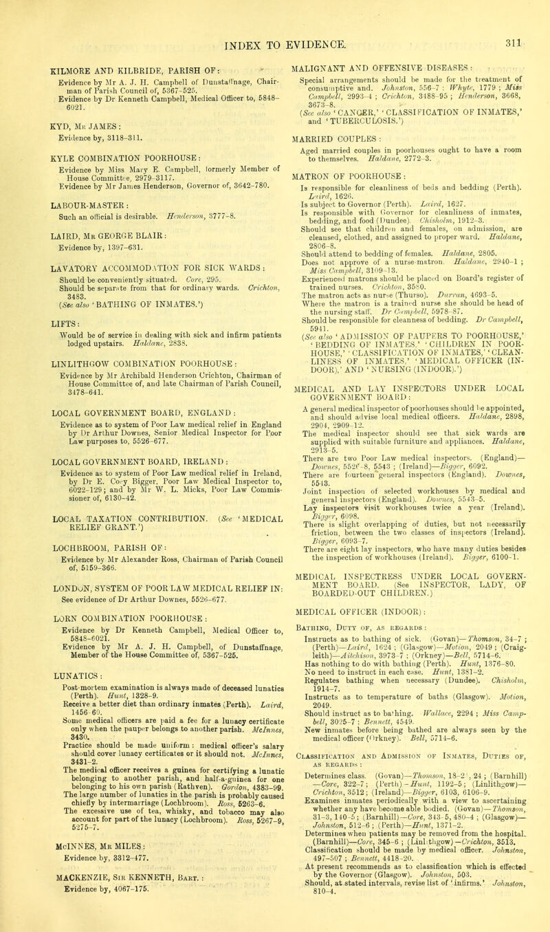 KILMORE AND KILBRIDE, PARISH OF: Evidence by Jlr A. J. H. Camjibell of DuustaHnage, Chair- man of Parish Council oC, 5367-525. Evidence by Dr Kenneth Campbell, Medical Officer to, 6848- 6021. KYD, Mr JAMES : Evidence by, 3118-311. KYLE COMBINATION POORHOUSE: Evidence by Miss Mary E. Ciimpbell, lormerly Member of House Committ- e, 2979-3117. Evidence by Mr James Henderson, Governor of, 3642-780. LABOUR-MASTER : Such an official is desirable. Henderson, 3777-8. LAIRD, Mb GEORGE BLAIR : Evidence by, 1397-631. LAVATORY ACCOMMODATION FOR SICK WARDS: Should be conveniently situated. Core, 295. Should be sepamte from that for ordinary wards. Crichton, 3483. {See also ' BATHING OF INMATES.') LIFTS: Would be of service in dealing with sick and infirm patients lodged upstairs. Haldam:, 2833. LINLITHGOW COMBINATION POORHOUSE : Evidence by Mr Archibald Henderson Crichton, Chairman of House Committee of, and late Chairman of Parish Council, 3478-641. LOCAL GOVERNMENT BOARD, ENGLAND : Evidence as to system of Poor Law medical relief in England by Ur Arthur Downes, Senior Medical Inspector for Poor Law purposes to, 5526-677. LOCAL GOVERNMENT BOARD, IRELAND : Evidence as to system of Poor Law medical relief in Ireland, by Dr E. Coi-y Bigger, Poor Law Medical Inspector to, 6022-129; and by Mr W. L. Micks, Poor Law Commis- sioner of, 6130-42. LOCAL TAXATION CONTRIBUTION. [See 'MEDICAL RELIEF GRANT.') LOCHBROOM, PARISH OF: Evidence by Mr Alexander Ross, Chairman of Parish Council of, 5159-366. LONDON, SYSTEM OF POOR LAW MEDICAL RELIEF IN: See evidence of Dr Arthur Downes, 552t)-677. LORN COMBINATION POORHOUSE : Evidence by Dr Kenneth Campbell, Medical Officer to, 5848-6021. Evidence by Mr A. J. H. Campbell, of Dunstaffnage, Member of the House Committee of, 5367-525. LUNATICS : Post-mortem examination is always made of deceased lunatics (Perth). Hunt, 1328-9. Receive a better diet than ordinary inmates (Perth). Laird 1456-60. Some medical officers are paid a fee for a lunacy certificate only when the pauper belongs to another parish. Mclnnes 3430, Practice should be made uniform : medical officer's salary should cover lunacy certificates or it should not. McInncs 3431-2. The medical officer receives a guinea for certifying a lunatic belonging to another parish, and half-a-guinea for one belonging to his own parish (Rathven). Gordon, 4383-99. The large number of lunatics in the parish is probably caused chiefly by intermarriage (Lochbroom). Ross, 5263-6. The excessive use of tea, whisky, and tobacco may also account for part of the lunacy (Lochbroom). Ross 5267-9 5275-7. McINNES, Mr MILES: Evidence by, 3312-477. MACKENZIE, Sir KENNETH, Bart. : Evidence by, 4067-175. MALIGNANT A\D OFFENSIVE DISEASES : Special arrangements should be made for tlie treatment of consulii])tive and. Johns/on, .'>56-7 : Wliytc, 1779 ; Miss Camphell, 2993-4 ; Crichton, 3188-95 ; Henderson, 3668, 3673-8. {See a/so ' GANGER,' ' CLASSIFICATION OF INMATES,' and 'TUBERCULOSIS.') MARRIED COUPLES : Aged married couples in poorliouses ought to have a room to themselves. Haldane, 2772-3. MATRON OF POORHOUSE : Is responsible for cleanliness ol beds and bedding (Perth). L'tird, 162t>. Is subject to Governor (Perth). Laird, 1627. Is responsible with Governor for cleanliness of inmates, bedding, and food (Dundee). Cliislwlm, 1912-3. Should see that children and females, on admission, are cleansed, clothed, and assigned to proper ward. Haldane, 2806-8. ShouM attend to bedding of females. Haldane, 2805. Does not approve of a nurie-matron. Haldane, 2940-1 ; Miss Campbell, SIW-IS. Experienced matrons should be placed on Board's register of trained nurses. Crichton, 35S0. The matron acts as nurse (Thurso). Dtirran, 4693-5. Where the matron is a trained nurse she should be head of the nursing stall'. Dr Cm/fbcll, 5978-87. Should be responsible for cleanness of bedding. Br Campbell, 5941. {See also 'AD.MISSION OF PAUPERS TO POORHOUSE,' 'BEDDING OF INMATES.' 'CHILDREN IN POOR- HOUSE,' ' CLASSIFICATION OF INMATES, CLEAN- LINESS OF INMATES,' 'MEDICAL OFFICER (IN- DOOR),' AND ' NURSING (INDOOR).') MEDICAL AND LAY INSPECTORS UNDER LOCAL GOVERNMENT BOAHD: A general medical inspector of poorhouses should be appointed, and should advise local medical officers. Haldane, 2898, 2904, -2909-12. The medical inspector should see that sick wards are supplied with suitable furniture and appliances. Haldane, 2913-5. There are two Poor Law medical inspectors. (England)— Downes, 552e-8, 5543 ; {Irelnud)—Bigger, 6092. There are fourteen general inspectors (England). Downes, 5543. Joint inspection of selected workhouses by medical and general inspectors (England). Downes, 5543-5. Lay inspectors visit workhouses twice a year (Ireland). Bigger, 6098. There is slight overlapping of duties, but not necessarily friction, between the two classes of ins^iectors (Ireland). Bigger, 6093-7. There are eight lay inspectors, who have many duties besides the inspection of workhouses (Ireland). Bigger, 6100-1. MEDICAL INSPECTRESS UNDER LOCAL GOVERN- MENT BOARD. (See INSPECTOR, LADY, OF BOARDED-OUT CHILDREN.) MEDICAL OFFICER (INDOOR): Bathing, Duty of, as regards : Instructs as to bathing of sick. (Govan)—Thomson, 34-7 ; {'Perth)—Laird, 1624; {G\a.^gow)~Mution, 2049 ; (Craig- Mth)—Aitcldson, 3973-7 ; (Orkney)—.Se?/, 5714-6. Has nothing to do with bathing (Perth). Hint, 1376-80. No need to instruct in each case. Hunt, 1381-2. Regulates bathing when necessary (Dundee). Chisholm, 1914-7. Instructs as to temperature of baths (Glasgow). Motion, 2049. Should instruct as to bafhing. Wallcwe, 2294 ; Miss Camp- bell, 3025-7 ; Bennett, 4549. New inmate.s before being bathed are always seen by the medical officer (Orkney). Bell, 5714-6. Classification and Admis.sion of Inmates, Duties of, as regard.s : Determines class. (Govan)—TAo^/istwi, 18-2 '. 24 ; (Barnhill) —Core, 322-7; {Wrth) - Hunt, 1192-5 (Linlithgow)— C/-ic/i«o/;, 8512 ; (Ireland)—i.'i</(/cT, 6103, 6106-9. Examines inmates periodically with a view to ascertaining whether any have become able bndied. (Govan)—Thomson, 31-3, 140-5; (Barnhill)—Core, 343-5, 480-4 ; (Glasgow)— Johnston, 512-6; {?en)i)—Hunt, 1371-2. Determines when patients may be removed from the hospitaL (Barnhill)—Core, 345-6 ; (Linlitligow) —OicAtot, 3513. Classification should be made by medical officer. Johnston, 497-507 ; Bennett, 4418-20. At present recommends as to classification which is effected by the Governor (Glasgow). Johnston, 503. Should, at stated intervals, revise list of ' intirms.' Johnston, 810-4.