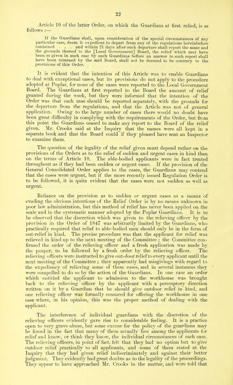 Article 10 of the latter Order, on which the Guardians at first relied, is as follows :— If the Guardians shall, upon consideration of the special circumstances of any particular case, deem it expedient to depart from any of the regulations hereinbefore contained . . . and within 21 days after such departure shall report the same and the grounds thereof to the [Local Government] Board, the relief which may have been so given in such case by such Guardians before an answer to such report shall have been returned by the said Board, shall not be deemed to be contrary to the provisions of this Order. It is evident that the intention of this Article was to enable Guardians to deal with exceptional cases, but its provisions do not apply to the procedure adopted at Poplar, for none of the cases were reported to the Local Government Board. The Guardians at first reported to the Board the amount of relief granted during the week, but they were informed that the intention of the Order was that each case should be reported separately, with the grounds for the departure from the regulations, and that the Article was not of general application. Owing to the large number of cases there would no doubt have been great difficulty in complying with the requirements of the Order, but from this j^oint the Guardians ceased to make any report to the Board of the relief given. Mr. Crooks said at the Inquiry that the names were all kept in a separate book and that the Board could if they pleased have sent an Inspector to examine them. The question of the legality of the relief given must depend rather on the provisions of the Orders as to the relief of sudden and urgent cases in kind than on the terms of Article 10. The able-bodied applicants were in fact treated throughout as if they had been sudden or urgent cases. If the provision of the General Consolidated Order applies to the cases, the Guardians may contend that the cases were urgent, but if the more recently issued Regulation Order is to be followed, it is quite evident that the cases were not sudden as well as urgent. Reliance on the provision as to sudden or urgent cases as a means of evading the obvious intentions of the Relief Order is by no means unknown in poor law administration, but this method of relief has never been applied on the scale and in the systematic manner adopted by the Poplar Guardians. It is to be observed that the discretion which wa^ given to the relieving officer by the provision in the Order of 1847 was arbitrarily limited by the Guardians, who practically required that relief to able-bodied men should only be in the form of out-relief in kind. The precise procedure was that the applicant for relief was relieved in kind up to the next meeting of the Committee ; the Committee con- firmed the order of the relieving officer and a fresh application was made by the pauper, to be followed by a fresh order by the relieving officer. The relieving officers were instructed to give out-door relief to every applicant until the next meeting of the Committee ; they apparently had misgivings with regard to the expediency of relieving some of these cases, and in several instances they were compelled to do so by the action of the Guardians. In one case an order which entitled the applicant to admission to the workhouse was brought back to the relieving officer by the applicant with a peremptory direction written on it by a Guardian that he should give outdoor relief in kind, and one relieving officer was formally censured for offering the workhouse in one case where, in his opinion, this was the proper method of dealing with the applicant. The interference of individual guardians with the discretion of the relieving officers evidently gave rise to considerable feeling. It is a practice open to very grave abuse, but some excuse for the policy of the guardians may be found in the fact that many of them actually live among the applicants for relief and know, or think they know, the individual circumstances of each case. The relieving officers, in point of fact, felt that they had no option but to give outdoor relief practically to all applicants, and some of them stated at the Inquiry that they had given relief indiscriminately and against their better judgment. They evidently had great doubts as to the legality of the proceedings. They appear to have approached Mr. Crooks in the matter, and were told that