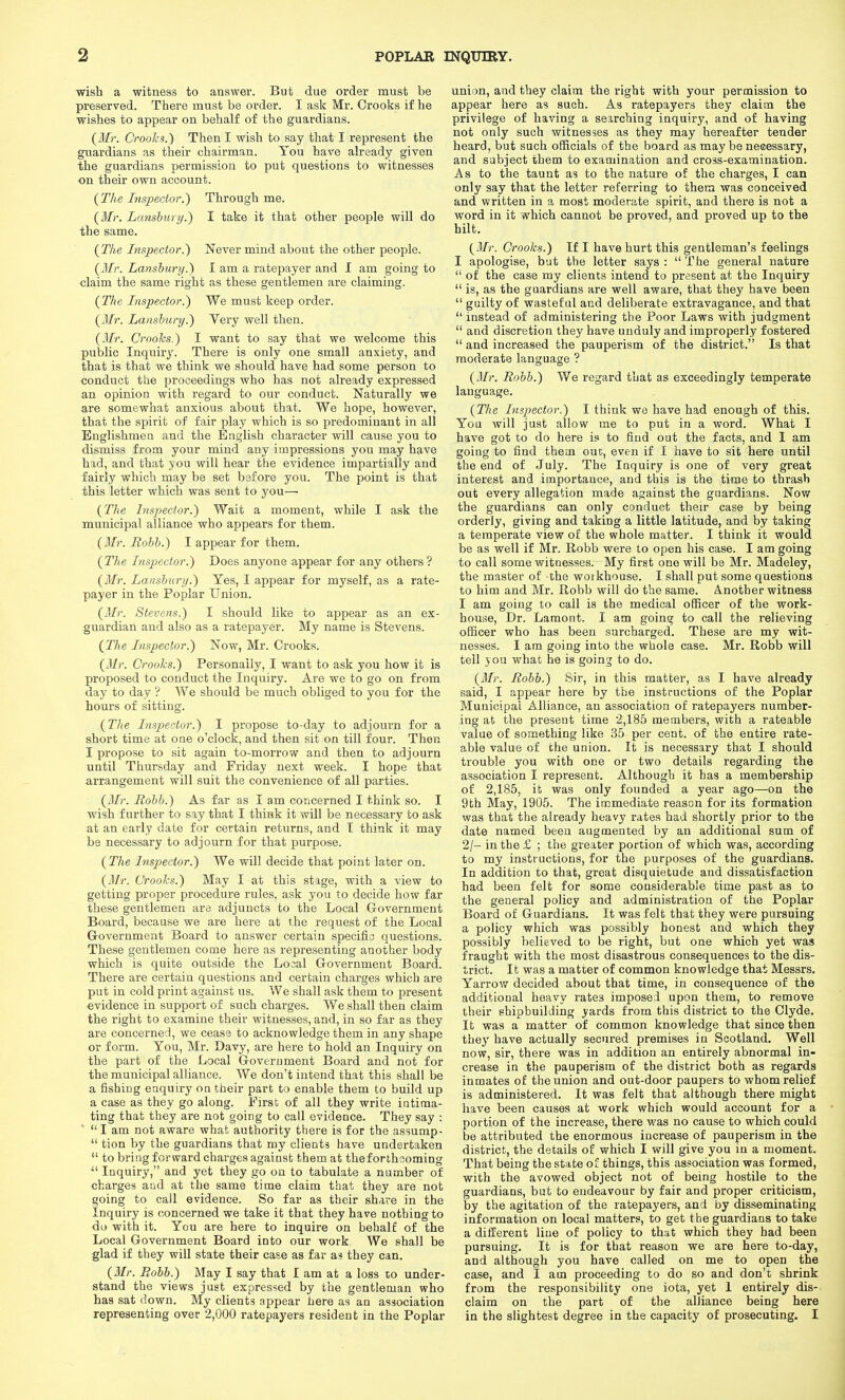 wish a witness to answer. But due order must be preserved. There must be order. I ask Mr. Crooks if he wishes to appear on behalf of the guardians. (Mr. CrooJcs.) Then I wish to say that I represent the guardians as their chairman. You have already given the guardians permission to put questions to witnesses on their own account. (The Inspector.) Through me. (3fr. Lanshury.) I take it that other people will do the same. (The Inspector.') Never mind about the other people. (Mr. Lanshury.) I am a ratepayer and I am going to claim the same right as these gentlemen are claiming. (The Inspector.) We must keep order. (Mr. Lanshury.) Very well then. (Mr. Crooks.) I want to say that we welcome this public Inquiry. There is only one small anxiety, and that is that we think we should have had some person to conduct the proceedings who has not already expressed an opinion with regard to our conduct. Naturally we are somewhat anxious about that. We hope, however, that the spirit of fair play which is so predominant in all Englishmen and the English character will cause you to dismiss from your mind any impressions you may have hid, and that you will hear the evidence impartially and fairly which may be set before you. The point is that this letter which was sent to you— (The his2)ector.) Wait a moment, while I ask the municipal alliance who appears for them. (3Ir. Rohh.) I appear for them. (The Inspector.) Does anyone appear for any others? (Mr. Lanshury.) Yes, I appear for myself, as a rate- payer in the Poplar Union. (Mr. Stevens.) I should like to appear as an ex- guardian and also as a ratepayer. My name is Stevens. (Tlie Inspector.) Now, Mr. Crooks. (2Ir. Crooks.) Personally, I want to ask you how it is proposed to conduct the Inquiry. Are we to go on from day to day ? We should be much obliged to you for the hours of sitting. (The hispector.) I propose to-day to adjourn for a short time at one o'clock, and then sit on till four. Then I propose to sit again to-morrow and then to adjourn until Thursday and Friday next week. I hope that arrangement will suit the convenience of all parties. (Mr. Rohh.) As far as I am concerned I think so. I wish further to say that I think it will be necessary to ask at an early date for certain returns, and I think it may be necessary to adjourn for that purpose. (The Inspector.) We will decide that point later on. (Mr. Crooks.) May I at this stage, with a view to getting proper procedure rules, ask you to decide how far these gentlemen are adjuncts to the Local Government Board, because we are here at the request of the Local G-overnment Board to answer certain specific questions. These gentlemen come here as representing another body which is quite outside the Local Government Board. There are certain questions and certain charges which are put in cold print against us. We shall ask them to present evidence in support of such charges. We shall then claim the right to examine their witnesses, and, in so far as they are concerned, we cease to acknowledge them in any shape or form. You, Mr. Davy, are here to hold an Inquiry on the part of the Local Government Board and not for the municipal alliance. We don't intend that this shall be a fishing enquiry on their part to enable them to build up a case as they go along. First of all they write intima- ting that they are not going to call evidence. They say :  I am not aware what authority there is for the assump- ^' tion by the guardians that my clients have undertaken  to bring forward charges against them at theforthcoming  Inquiry, and yet they go on to tabulate a number of charges and at the same time claim that they are not going to call evidence. So far as their share in the inquiry is concerned we take it that they have nothing to <3o with it. You are here to inquire on behalf of the Local Government Board into our work We shall be glad if they will state their case as far as they can. (Mr. Rohh.) May I say that I am at a loss to under- stand the views just expressed by the gentleman who has sat down. My clients appear here as an association representing over 2,000 ratepayers resident in the Poplar union, and they claim the right with your permission to appear here as such. As ratepayers they claim the privilege of having a searching inquiry, and of having not only such witnesses as they may hereafter tender heard, but such officials of the board as may be neeessary, and subject them to examination and cross-examination. As to the taunt as to the nature of the charges, I can only say that the letter referring to them was conceived and written in a most moderate spirit, and there is not a word in it which cannot be proved, and proved up to the hilt. (Mr. Crooks.) If I have hurt this gentleman's feelings I apologise, but the letter says :  The general nature  of the case my clients intend to present at the Inquiry  is, as the guardians are well aware, that they have been  guilty of wasteful and deliberate extravagance, and that  instead of administering the Poor Laws with judgment  and discretion they have unduly and improperly fostered  and increased the pauperism of the district. Is that moderate language ? (Mr. Rohh.) We regard that as exceedingly temperate language. (The Inspector.) I think we have had enough of this. You will just allow me to put in a word. What I have got to do here is to find out the facts, and I am going to find them out, even if I have to sit here until the end of July. The Inquiry is one of very great interest and importance, and this is the time to thrash out every allegation made against the guardians. Now the guardians can only conduct their case by being orderly, giving and taking a little latitude, and by taking a temperate view of the whole matter. I think it would be as well if Mr. Robb were to open his case. I am going to call some witnesses. My first one will be Mr. Madeley, the master of the woikhouse. I shall put some questions to him and Mr. Robb will do the same. Another witness I am going to call is the medical officer of the work- house, Dr. Lament. I am going to call the relieving officer who has been surcharged. These are my wit- nesses. I am going into the whole case. Mr. Robb will tell you what he is going to do. (Mr. Rohh.) Sir, in this matter, as I have already said, I appear here by the instructions of the Poplar Municipal Alliance, an association of ratepayers number- ing at the present time 2,185 members, with a rateable value of something like 35 per cent, of the entire rate- able value of che union. It is necessary that I should trouble you with one or two details regarding the association I represent. Although it has a membership of 2,185, it was only founded a year ago—on the 9th May, 1905. The immediate reason for its formation was that the already heavy rates had shortly prior to the date named been augmented by an additional sum of 2/- in the £ ; the greater portion of which was, according to my instructions, for the purposes of the guardians. In addition to that, great disquietude and dissatisfaction had been felt for some considerable time past as to the general policy and administration of the Poplar Board of Guardians. It was felt that they were pursuing a policy which was possibly honest and which they possibly believed to be right, but one which yet was fraught with the most disastrous consequences to the dis- trict. It was a matter of common knowledge that Messrs. Yarrow decided about that time, in consequence of the additional heavy rates imposed upon them, to remove their shipbuilding yards from this district to the Clyde. It was a matter of common knowledge that since then they have actually secured premises in Scotland. Well now, sir, there was in addition an entirely abnormal in- crease in the pauperism of the district both as regards inmates of the union and out-door paupers to whom relief is administered. It was felt that although there might have been causes at work which would account for a portion of the increase, there was no cause to which could be attributed the enormous increase of pauperism in the district, the details of which I will give you in a moment. That being the state of things, this association was formed, with the avowed object not of being hostile to the guardians, but to endeavour by fair and proper criticism, by the agitation of the ratepayers, and by disseminating information on local matters, to get the guardians to take a difiierent line of policy to that which they had been pursuing. It is for that reason we are here to-day, and although you have called on me to open the case, and I am proceeding to do so and don't shrink from the responsibility one iota, yet 1 entirely dis- claim on the part of the alliance being here in the slightest degree in the capacity of prosecuting. I