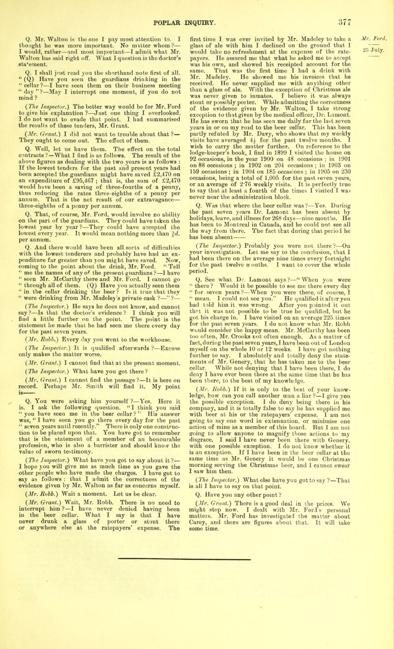 Q. Mr. Walton is the one I pay most attention to. I thought he was more important. No matter whom ?— I would, rather—nnd most important—I admit what Mr. Walton has said right oS. What I question is the doctor's sta'^ement. Q. I shall jnst read you the shorthand note first of all.  (Q) Have you seen the guardians drinking in the  cellar ?—I have seen them on their business meeting  day ?—May I interrupt one moment, if you do not mind ? {The Inspector.) The better way would be for Mr. Ford to give his explanation ?—Just one thing I overlooked. I do not want to evade that point. I had summarised the results of these tenders, Mr. Grant. (Mr. Grant.) I did not want to trouble about that ?— They ought to come out. The effect of them. Q. Well, let us have them. The effect on the total contracts ?—What I find is as follows. The result of the above figures as dealing with the two years is as follows : If the lowest tenders for the past and present years had been accepted the guardians might have saved £2,470 on an expenditure of £95,467 ; that is, the sum of £2,470 would have been a saving of three-fourths of a penny, thus reducing the rates three-eighths of a penny per annum. That is the net result of our extravagance— three-eighths of a penny per annum. Q. That, of course, Mr. Ford, would involve no ability on the part of the guardians. They could have taken the lowest year by year ?—They could have accepted the lowest every year. It would mean nothing more than ^d. per annum. Q. And there would have been all sorts of difficulties with the lowest tenderers and probably have had an ex- penditure far greater than you might have saved. Now, coming to the point about the drink, Mr. Foid.  Tell  me the names of any of the present guardians ?—I have  seen Mr. McCarthy there and Mr. Ford. I cannot go  through all of them. (Q) Have you actually seen them  in the cellar drinking the beer ? Is it true that they  were drinking from Mr. Madeley's private cask ?— ?— {The Inspector.) He says he does not know, and cannot say ?—Is that the doctor's evidence ? I think you will , find a little further on the point. The point is the statement he made that he had seen me there every day for the past seven years. (Mr. Rohh.) Every day you went to the workhouse. {The Inspector.) It is qualified afterwards ?—Excuse only makes the matter worse. {Mr. Grant.) I cannot find that at the present moment. {The Inspector.) What have you got there? {Mr. Grant.) I cannot find the passage ?—It is here on record. Perhaps Mr. Smith will find it. My point is Q. You were asking him yourself ?—Yes. Here it is. I ask the following question. I think you said you have seen me in the beer cellar? His answer was,  I have seen you go there every day for the past  seven years until recently. There is only one construc- tion to be placed upon that. You have got to remember that is the statement of a member of an honourable profession, who is also a barrister and should know the value of sworn testimony. {The Inspector.) What have you got to say about it ?— I hope you will give me as much time as you gave the other people who have made the charges. I have got to say as follows : that I admit the correctness of the evidence given by Mr. Walton as far as concerns myself. {Mr. Rohh.) Wait a moment. Let us be clear. {Mr. Grant.) Wait, Mr. Robb. There is no need to interrupt him ?—I have never denied having been in the beer cellar. What I say is that I have never drunk a glass of porter or stout there or anywhere else at the ratepayers' expense. The first time I was ever invited by Mr. Madeley to take a glass of ale with him I declined on the ground that 1 would take no refreshment at the expense of the rate- payers. He assured me that what he asked me to accept was his own, and showed his receipted account for the same. That was the first time I had a drink with Mr. Madeley. He showed me his invoices that he received. He never supplied me with anything other than a glass of ale. With the exception of Christmas ale was never given to inmates. I believe it was always stout or possibly poi ter. While admitting the correctness of the evidence given by Mr. Walton, I take strong exception to that given by the medical officer. Dr. Lamont. He has sworn that he has seen me daily for the last seven years in or on my road to the beer cellar. This has been partly refuted by Mr. Davy, who shows that my weekly visits have averaged 4.^ for the past twelve months. I wish to carry the matter further. On reference to the lodge-keeper's book, I find in 1899 I visited the house on 92 occasions, in the year 1900 on 48 occasions ; in 1901 on 88 occasions ; in 1902 on 204 occasions; in 1903 on 159 occasions ; in 1904 on 185 occasions ; in 1905 on 230 occasions, being a total of 1,005 for the past seven years, or an average of 2'76 weekly visits. It is perfectly true to say that at least a fourth of the times I visited I was never near the administration block. Q. Was that where the beer cellar was?—Yes. During the past seven years Dr. Lamont has been absent by holidays, leave, and illness for 268 days—nine months. He has been to Montreal in Canada, and he could not see all the way from there. The fact that during that period he has been absent {The Inspector.) Probably you were not there?—On your investigation. Let me say to the conclusion, that I had been there on the average nine times every fortnight for the past twelve months. I want to cover the whole period. Q. See what Dr. Lamont says?—When you were  there ? Would it be possible to see me there every day  for seven years ?—When you were there, of course, I  mean. I could not see you. He qualified it after you had told him it was wrong. After you pointed it out thf>t it was not possible to be true he qualified, but he got his charge in. I have visited on an average 225. times for the past seven years. I do not know what Mr. Robb would consider the happy mean. Mr. McCarthy has been too often, Mr. Crooks not often enough. As a matter of fact, during the past seven years, I have been out of London myself on the whole 10 or 12 weeks. I have got nothing further to say. I absolutely and totally deny the state- ments of Mr. Genery, that he has taken me to the beer cellar. While not denying that I have been there, I do deny I have ever been there at the same time that he has been there, to the best of my knowledge. {Mr. Rohh.) If it is only to the best of your know- ledge, bow can you call another man a liar ?—I give you the possible exception. I do deny being there in his company, and it is totally false to say he has supplied me with beer at his or the ratepayers' expense. I am not going to say one word in extenuation, or minimise one action of mine as a member of this board. But I am not going to allow anyone to magnify those actions to my disgrace. I said I have never been there with Genery, with one possible exception. I do not know whether it is an exception. If I have been in the beer cellar at the same time as Mr. Genery it would be one Christmas morning serving the Christmas beer, and I cannot swear I saw him then. {llie Inspector.) What else have you got to say ?—That is all I have to say on that point. Q. Have you any other point ? {Mr. Grant.) There is a good deal in the prices. We might stop now. I dealt with Mr. Ford's personal matters. Mr. Ford has investigated the matter about Carey, and there are figures about that. It will take some time.