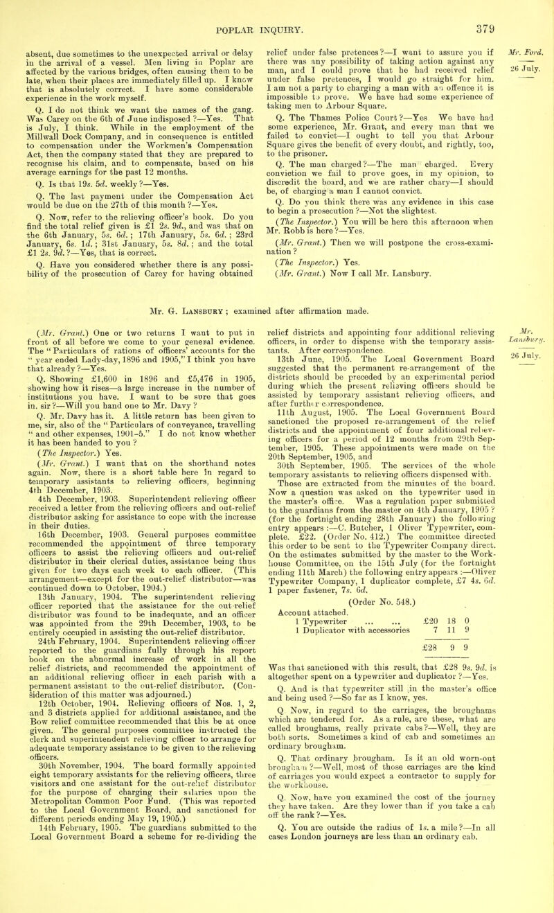 absent, due sometimes to the unexpected arrival or delay in the arrival of a vessel. Men living in Poplar are affected by the various bridges, often causing them to be late, when their places are immediately filled up. I know that is absolutely correct. I have some considerable experience in the work myself. Q. I do not think we want the names of the gang. Was Carey on the 6th of June indisposed ?—Yes. That is July, I think. While in the employment of the Millwall Dock Company, and in consequence is entitled to compensation under the Workmen's Compensation Act, then the company stated that they are prepared to recognise his claim, and to compensate, based on his average earnings for the past 12 months. Q. Is that 19s. 5d. weekly ?—Yes. Q. The last payment under the Compensation Act would be due on the 27th of this month ?—Yes. Q. Now, refer to the relieving officer's book. Do you find the total relief given is £1 2s. 9d., and was that on the 6th January, 5s. Qd.; 17th January, 5s. 6d. ; 23rd January, 6s. Id.; 31st January, 5s. 8d. ; and the total £1 2s. 2d. ?—Yes, that is correct. Q. Have you considered whether there is any possi- bility of the prosecution of Carey for having obtained relief under false pretences ?—I want to assure you if there 'was any possibility of taking action against any man, and I could prove that he had received relief under false pretences, I would go straight for him. I am not a party to charging a man with aa offence it is impossible to prove. We have had some experience of taking men to Arbour Square. Q. The Thames Police Court ?—Yes We have had some experience, Mr. Grant, and every man that we failed to convict—I ought to tell you that Arbour Square gives the benefit of every doubt, and rightly, too, to the prisoner. Q. The man charged?—The man charged. Every conviction we fail to prove goes, in my opinion, to discredit the board, and we are rather chary—I should be, of charging a man I cannot convict. Q. Do you think there was any evidence in this case to begin a prosecution ?—Not the slightest. {The Inspector.) You will be here this afternoon when Mr. Robb is here ?—Yes. (Mr. Grant.) Then we will postpone the cross-exami- nation ? (The Inspector.) Yes. (Mr. Grant.) Now I call Mr. Lansbury. Mr. G-. Lansbury ; examined after affirmation made. (Mr. Grant.) One or two returns I want to put in front of all before we come to your geneual evidence. The  Particulars of rations of officers' accounts for the  year ended Lady-day, 1896 and 1905, I think you have that already ?—Yes. Q. Showing £1,600 in 1896 and £5,476 in 1905, showing how it rises—a large increase in the number of institutions you have. I want to be sure that goes in, sir?—Will you hand one to Mr. Davy ? Q. Mr. Davy has it. A little return has been given to me, sir, also of the  Particulars of conveyance, travelling  and other expenses, 1901-5. I do not know whether it has been handed to you ? (The Inspector.) Yes. (Mr. Grant.) I want that on the shorthand notes again. Now, there is a short table here In regard to temporary assistants to relieving officers, beginning 4th December, 1903. 4th December, 1903. Superintendent relieving officer received a letter from the relieving officers and out-relief distributor asking for assistance to cope with the increase in their duties. 16th December, 1903. General purposes committee recommended the appointment of three temporary officers to assist the relieving officers and out-relief distributor in their clerical duties, assistance being thus given for two days each week to each officer. (This arrangement—except for the out-relief distributor—was ■continued down to October, 1904.) 13th January, 1904. The superintendent relieving officer reported that the assistance for the out relief distributor was found to be inadequate, and an officer was appointed from the 29th December, 1903, to be entirely occupied in assisting the out-relief distributor. 24th February, 1904. Superintendent relieving officer reported to the guardians fully through his report book on the abnormal increase of work in all the relief districts, and recommended the appointment of an additional relieving officer in each parish with a permanent assistant to the out-relief distributor. (Con- sideration of this matter was adjourned.) 12th October, 1904. Relieving officers of Nos. 1, 2, and 3 districts applied for additional assistance, and the Bow relief committee recommended that this be at once given. The general purposes committee instructed the clerk and superintendent relieving officer to arrange for adequate temporary assistance to be given to the relieving officers. 30th November, 1904. The board formally appointed eight temporary assistants for the relieving officers, three visitors and one assistant for the out-re!ieE distributor for the purpose of charging their silaries upon the Metropolitan Common Poor E'und. (This was reported to the Local Government Board, and sanctioned for different periods ending May 19, 1905.) 14th February, 1905. The guardians submitted to the Local Government Board a scheme for re-dividing the relief districts and appointing four additional relieving officers, in order to dispense with the temporary assis- tants. After correspondence. 13th June, 1905. The Local Government Board suggested that the permanent re-arrangement of the districts should be preceded by an experimental period during which the present relieving officers should be assisted by temporary assistant relieving officers, and after furtht r correspondence. 11th August, 1905. The Local Government Board sanctioned the proposed re-aiTangement of the relief districts and the appointment of four additional reliev- ing officers for a period of 12 months from 29th Sep- tember, 1905. These appointments were made on the 20th September, 1905, and 30th September, 1905. The services of the whole temporary assistants to relieving officers dispensed with. Those are extracted from the minutes of the board. Now a question was asked on the typewriter used in the master's office. Was a regulation paper submitted to the guardians from the master on 4th January, 1905 ? (for the fortnight ending 28th January) the following entry appears :—C. Butcher, 1 Oliver Typewriter, com- plete. £22. (Order No. 412.) The committee directed this order to be sent to the Typewriter Company direct. On the estimates submitted by the master to the Work- house Committee, on the 15th July (for the fortnight ending 11th March) the following entry appears :—Oliver Typewriter Company, 1 duplicator complete, £7 4s. 6d. 1 paper fastener, 7s. 6d, (Order No. 548.) Account attached. 1 Typewriter £20 18 0 1 Duplicator with accessories 7 11 9 £28 9 9 Was that sanctioned with this result, that £28 9s. 9d. is altogether spent on a typewriter and duplicator ?—Yes. Q. And is that typewriter still lin the master's office and being used ?—So far as I know, yes. Q Now, in regard to the carriages, the broughams which are tendered for. As a rule, are these, what are called broughams, I'eally private cabs ?—Well, they are both sorts. Sometimes a kind of cab and sometimes an ordinary brougham. Q. That ordinary brougham. Is it an old worn-out brougha 11 ?—Well, most of those carriages are the kind of carriages you would expect a contractor to supply for the workhouse. Q. Now, have you examined the cost of the journey they have taken. Are they lower than if you take a cab off the rank ?—Yes. Q. You are outside the radius of Is. a mile?—In all cases London journeys are less than an ordinary cab.