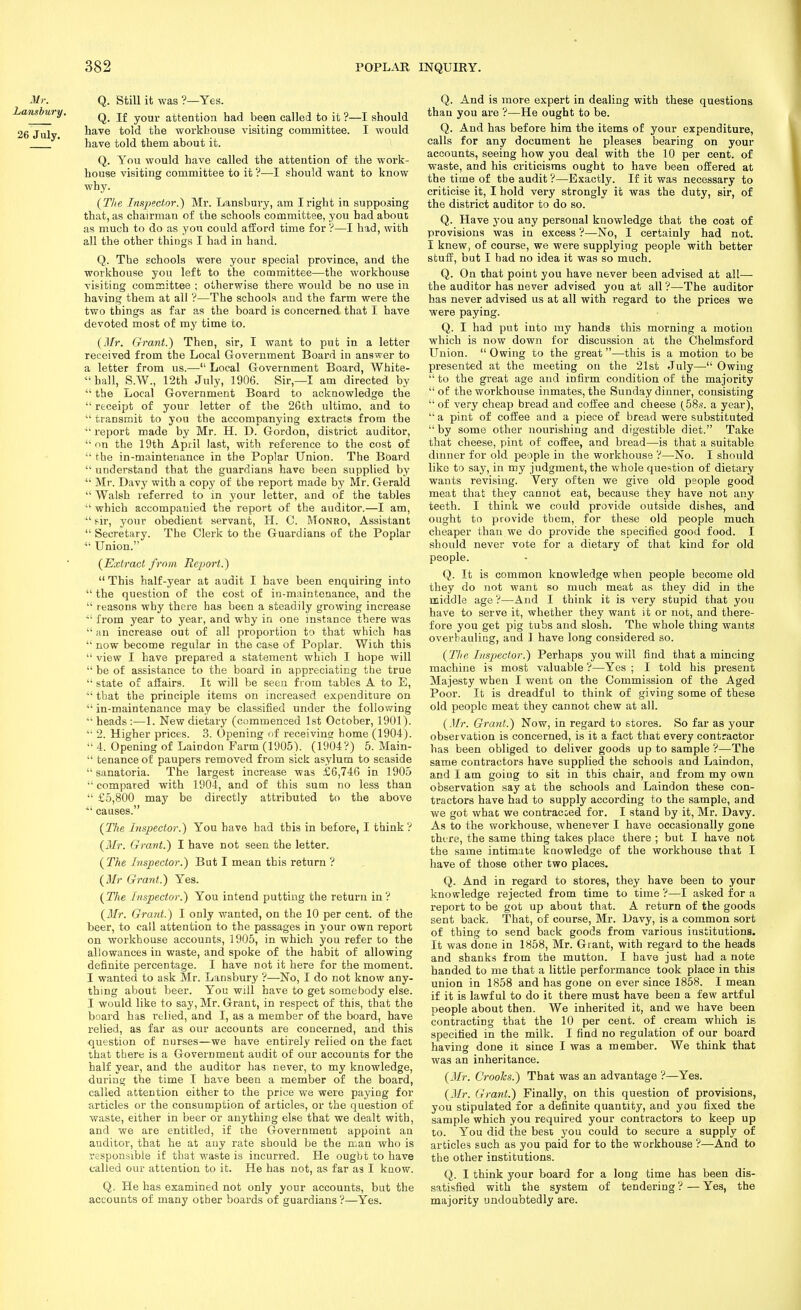 Mr. Q. Still it was ?—Yes. Lanshury. ^ your attention had been called to it ?—I should 26 July have told the workhouse visiting committee. I would have told them about it. Q. You would have called the attention of the work- house visiting committee to it ?—I should want to know why. {Tlie Insjjector.) Mr. Lansbury, am I right in supposing that, as chairman of the schools committee, you had about as much to do as you could afford time for ?—I had, with all the other things I had in hand. Q. The schools were your special province, and the workhouse you left to the committee—the workhouse visiting committee ; otherwise there would be no use \n having them at all '?—The schools and the farm were the two things as far as the board is concerned that I have devoted most of my time to. {Mr. Grant.) Then, sir, I want to put in a letter received from the Local Government Board in answer to a letter from us.— Local G-overnment Board, White- hall, S.W., 12th July, 1906. Sir,—I am directed by  the Local Government Board to acknowledge the  receipt of your letter of the 26th ultimo, and to  transmit to you the accompanying extracts from the ■ report made by Mr. H. D. Gordon, district auditor,  on the 19th April last, with reference to the cost of  the in-maintenance in the Poplar Union. The Board  understand that the guardians have been supplied by ^' Mr. Davy with a copy of the report made by Mr. Gerald  Walsh referred to in your letter, and of the tables  which accompanied the report of the auditor.—I am,  sir, your obedient servant, H. C. Monro, Assistant  Secretary. The Clerk to the Guardians of the Poplar Union. {Extract from Rejjort.)  This half-year at audit I have been enquiring into  the question of the cost of in-maintenance, and the  reasons why there has been a steadily growing increase ■ from year to year, and why in one instance there was  an increase out of all proportion to that which has  now become regular in the case of Poplar. With this  view I have prepared a statement which I hope will  be of assistance to the board in appreciating the true  state of affairs. It will be seen from tables A to E,  that the principle items on increased expenditure on  in-maintenance may be classified under the following  heads :—1. New dietary (commenced 1st October, 1901).  2. Higher prices. 3. Opening nf receivins home (1904).  4. Opening of Laindon Farm (1905). (1904?) 5. Main-  tenanceof paupers removed from sick asylum to seaside sanatoria. The largest increase was £6,746 in 1905  compared with 1904, and of this sum no less than  £5,800 may be directly attributed to the above ■ causes. {The Inspector.) You have had this in before, I think V {Mr. Grant.) I have not seen the letter. {The Inspector.) But I mean this return ? {Mr Grant.) Yes. {The Inspector.) You intend putting the return inV {Mr. Grant.) I only wanted, on the 10 per cent, of the beer, to call attention to the passages in your own report on workhouse accounts, 1905, in which you refer to the allowances in waste, and spoke of the habit of allowing definite percentage. I have not it here for the moment. I wanted to ask Mr. Lansbury ?—No, I do not know any- thing about beer. You will have to get somebody else. I would like to say, Mr. Grant, in respect of this, that the board has I'elied, and I, as a member of the board, have relied, as far as our accounts are concerned, and this question of nurses—we have entirely relied on the fact that there is a Government audit of our accounts for the half year, and the auditor has never, to my knowledge, during the time I have been a member of the board, called attention either to the price we were paying for articles or the consumption of articles, or the question of waste, either in beer or anything else that we dealt with, and we are entitled, if the Government appoint an auditor, that he at any rate should be the man who is responsible if that waste is incurred. He ought to have called our attention to it. He has not, as far as I kaow. Q, He has examined not only your accounts, but the accounts of many other boards of guardians ?—Yes. Q. And is more expert in dealing with these questions than you are ?^—He ought to be. Q. And has before him the items of your expenditure, calls for any document he pleases bearing on your accounts, seeing how you deal with the 10 per cent, of waste, and his criticisms ought to have been offered at the time of tbe audit'?—Exactly. If it was necessary to criticise it, I hold very strongly it was the duty, sir, of the district auditor to do so. Q. Have you any personal knowledge that the cost of provisions was in excess ?—No, I certainly had not. I knew, of course, we were supplying people with better stuff, but I had no idea it was so much. Q. On that point you have never been advised at all— the auditor has never advised you at all ?—The auditor has never advised us at all with regard to the prices we were paying. Q. I had put into my hands this morning a motion which is now down for discussion at the Chelmsford Union.  Owing to the great—this is a motion to be presented at the meeting on the 21st July—• Owing  to the great age and infirm condition of the majority of the workhouse inmates, the Sunday dinner, consisting  of very cheap bread and coffee and cheese (58.s. a year),  a pint of coffee and a piece of bread were substituted by some other nourishing and digestible diet. Take that cheese, pint of coffee, and bread—is that a suitable dinner for old people in the workhouse ?—No. I should like to say, in my judgment, the whole question of dietary wants revising. Very often we give old people good meat that they cannot eat, because they have not any teeth. I think we could provide outside dishes, and ought to provide them, for these old people much cheaper than we do provide the specified good food. I should never vote for a dietary of that kind for old people. Q. It is common knowledge when people become old they do not want so much meat as they did in the middle age V—And I think it is very stupid that you have to serve it, whether they want it or not, and there- fore you get pig tubs and slosh. The whole thing wants overbaulicg, and I have long considered so. {Tlie Inspector.) Perhaps you will find that a mincing machine is most valuable ?—Yes ; I told his present Majesty when I went on the Commission of the Aged Poor. It is dreadful to think of giving some of these old people meat they cannot chew at all. {Mr. Grant.) Now, in regard to stores. So far as your observation is concerned, is it a fact that every contractor has been obliged to deliver goods up to sample ?—The same contractors have supplied the schools and Laindon, and I am going to sit in this chair, and from my own observation say at the schools and Laindon these con- tractors have had to supply according to the sample, and we got what we contracoed for. I stand by it, Mr, Davy. As to the workhouse, whenever I have occasionally gone there, the same thing takes place there ; but I have not the same intimate knowledge of the workhouse that I have of those other two places. Q. And in regard to stores, they have been to your knowledge rejected from time to time ?—I asked for a report to be got up about that. A return of the goods sent back. That, of course, Mr. Davy, is a common sort of thing to send back goods from various institutions. It was done in 1858, Mr. Grant, with regard to the heads and shanks from the mutton. I have just had a note handed to me that a little performance took place in this union in 1858 and has gone on ever since 1858. I mean if it is lawful to do it there must have been a few artful people about then. We inherited it, and we have been contracting that the 10 per cent, of cream which is specified in the milk. I find no regulation of our board having done it since I was a member. We think that was an inheritance. {Mr. Crooks.) That was an advantage ?—Yes. {Mr. Grant.) Finally, on this question of provisions, you stipulated for a definite quantity, and you fixed the sample which you required your contractors to keep up to. You did the best you could to secure a supply of articles such as you paid for to the workhouse ?—And to the other institutions. Q. I think your board for a long time has been dis- satisfied with the system of tendering ? — Yes, the majority undoubtedly are.