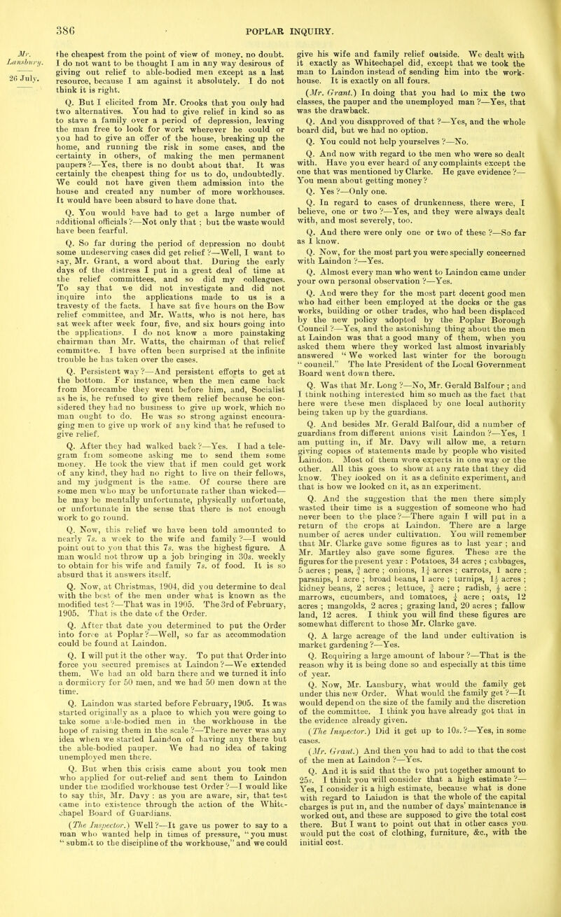 the cheapest from the point of view of money, no doubt. I do not want to be thought I am in any way desirous of giving out relief to able-bodied men except as a last resource, because I am against it absolutely. I do not think it is right. Q. But I elicited from Mr. Crooks that you only had two alternatives. You had to give relief in kind so as to stave a family over a period of depression, leaving the man free to look for work wherever he could or >ou had to give an offer of the house, breaking up the home, and running the risk in some cases, and the certainty in others, of making the men permanent paupers?—Yes, there is no doubt about that. It was certainly the cheapest thing for us to do, undoubtedly. We could not have given them admission into the house and created any number of more workhouses. It would have been absurd to have done that. Q. You would have had to get a large number of ndditional officials?—Not only that ; but the waste would have been fearful. Q. So far during the period of depression no doubt some undeserving cases did get relief V—Well, I want to fay, Mr. Grant, a word about that. During the early days of the distress I put in a great deal of time at the relief committees, and so did my colleagues. To say that we did not investigate and did not inquire into the applications made to us is a travesty of the facts. I have sat five hours on the Bow relief committee, and Mr. Watts, who is not here, has sat week after week four, five, and six hours going into the applications. I do noc know a more painstaking chairman than Mr. Watts, the chairman of that relief committpe. I have often been surprised at the infinite trouble he has taken over the cases. Q. Persistent way ?—And persistent efforts to get at the bottom. For instance, when the men came back from Morecambe they went before him, and, Socialist as he is, he refused to give them relief because he con- sidered they bad no business to give up work, which no man ought to do. He was so strong against encoura- ging men to give up work of any kind that he refused to give relief. Q. After they had walked back?—Yes. I had a tele- gram from someone asking me to send them some money. He took the view that if men could get work of any kind, they had no right to live on their fellows, and my judgment is the same. Of course there are some men who may be unfortunate rather than wicked— he may be mentally unfortunate, physically unfortuate, or unfortunate in the sense that there is not enough work to go round. Q. Now, this relief we have been told amounted to nearly 7s. a week to the wife and family ?—I would point out to you that this 7s. was the highest figure. A man would not throw up a job bringing in 30s. weekly to obtain for his wife and family 7s. of food. It is so absurd that it answers itself. Q. Now, at Christmas, 1904, did you determine to deal Avith the best of the men under what is known as the modified test ?—That was in 1905. The 3rd of February, 1905. That is the date of the Order. Q. After that date you determined to put the Order into force at Poplar ?—Well, so far as accommodation could be found at Laindon. Q. I will put it the other way. To put that Order into force you secured premises at Laindon ?—We extended them. We had an old barn there and we turned it into a dormitory for 50 men, and we had 50 men down at the time. Q. Laindon was started before February, 1905. It was started originally as a place to which you were going to take some a'.le-bodied men in the workhouse in the hope of raising them in the scale ?—There never was any idea when we started Laindon of having any there but the able-bodied pauper. We had no idea of taking unemployed men there. Q. But when this crisis came about you took men who applied for out-relief and sent them to Laindon under ttie modified workhouse test Order?—I would like to say this, Mr. Davy : as you are aware, sir, that test came into existence through the action of the Whitt- ohapel Board of Guardians. {The Inspector.') Well?—It gave us power to say to a man who wanted help in times of pressure,  you must  submit to the discipline of the workhouse, and we could give his wife and family relief outside. We dealt with it exactly as Whitechapel did, except that we took the man to Laindon instead of sending him into the work- house. It is exactly on all fours. (J/r. Grant.') In doing that you had to mix the two classes, the pauper and the unemployed man ?—Yes, that was the drawback. Q. And you disapproved of that ?—Yes, and the whole board did, but we had no option. Q. You could not help yourselves ?—No. Q. And now with regard to the men who were so dealt with. Have you ever heard of any complaints except the one that was mentioned by Clarke. He gave evidence ?— You mean about getting money? Q. Yes ?—Only one. Q. In regard to cases of drunkenness, there were, I believe, one or two ?—Yes, and they were always dealt with, and most severely, too. Q. And there were only one or two of these ?—So far as I know. Q. Now, for the most part you were specially concerned with Laindon ?—Yes. Q. Almost every man who went to Laindon came under your own personal observation ?—Yes. Q. And were they for the most part decent good men who had either been employed at the docks or the gas works, building or other trades, who hai been displaced by the new policy adopted by the Poplar Borough Council ?—Yes, and the astonishing thing about the men at Laindon was that a good many of them, when you asked them where they worked last almost invariably answered  We worked last winter for the borougti  council. The late President of the Local Government Board went down there. Q. Was that Mr. Long ?—No, Mr. Gerald Balfour ; and I think nothing interested him so much as the fact that here were these men displaced by one local authority being taken up by the guardians. Q. And besides Mr. Gerald Balfour, did a number of guardians from different unions visit Laindon ?—Yes, I am putting iia, if Mr. Davy will allow me, a return giving copies of statements made by people who visited Laindon. Most of them were experts in one way or the other. All this goes to show at any rate that they did know. They looked on it as a definite experiment, and that is how we looked on it, as an experiment. Q. And the suggestion that the men there simply wasted their time is a suggestion of someone who had never been to the place ?—There again I will put in a return of the crops at Laindon. There are a large number of acres under cultivation. You wiil remember that Mr. Clarke gave some figures as to last year ; and Mr. Martley also gave some figures. These are the figures for the present year : Potatoes, 34 acres ; cabbages, 5 acres ; peas, f acre ; onions, 1\ acres ; carrots, 1 acre parsnips, 1 acre ; broad beans, 1 acre ; turnips, \}j acres ; kidney beans, 2 acres ; lettuce, J acre ; radish, ^ acre ; marrows, cucumbers, and tomatoes, \ acre; oats, 12 acres ; mangolds, 2 acres ; grazing land, 20 acres ; fallow land, 12 acres. I think you will find these figures are somewhat different to those Mr. Clarke gave. Q. A large acreage of the land under cultivation is market gardening ?—^Yes. Q. Requiring a large amount of labour ?—That is the reason why it is being done so and especially at this time of year. Q. Now, Mr. Lausbury, what would the family get under this new Order. What would the family gel ?—It would depend on the size of the family and the discretion of the committee. I think you have already got that in the evidence already given. {The Inspector.) Did it get up to 10s.?—Yes, in some cases. {Mr. Grant.) And then you had to add to that the cost of the men at Laindon ?—Yes. Q. And it is said that the two put together amount to 25s. I think you will consider that a high estimate ?— Yes, I consider it a high estimate, because what is done with regard to Laindon is that the whole of the capital charges is put in, and the number of days' maintenance is worked out, and these are supposed to give the total cost there. But I want to point out that in other cases you^ would put the coat of clothing, furniture, &c., with the initial cost.