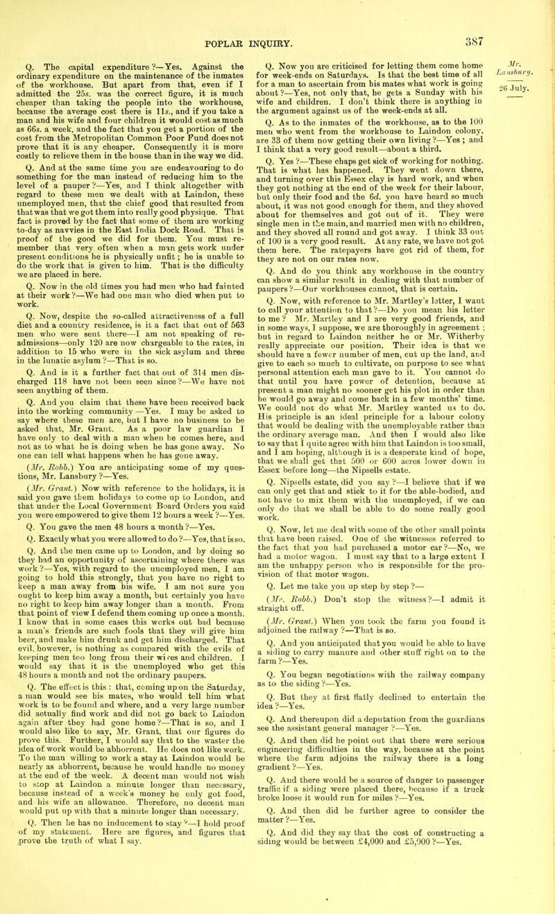 Q. The capital expenditure ?—Yes. Against the ordinary expenditure on the maintenance of the inmates of the workhouse. But apart from that, even if I admitted the 25.s. was the correct figure, it is much cheaper than taking the people into the workhouse, because the average cost there is lis., and if you take a man and his wife and four children it would cost as much as 66s. a week, and the fact that you get a portion of the cost from the Metropolitan Common Poor Fund does not prove that it is any cheaper. Consequently it is more costly to relieve them in the house than in the way we did. Q. And at the same time you are endeavouring to do something for the man instead of reducing him to the level of a pauper ?—Yes, and I think altogether with regard to these men we dealt with at Laindon, these unemployed men, that the chief good that resulted from that was that we got them into really good physique. That fact is proved by the fact that some of them are working to-day as navvies in the East India Dock Road. That is proof of the good we did for them. You must re- member that very often when a man gets work under present conditions he is physically unfit ; he is unable to do the work that is given to him. That is the difficulty we are placed in here. Q. Now in the old times you had men who had fainted at their work ?—We had one man who died when put to work. Q. Now, despite the so-called attractiveness of a full diet and a country residence, is it a fact that out of 563 men who were sent there—I am not speaking of re- admissions—only 120 are now chargeable to the rates, in addition to 15 who were in the sick asylum and three in the lunatic asylum ?—That is so. Q. And is it a further fact that out of 314 men dis- charged 118 have not been seen since V—We have not seen anything of them. Q. And you claim that these have been received back into the working community —Yes. I may be asked to say where these men are, but I have no business to be asked that, Mr. Grant. As a poor law guardian I have only to deal with a man when he comes here, and not as to what he is doing when he has gone away. No one can tell what happens when he has gone away. (Mi\ Rohh.) You are anticipating some of my ques- tions, Mr. Lansbury ?—Yes. {Mr. Grant.) Now with reference to the holidays, it is said you gave tbem holidays to come up to London, and that under the Local Government Board Orders you said I you were empowered to give them 12 hours a week '?—Yes. Q. You gave the men 48 hours a month ?—Yes. Q. Exactly what you were allowed to do ?—Yes, that is so. Q. And the men came up to Loudon, and by doing so they had an opportunity of ascertaining where there was work '?—Yes, with regard to the unemployed men, I am going to hold this strongly, that you have no right to keep a man away from his wife. I am not sure you ought to keep him away a month, but certainly you have no right to keep him away longer than a month. From that point of view I defend them coming up once a month. I know that iu some cases this works out bad because a man's friends are such fools that they will give him beer, and make him drunk and get him discharged. That evil, however, is nothing as compared with the evils of keeping men too long from their wi^es and children. I would say that it is the unemployed who get this 48 hours a month and not the ordinary paupers. Q. The effect is this : that, coming up on the Saturday, a man would see his mates, who would tell him what work is to be found and where, and a very large number did actually find work and did not go back to Laindon again after they had gone home —That is so, and I would also like to say, Mr. Grant, that our figures do prove this. Further, I would say that to the waster the idea of work would be abhorrent. He does not like work. To the man willing to work a stay at Laindon would be nearly as abhorrent, because he would handle no money at the end of the week. A decent man would not wish to stop at Laindon a minute longer than necessary, because instead of a week's money he only got food, and his wife an allowance. Therefore, no decent man would put up with that a minute longer than necessary. Q. Then he has no inducement to stay '■'—I hold proof of my statement. Here are figures, and figures that iprove the truth of what I say. Q. Now you are criticised for letting them come home ^>'- for week-ends on Saturdays. Is that the best time of all Laiishuvn. for a man to ascertain from his mates what work is going ^ ^ about ?—Yes, not only that, he gets a Sunday with his  ' ^ ^' wife and children. I don't think there is anything in the argument against us of the week-ends at all. Q. As to the inmates of the workhouse, as to the 100 men who went from the workhouse to Laindon colony, are il3 of them now getting their own living ?—Yes ; and I think that a very good result—about a third, Q. Yes ?—These chaps get sick of working for nothing. That is what has happened. They went down there, and turning over this Essex clay is hard work, and when they got nothing at the end of the week for their labour, but only their food and the 6fZ. you have heard so much about, it was not good enough for them, and they shoved about for themselves and got out of it. They were single men in the main, and married men with no children, and they shoved all round and got away. I think 33 out of 100 is a very good result. At any rate, we have not got them here. The ratepayers have got rid of them, for they are not on our rates now. Q. And do you think any workhouse in the country can show a similar result in dealing with that number of paupers?—Our workhouses cannot, that is certain. Q. Now, with reference to Mr. Martley's letter, I want to call your attention to that —Do you mean his letter to me'? Mr. Martley and I are very good friends, and in some ways, I suppose, we are thoroughly in agreement ; but in regard to Laindon neither he or Mr. Witherby really appreciate our position. Their idea is that we should have a fewer number of men, cut up the land, and give to each so much to cultivate, on purpose to see what personal attention each man gave to it. You cannot do that until you have power of detention, because at present a man might no sooner get his plot in order than he would go away and come back in a few months' time. We could not do what Mr. Martley wanted us to do. His principle is an ideal principle for a labour colony that would be dealing with the unemployable rather than the ordinary average man. And then I would also like to say that I quite agree with him that Laindon is too small, and I am hoping, although it is a desperate kiad of hope, that we shall get that 500 or COO acres lower down in Essex before long—the Nipsells estate. Q. Nipsells estate, did you say ?—I believe that if we can only get that and stick to it for the able-bodied, and not have to mix them with the unemployed, if we can only do that we shall be able to do some really good work. Q. Now, let me deal with some of the other small points that have been raised. One of the witnesses referred to the fact that you had purchased a motor car ?—No, we had a motor wagon. I must say that to a large extent I am the unhappy person who is responsible for the pro- vision of that motor wagon. Q. Let me take you up step by step V— (Mr. Itohb.) Don't stop the witness?—I admit it straight off. {Mr. Grant.) When you took the farm you found it adjoined the railway ?—That is so. Q. And you anticipated that you would be able to have a siding to carry manure and other stuff right on to the farm ?—Yes. Q. You began negotiations with the railway company as to the siding ?—Yes. Q. But they at first flatly declined to entertain the idea ?—Yes. Q. And thereupon did a deputation from the guardians see the assistant general manager ?—Yes. Q. And then did he point out that there were serious engineering difficulties in the way, because at the point where the farm adjoins the railway there is a long gradient ?—Yes. Q. And there would be a source of danger to passenger traffic if a siding were placed there, hecause if a truck broke loose it would run for miles ?—Yes. Q. And then did he further agree to consider the matter ?—Yes. Q. And did they say that the cost of constructing a siding would be between £4,000 and £5,900 ?—Yes.