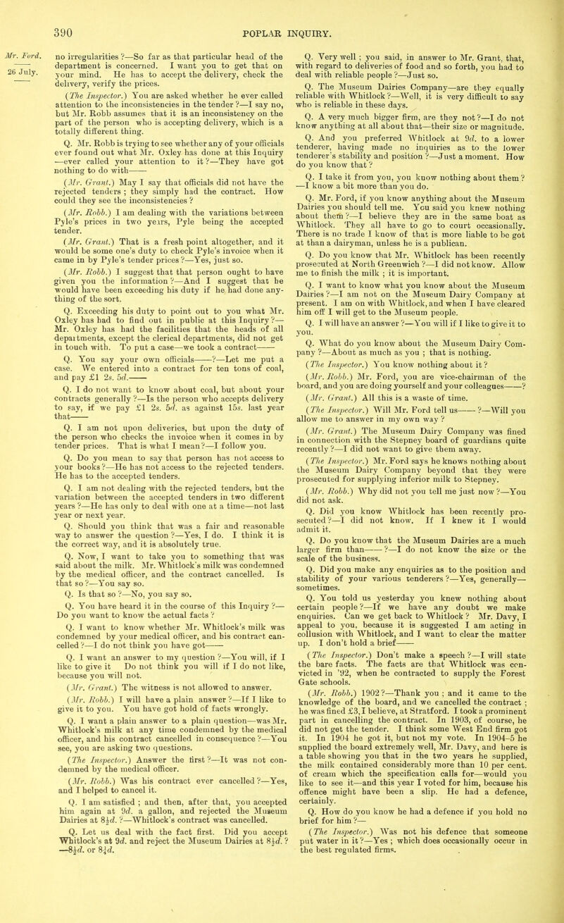 Mr. Fvrd. no irregularities ?—So far as that particular head of the ^ department is concerned. I want you to get that on 26 July. your mind. He has to accept the delivery, check the delivery, verify the prices. {The Inspector.) You are asked whether he ever called attention to the inconsistencies in the tender ?—I say no, but Mr. Robb assumes that it is an inconsistency on the part of the person who is accepting delivery, which is a totally different thing. Q. Mr. Robb is trying to see whether any of your officials ever found out what Mr. Oxley has done at this Inquiry —ever called your attention to it ?—They have got nothing to do with {Mr. Grant.) May I say that officials did not have the rejected tenders ; they simply had the contract. How could they see the inconsistencies ? {Mr. Rohh.) I am dealing with the variations between Pyle's prices in two ye.irs, Pyle being the accepted tender. {Mr. Grant.) That is a fresh point altogether, and it would be some one's duty to check Pyle's invoice when it came in by Pyle's tender prices ?—Yes, just so. (il/r. Robb.) I suggest that that person ought to have given you the information ?—And I suggest that be would have been exceeding his duty if he had done any- thing of the sort. Q. Exceeding his duty to point out to you what Mr. Oxley has had to find out in public at this Inquiry?— Mr. Oxley has had the facilities that the heads of all depaitments, except the clerical departments, did not get in touch with. To put a case—we took a contract Q. You say your own officials ?—Let me put a case. We entered into a contract for ten tons of coal, and pay £1 2s. 5d. Q. I do not want to know about coal, but about your contracts generally ?—Is the person who accepts delivery to say, if we pay £1 2s. 5r/. as against 15s. last year that Q. I am not upon deliveries, but upon the duty of the person who checks the invoice when it comes in by tender prices. That is what I mean?—I follow you. Q. Do you mean to say that person has not access to your books ?—He has not access to the rejected tenders. He has to the accepted tenders. Q. I am not dealing with the rejected tenders, but the variation between the accepted tenders in two different years ?—He has only to deal with one at a time—not last year or next year. Q. Should you think that was a fair and reasonable way to answer the question ?—Yes, I do. I think it is the correct way, and it is absolutely true. Q. Now, I want to take you to something that was «aid about the milk. Mr. Whitlock's milk was condemned by the medical officer, and the contract cancelled. Is that so ?—You say so. Q. Is that so ?—No, you say so. Q. You have heard it in the course of this Inquiry ?— Do you want to know the actual facts ? Q. I want to know whether Mr. Whitlock's milk was condemned by your medical officer, and his contract can- celled ?—I do not think you have got Q. I want an answer to my question ?—You will, if I like to give it Do not think you will if I do not like, because you will not. {2Ir. Grant.) The witness is not allowed to answer. {Mr. Robb.) I will have a plain answer?—If I like to give it to you. You have got hold of facts wrongly. Q. I want a plain answer to a plain question—was Mr. Whitlock's milk at any time condemned by the medical officer, and his contract cancelled in consequence ?—You see, you are asking two questions. {The Inspector.) Answer the lirst ?—It was not con- demned by the medical officer. {Mr. Robb.) Was his contract ever cancelled ?—Yes, and I helped to cancel it. Q. I am satisfied ; and then, after that, you accepted him again at 9rf. a gallon, and rejected the Museum Dairies at 8hd. ?—Whitlock's contract was cancelled. Q. Let us deal with the fact first. Did you accept Whitlock's at dd. and reject the Museum Dairies at 8^d. ? —8^d. or Sid. Q. Very well ; you said, in answer to Mr. Grant, that, with regard to deliveries of food and so forth, you had to deal with reliable people ?—Just so. Q. The Museum Dairies Company—are they equally reliable with Whitlock ?—Well, it is very difficult to say who is reliable in these days. Q. A very much bigger firm, are they not?—I do not know anything at all about that—their size or magnitude. Q. And you preferred Whitlock at M. to a lower tenderer, having made no inquiries as to the lower tenderer's stability and position ?—Just a moment. How do you know that ? Q. I take it from you, you know nothing about them? —I know a bit more than you do. ' Q. Mr. Ford, if you know anything about the Museum Dairies you should tell me. You said you knew nothing about them ?—I believe they are in the same boat as Whitlock. They all have to go to court occasionally. There is no trade I know of that is more liable to be got at than a dairyman, unless he is a publican. Q. Do you know that Mr. Whitlock has been recently prosecuted at North Greenwich ?—I did not know. Allow me to finish the milk ; it is important. Q. I want to know what you know about the Museum Dairies ?—I am not on the Museum Dairy Company at present. I am on with Whitlock, and when I have cleared him off I will get to the Museum people. Q. I will have an answer ?—You will if I like to give it to you. Q. What do you know about the Museum Dairy Com- pany ?—About as much as you ; that is nothing. {The Inspector.) You know nothing about it? {3Ir. Robb.) Mr. Ford, you are vice-chairman of the board, and you are doing yourself and your colleagues ? {Jlr. Grant.) All this is a waste of time. {The Inspector.) Will Mr. Ford tell us ?—Will you allow me to answer in my own way ? {3Ir. Grant.) The Museum Dairy Company was fined in connection with the Stepney board of guardians quite recently?—I did not want to give them away. {The Insjyector.) Mr. Ford says he knows nothing about the Museum Dairy Company beyond that they were prosecuted for supplying inferior milk to Stepney. {Mr. Robb.) Why did not you tell me just now ?—You did not ask. Q. Did you know Whitlock has been recently pro- secuted ?—I did not know. If I knew it I would admit it. Q. Do you know that the Museum Dairies are a much larger firm than ?—I do not know the size or the scale of the business. Q. Did you make any enquiries as to the position and stability of your various tenderers ?—Yes, generally— sometimes. Q. You told us yesterday you knew nothing about certain people ?—If we have any doubt we make enquiries. Can we get back to Whitlock ? Mr. Davy, I appeal to you, because it is suggested I am acting in collusion with Whitlock, and I want to clear the matter up. I don't hold a brief ( The Inspector.) Don't make a speech ?—I will state the bare facts. The facts are that Whitlock was con- victed in '92, when he contracted to supply the Forest Gate schools. {Mr. Robb.) 1902?—Thank you ; and it came to the knowledge of the board, and we cancelled the contract ; he was fined £3,1 believe, at Stratford. I took a prominent part in cancelling the contract. In 1903, of course, he did not get the tender. I think some West End firm got it. In 1904 he got it, but not my vote. In 1904-5 he supplied the board extremely well, Mr. Davy, and here is a table showing you that in the two years he supplied, the milk contained considerably more than 10 per cent, of cream which the specification calls for—would you like to see it—and this year I voted for him, because his offence might have been a slip. He had a defence, certainly. Q. How do you know he had a defence if you hold no brief for him ?— {The Inspector.) Was not his defence that someone put water in it ?—Yes ; which does occasionally occur in the best regulated firms.