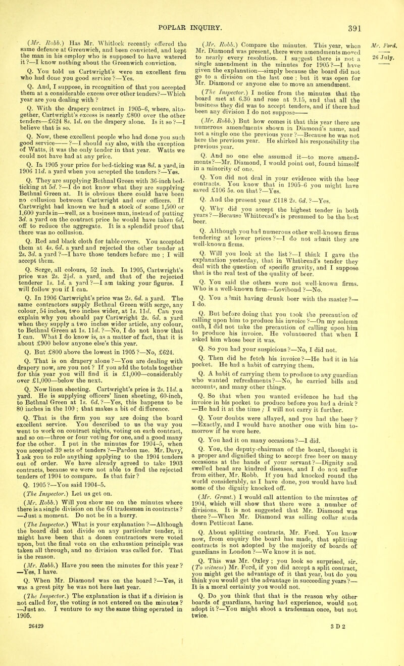 (Jlr. Rohh.) Has Mr. Whitlock recently offered the same defence at Greenwich, and been convicted, and kept the man in his employ who is supposed to have watered it ?—I know nothing about the Grreenwich conviction. Q. You told us Cartwright's were an excellent firm who had doue you good service?—Yes. Q. And, I suppose, in recognition of that you accepted them at a considerable excess over other tenders?—Which year are you dealing with ? Q. With the drapery contract in 1905-6, where, alto- gether, Cartwright's excess is nearly £800 over the other tenders—£624 8s. Id. on the drapery alone. Is it so ?—I believe that is so. Q. Now, these excellent people who had done you such good service ?—I should siy also, with the exception of Watts, it was the only tender in that year. Watts we could not have had at any price. Q. In 1905 your price for bed-ticking was M,. a yard, ia 1906 lid. a yard when you accepted the tenders ?—Yes. Q. They are supplying Bethnal Green with 36-inch bed- ticking at bd. ?—I do not know what they are supplying Bethnal Green at. It is obvious there could have been no collusion between Cartwright and our ofBcers. If Cartwright had known we had a stock of some 1,500 or 1,600 yards in—well, as a business man, instead of putting 3c?. a yard on the contract price he would have taken 6f?. off to reduce the aggregate. It is a splendid proof that there was no collusion. Q. Red and black cloth for table covers. You accepted them at 4s. 6cZ. a yard and rejected the other tender at 2s. M. a yard ?—I have those tenders before me ; I will accept them. Q. Serge, all colours, 52 inch. In 1905, Cartwright's price was 2s. 2wd. a yard, and that of the rejected tenderer Is. \d. a yard ?—I am taking your figures. I will follow you if I can. Q. In 1906 Cartwright's price was 2s. 6d. a yard. The same contractors supply Bethnal Green with serge, any colour, 54 inches, two inches wider, at Is. \\d. Can you explain why you should pay Cartwright 2s. 6fZ. a yard when they supply a two inches wider article, any colour, to Bethnal Green at Is. \ld. ?—No, I do not know that I can. What I do know is, as a matter of fact, that it is about £900 below anyone else's this year. Q. But £800 above the lowest in 1905 ?—No, £624. Q. That is on drapery alone ?—You are dealing with drapery now, are you not ? If you add the totals together for this year you will find it is £1,000—considerably over £1,000—below the next. Q. Now linen sheeting. Cartwright's price is 2s. Wd.a, yard. He is supplying officers' linen sheeting, 60-inch, to Bethnal Green at Is. Qd. ?—Yes, this happens to be 80 inches in the 100 ; that makes a bit of difference. Q. That is the firm you say are doing the board excellent service. You described to us the way you went to work on contract nights, voting on each contract, and so on—three or four voting for one, and a good many for the other. I put in the minutes for 1904-5, when you accepted 39 sets of tenders '?—Pardon me. Mr. Davy, I ask you to rule anything applying to the 1904 tenders out of order. We have already agreed to take 1903 contracts, because we were not able to find the rejected tenders of 1904 to compare. Is that fair ? Q. 1905 ?—You said 1904-5. {The Inspector.) Let us get on. {Mr. Rohh.') Will you show me on the minutes where there is a single division on the 61 tradesmen in contracts? —Just a moment. Do not be in a hurry. (The Inspector.) What is your explanation ?—Although the board did not divide on any particular tender, it might have been that a dozen contractors were voted upon, but the final vote on the exhaustion principle was taken all through, and no division was called for. That is the reason. {Mr. Rohh.) Have you seen the minutes for this year ? —Yes, I have. Q. When Mr. Diamond was on the board ?—Yes, it was a great pity he was not here last year. {ITie Inspector.) The explanation is that if a division is not called for, the voting is not entered on the minutes ? —Just so. I venture to say the same thing operated in - 1905. {Mr. Rubh.) Compare the minutes. This year, when Mr. Ford. Mr. Diamond was present, there were amendments moved —— to nearly every resolution. I su?gest there is not a 26 July. single amendment in the minutes for 1905?—I have given the explanation—simply because the board did not go to a division on the last one ; but it was open for Mr. Diamond or anyone else to move an amendment. {Tlie Inspector.) 1 notice from the minutes that the board met at 6.30 and rose at 9.15, and that all the business they did was to accept tenders, and if there had been any division I do not suppose {Mr. Rohh.) But how comes it that this year there are numerous amendments shown in Diamond's name, and not a single one the previous year ?—Because he was not here the previous year. He shirked his responsibility the previous year. Q. And no one else assumed it—to move amend- ments?—Mr. Diamond, I would point out, found himself in a minority of one. Q. You did not deal in your evidence with the beer contracts. You kuovv that in 1905-6 you mityht have saved £106 5s. on that?—Yes. Q. And the present year £118 2s. Q,d. ?—Yes. Q. Why did you accept the highest tender in both years ?—Because Whitbread's is presumed to be the best beer. Q. Although you bad numerous other well-known firms tendering at lower prices ?—I do not admit they are well-known firms. Q. Will you look at the list ?—I think I gave the explanation yesterday, that in Whitbread's tender they deal with the question of specific gravity, and I suppose that is the real test of the quality of beer. Q. You said the others were not well-known firms. Who is a well-known firm—Loviboud ?—No. Q. You alrait having drunk beer with the master?— I do. Q. But before doing that you took the precaution of calling upon him to produce his invoice ?—On my solemn oath, I did not take the precaution of calling upon him to produce his invoice. He volunteered that when I asked him whose beer it was. Q. So you had your suspicions ?—No, I did not. Q. Then did he fetch his invoice?—He had it in his pocket. He had a habit of carrying them. Q. A habit of carrying them to produce to any guardian who wanted refreshments?—No, he carried bills and account^, and many other things. So that when you wanted evidence he had th© invoice in his pocket to produce before you had a drink ? —He had it at the time ; I will not carry it further. Q. Your doubts were allayed, and you had the beer ? —Exactly, and I would have another one with him to- morrow if he were here. Q. You had it on many occasions ?—I did. Q. You, the deputy-chairman of the board, thought it a proper and dignified thing to accept free beer on many occasions at the hands of your servant ?—Dignity and swelled head are kindred diseases, and I do not suffer from either, Mr. Robb. If you had knocked round tha world considerably, as I have done, you would have had some of the dignity knocked off. {Mr. Grant.) I would call attention to the minutes of 1904, which will show that there were a number of divisions. It is not suggested that Mr. Diamond was. there ?—When Mr. Diamond was selling collar sluds. down Petticoat Lane. Q. About splitting contracts, Mr. Ford. You know now, from enquiry the board has made, that splitting- contracts is not adopted by the majority of boards of guardians in London ?—We know it is not. Q. This was Mr. Oxley ; you look so surprised, sir. {To vntness) Mr. Ford, if you did accept a split contract^ you might get the advantage of it that year, but do you think you would get the advantage in succeeding years ?— It is a moral certainty you would not. Q. Do you think that that is the reason why other boards of guardians, having had experience, would not adopt it ?—You might shoot a tradesman once, but not twice. 26429 3 D 2