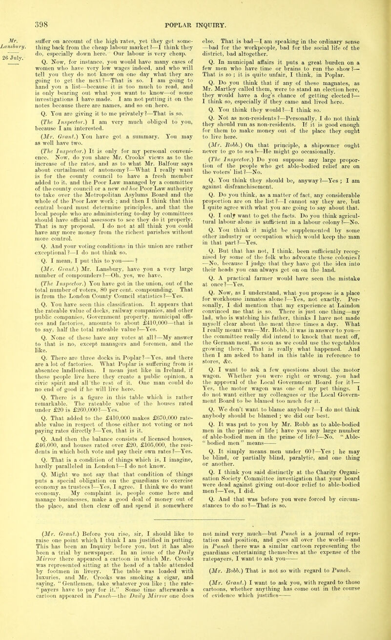 suffer on account of the high rates, yet they get some- Lamhnry. thing back from the cheap labour market?—I think they do, especially down here. Our labour is very cheap. ^ ' Q. Now, for instance, you would have many cases of women who have very low wages indeed, and who will tell you they do not know on one day what they are going to get the next?—That is so. I am going to hand you a list—because it is too much to read, and is only bearing out what you want to know—of some investigations I have made. I am not putting it on the notes because there are names, and so on here. Q. You are giving it to me privately?—That is so. {The Inspector.) I am very much obliged to you, because I am interested. {Mr. Grant.) You have got a summary. You may as well have two. {The Inspector.) It is only for my personal conveni- ence. Now, do you share Mr. Crooks' views as to the increase of the rates, and as to what Mr. Balfour says about curtailment of autonomy?—What I really want is for the county council to have a fresh member added to it, and the Poor Law managed by a committee of the county council or a new ad hoc Poor Law authority to take over the Metropolitan Asylums Board and the whole of the Poor Law work ; and then I think that this central board must determine principles, and that the local people who are administering to-day by committees should have official assessors to see they do it properly. That is my proposal. I do not at all thinlc you could have any more money from the richest parishes without more control. Q. And your voting conditions in this miion are rather exceptional?—I do not think so. Q. I mean, I put this to you ? {Mr. Giant.) Mr. Lansbury, have you a very large number of compounders?—Oh, yes, we have. (77ie Inspector.) You have got in the union, out of the total number of voters, 80 per cent, compounding. That is from the London County Council statistics ?—Yes. Q. You have seen this classification. It appears that the rateable value of docks, railway companies, and other public companies, Government property, municipal offi- ces and factories, amounts to about £410,000—that is to say, half the total rateable value?—Yes. Q. None of these have any votes at all?—My answer to that is no, except managers and foremen, and the like. Q. There are three docks in Poplar?—Yes, and tliere are a lot of factories. What Poplar is suffering from is absentee landlordism. I mean just like in Ireland, if these people live here they create a public opinion, a civic spirit and all the rest of it. One man could do no end of good if he will live here. Q. There is a figure in this table wliich is rather remarkable. The rateable value of the houses rated under £20 is £260,000?—Yes. Q. That added to the £410,000 makes £670,000 rate- able value in respect of those either not voting or not paying rates directly ?—Yes, that is it. Q. And then the balance consists of licensed houses, £46,000, and houses rated over £20, £105,000, the resi- dents in which both vote and pay their own rates?—Yes. Q. That is a condition of things which is, I imagine, hardly paralleled in London?—I do not know. Q. Might we not say that that condition of things puts a special obligation on the guardians to exercise economy as trustees?—Yes, I agree. I think we do want economy. My complaint is, people come here and manage businesses, make a good deal of money out of the place, and then clear off and spend it somewhere else. That is bad—I am speaking in the ordinary sense —bad for the workpeople, bad for the social life of the district, bad altogether. Q. In municipal affairs it puts a great burden on a few men who have time or brains to run the show?— That is so ; it is quite unfair, I think, in Poplar. Q. Do you think that if any of these magnates, as Mr. Martley called them, were to stand an election here, they would have a dog's chance of getting elected?— I tliink so, especially if they came and lived here. Q. You thinlf they would?—I think so. Q. Not as non-residents ?—Personally, I do not think they should run as non-residents. If it is good enough for tliem to make money out of the place they ought to live here. {Mr. Bobb.) On that jirinciple, a shipowner ought never to go to sea %—He might go occasionally. {The Inspector.) Do you suppose any large propor- tion of the people who get able-bodied relief are on the voters' list ?—No. Q. You think they should be, anyway ?—Yes ; I am against disfranchisement. Q. Do you think, as a matter of fact, any considerable proportion are on the list?—I cannot say they are, but I quite agree with what you are going to say about that. Q. I only want to get the facts. Do you think agricul- tural labour alone is sufficient in a labour colony ?—No. Q. You think it might be supplemented by some other industry or occupation which would keep the man in that part?—Yes. Q. But that has not, I think, been sufficiently recog- nised by some of the folk who advocate these colonies? —No, because I judge tliat tliey have got tlie idea into their heads you can always get on on the land. Q. A practical farmer would have seen the mistake at once?—Yes. Q. Now, as I understand, what you propose is a place for workhouse inmates alone?—Yes, not exactly. Per- sonally, I did mention that my experience at Laindon convinced me that is so. There is just one thing—my lad, who is watching his father, thinks I have not made myself clear about the meat three times a day. What I really meant was—Mr. Robb, it was in answer to you—■ tlie committee really did intend to knock that meat off, the German meat, as soon as we could use the vegetables growing there. That is really what happened. And then I am asked to hand in tliis table in reference to stores, &c. Q. I want to ask a few questions about the motor wagon. Whether you were riglit or wrong, you had the ajjproval of the Local Government Board for it?— Yes, the motor wagon was one of my pet things. I do not want eitlier my colleagues or the Local Govern- ment Board to be blamed too much for it. Q. We don't want to blame anybody ?—I do not think anybody should be blamed ; we did our best. Q. It was put to you by Mr. Robb as to able-bodied men in the prime of life ; have you any large number of able-bodied men in the prime of life ?—No.  Able-  bodied men  means—— Q. It simply means men vmder 60?—Yes ; he may be blind, or partially blind, paralytic, and one thing or another. Q. I think you said distinctly at the Charity Organi- sation Society Committee investigation that your board were dead against giving out-door relief to able-bodied men?—Yes, I did. Q. And that was before you were forced by circum- stances to do so?—That is so. {Mr. Grant.) Before you rise, sir, I should like to raise one point which I think I am justified in putting. This has been an Inquiry before you, but it has also been a trial by newspaper. In an issue of the Daily Mirror there appeared a cartoon in which Mr. Crooks was represented sitting at the head of a table attended by footmen in livery. The table was loaded with luxuries, and Mr. Crooks was smoking a cigar, and saying,  Gentlemen, take whatever jou like ; the rate-  payers have to pay for it. Some time afterwards a cartoon aj)peared in Punch—the Daily Mirror one does not mind very much—^but Punch is a journal of repu- tation and position, and goes all over the world—and in Punch there was a similar cartoon representing the guardians entertaining themselves at the expense of the ratepayers, I want to ask you {Mr. Bobb.) That is not so with regard to Punch. {Mr. Grant.) 1 want to ask you, with regard to those cartoons, whether anything has come out in the course of evidence which justifies-