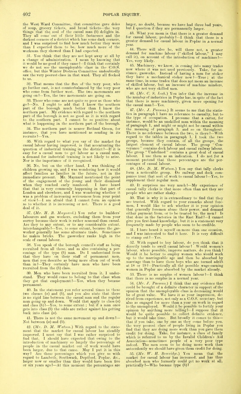 the West Waid Committee, tliat committee gave doles of soup, grocery ticliets, and bread tickets—the very things that tlie soul of the casual man (6) delights in. They all come out of their little fastnesses and the darkest corners of a district which has some dark corners, and I was surprised to find how much better they were than I expected them to be, how mucli more of the workman they showed than I had expected. 31. You think that they are not kept away at all by a change of administration. I mean by knowing that it would be no good if they came?—I think that certainly we do not see the unemployal)le class in the C.O.S. office, but this Winter Distress Committee undoubtedly saw the very poorest class in that ward. They all flocked to us. 32. That means that the flux of the very poor, who go further east, is not counterbalanced by the very poor who come from further west. The two movements are going on 1—Yes, the two movements are going on. 33. Those who come are not quite so poor as those who go 1—No. I ought to add that I know the southern part of the borough much better than I know the northern part. My evidence with regard to the northern part of the borough is not so good as it is with regard to the southern part. I cannot be so positive about what is happening in the northern part of the borough. 34. The northern part is nearer Bethnal Green, for instance, that you have mentioned as sending in its recruits ?—-Yes. 35. With regard to what you say of the market for casual labour having improved, is that accentuating the question of industrial training in the district 1—If it is easy for a casual man to get labour as a casual man, a demand for industrial training is not likely to arise. Nor is the importance of it recognised. 36. No, but on the other hand, I wa.s thinking of children growing up, and I was wondering how it would affect families as families in the future, not in the immediate present. Mr. Maynard mentioned the point of the engagement of the young and their dismissal when they reached early manhood. I have heard that that is very commonly happening in that part of London and elsewhere, and I was wondering whether it was a problem of increasing seriousness from your point of view?—I am afraid that I cannot form an opinion as to whether it is increasing or not. There is a good deal of it. 37. (Mr. H. B. Maynard.) You refer to builders' labourers and gas workers, excluding them from your survey because their work is rather seasonal than casual. Are they to any extent, or to any considerable extent, interchangeable?—-Yes, to some extent, because the gas- worker generally has some alternate trade. Sometimes he makes bricks. The gasworker ranks high in the scale of casual labour. 38. You speak of the borough council's staff as being recruited from all these, and as also containing a per- centage of the type (&) man. Do I understand from that they have on their staff of permanent men, men that you describe as being more often out of work than in?—They certainly have men who have been recruited from the (h) class. 39. Men who have been recruited from it, I under- stand. They would cease to belong to that class when they got that employment?—Yes, when they became permanent. 40. In the statement you refer several times to these two classes (a) and (b), and you also state that there is no rigid line between the casual man and the regular man going up and down. Would that apply to class (a) and class (b)?—Yes, to some extent ; but if a man once gets into class (6) the odds are rather against his getting back into class (a). 41. There is not the same movement up and down?— Not between (a) and (6). 42. (Mr. B. M. Watson.) With regard to the state- ment that the market for casual labour lias steadily improved, I must say that I was rather surprised to find tliat. I .should have expected that owing to the introduction of machinery so largely the percentage of people in the casual market out of work would have been larger, due to that cause. May I put it in this way? Are these percentages which you give us with regard to Lambeth, Southwark, Deptford, Poplar, &c., larger now or smaller than they would have been five or six years ago?—At this moment the percentages are larger, no doubt, because we have had three bad yeats, but I question if they are permanently larger. 43. What you mean is that there is a greater demand for casual labour, probably?—I think that there is a greater demand for casual labour in Poplar in 0, normal year. 44. There will also be, will there not, a greater demand for machine labour ( skilled labour, I may call it), on account of the introduction of machines?— Yes, very likely. 45. Machinery, we know, is coming into many trades now where it was not used previously. Take, for in- stance, gasworks. Instead of having a man for stoker they have a mechanical stoker now ?—True ; at the same time, in some trades that does iiot mean an increase of skilled labour, but an increase of machine minders, who are not very skilled men. 46. {Mr. C. S. Loch.) You infer that the increase in the number of industries in Poplar has, in spite of the fact that there is more machinery, given more opening for the casual man?—Yes. 47. {Mr. J. Parsons.) It seems to me that the statis- tics in paragrajih 1 have no relevance to casualty, but to the type of occupation. I presume that a carter, for instance, would be an unskilled man within the meaning of paragraph 1, and might or might not be casual within the meaning of paragraph 3, and so on throughout. There is no relevance between the two, is thexe?—With regard to the tables in paragraph 1, I took the two groups, because they contain, of all the groups, the largest element of casual labour. The group  Con- veyance  contains dock labour and casual railway labour. Tlie group  Undefined  contains a great deal of casual labour. I use them as an indication. I do not for a moment pretend that those percentages are fihe per- centages of casual labour. 48. {Mr. D. M. Watson.) You say that tally clerks form a noticeable group. Do railway and dock com- panies trust that sort of work to casual labour ?—Yes, to supplement their regular men. 49. It surprises me very much?—My experience of casual tally clerks is that more often than not they are people who are rather shaky. 50. That is why it is extraordinary to find that they are trusted. With regard to your remarks about fore- men, I would like to ask whether it is your opinion that genei-ally foremen abuse their power, and demand either .payment from, or to be treated by, the men? Is that done in the factories in the East End ?—I camiot give you first-hand knowledge, but it is a statement very frequently made by people who seem to be credible. 51. I have heard it myself on more than one occasion, and I was interested to find it here. It is very difficult to stamp out?—Yes. 52. With regard to boy labour, do you think that it directly tends to swell casual labour? Would women's labour, where possible, improve matters, do you think? Would it be better to employ women who would work up to the marriageable age and then be absorbed by marriage than to have these boys who are turned adrift at 18 or 19?—Practically all th^ possible wage-earning women in Poplar are absorbed by the market already. 53. There is no surplus of women labour?—I think that there is no surplus in a normal year. 54. {Mr. J. Parsons.) I think that any evidence that could be brought of a definite character in support of the opinion that the unemployable class is decreasing would be of great value. We have it as your impression, de- rived from experience, not only as a C.O.iS. secretary, but also as engaged for more than a year on work in regard to the unemployed. Would it be possible to fortify your opinion by anything more telling?—I suppose that it would be quite po.ssible to collect definite evidence, but it would take time. But broadly it comes to this— that if you take, one by one as they come before you, the very poorest class of people living in Poplar you find that they arc doing more work than you gave them credit for doing. Take, for instance, a class of family which is referred to us by the Invalid Children's Aid Association—sometimes people of a very poor type indeed. The men seem to be doing more work than antecedently we should have given them credit for doing. 55. {Mr. W. H. Beveridge.) You mean that the market for casual labour has increased, and has thus absorbed men who formerly could get no work at all, practically?—Who became type {b)1