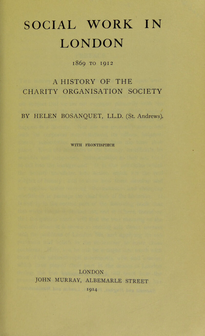 LONDON 1869 TO 1912 A HISTORY OF THE CHARITY ORGANISATION SOCIETY BY HELEN BOSANQUET, LL.D. (St. Andrews). WITH FRONTISPIECE LONDON JOHN MURRAY, ALBEMARLE STREET