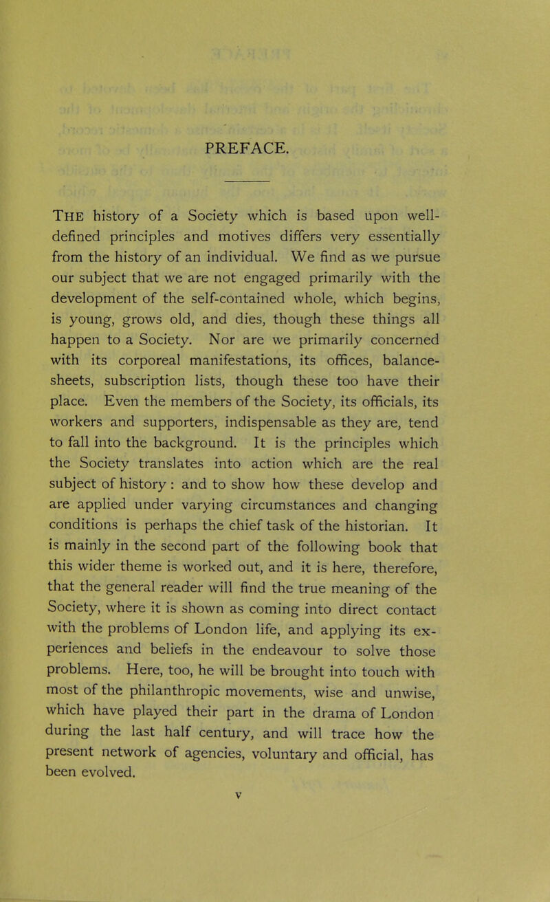 The history of a Society which is based upon well- defined principles and motives differs very essentially from the history of an individual. We find as we pursue our subject that we are not engaged primarily with the development of the self-contained whole, which begins, is young, grows old, and dies, though these things all happen to a Society. Nor are we primarily concerned with its corporeal manifestations, its offices, balance- sheets, subscription lists, though these too have their place. Even the members of the Society, its officials, its workers and supporters, indispensable as they are, tend to fall into the background. It is the principles which the Society translates into action which are the real subject of history: and to show how these develop and are applied under varying circumstances and changing conditions is perhaps the chief task of the historian. It is mainly in the second part of the following book that this wider theme is worked out, and it is here, therefore, that the general reader will find the true meaning of the Society, where it is shown as coming into direct contact with the problems of London life, and applying its ex- periences and beliefs in the endeavour to solve those problems. Here, too, he will be brought into touch with most of the philanthropic movements, wise and unwise, which have played their part in the drama of London during the last half century, and will trace how the present network of agencies, voluntary and official, has been evolved.